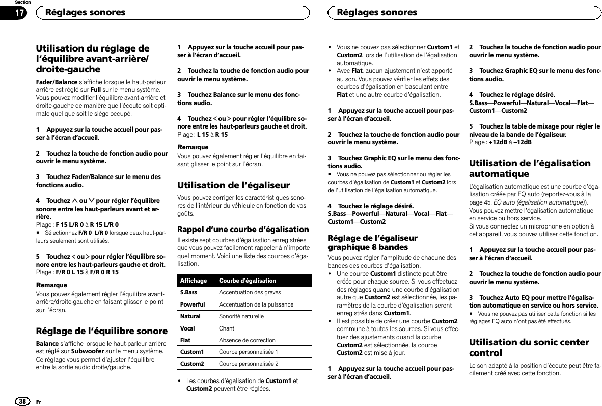 Utilisation du réglage del’équilibre avant-arrière/droite-gaucheFader/Balance s’affiche lorsque le haut-parleurarrière est réglé sur Full sur le menu système.Vous pouvez modifier l’équilibre avant-arrière etdroite-gauche de manière que l’écoute soit opti-male quel que soit le siège occupé.1 Appuyez sur la touche accueil pour pas-ser à l’écran d’accueil.2 Touchez la touche de fonction audio pourouvrir le menu système.3 Touchez Fader/Balance sur le menu desfonctions audio.4 Touchez ou pour régler l’équilibresonore entre les haut-parleurs avant et ar-rière.Plage : F 15 L/R 0 àR 15 L/R 0#Sélectionnez F/R 0 L/R 0 lorsque deux haut-par-leurs seulement sont utilisés.5 Touchez ou pour régler l’équilibre so-nore entre les haut-parleurs gauche et droit.Plage : F/R 0 L 15 àF/R 0 R 15RemarqueVous pouvez également régler l’équilibre avant-arrière/droite-gauche en faisant glisser le pointsur l’écran.Réglage de l’équilibre sonoreBalance s’affiche lorsque le haut-parleur arrièreest réglé sur Subwoofer sur le menu système.Ce réglage vous permet d’ajuster l’équilibreentre la sortie audio droite/gauche.1 Appuyez sur la touche accueil pour pas-ser à l’écran d’accueil.2 Touchez la touche de fonction audio pourouvrir le menu système.3 Touchez Balance sur le menu des fonc-tions audio.4 Touchez ou pour régler l’équilibre so-nore entre les haut-parleurs gauche et droit.Plage : L15àR15RemarqueVous pouvez également régler l’équilibre en fai-sant glisser le point sur l’écran.Utilisation de l’égaliseurVous pouvez corriger les caractéristiques sono-res de l’intérieur du véhicule en fonction de vosgoûts.Rappel d’une courbe d’égalisationIl existe sept courbes d’égalisation enregistréesque vous pouvez facilement rappeler à n’importequel moment. Voici une liste des courbes d’éga-lisation.Affichage Courbe d’égalisationS.Bass Accentuation des gravesPowerful Accentuation de la puissanceNatural Sonorité naturelleVocal ChantFlat Absence de correctionCustom1 Courbe personnalisée 1Custom2 Courbe personnalisée 2!Les courbes d’égalisation de Custom1 etCustom2 peuvent être réglées.!Vous ne pouvez pas sélectionner Custom1 etCustom2 lors de l’utilisation de l’égalisationautomatique.!Avec Flat, aucun ajustement n’est apportéau son. Vous pouvez vérifier les effets descourbes d’égalisation en basculant entreFlat et une autre courbe d’égalisation.1 Appuyez sur la touche accueil pour pas-ser à l’écran d’accueil.2 Touchez la touche de fonction audio pourouvrir le menu système.3 Touchez Graphic EQ sur le menu des fonc-tions audio.#Vous ne pouvez pas sélectionner ou régler lescourbes d’égalisation de Custom1 et Custom2 lorsde l’utilisation de l’égalisation automatique.4 Touchez le réglage désiré.S.Bass—Powerful—Natural—Vocal—Flat—Custom1—Custom2Réglage de l’égaliseurgraphique 8 bandesVous pouvez régler l’amplitude de chacune desbandes des courbes d’égalisation.!Une courbe Custom1 distincte peut êtrecréée pour chaque source. Si vous effectuezdes réglages quand une courbe d’égalisationautre que Custom2 est sélectionnée, les pa-ramètres de la courbe d’égalisation serontenregistrés dans Custom1.!Il est possible de créer une courbe Custom2commune à toutes les sources. Si vous effec-tuez des ajustements quand la courbeCustom2 est sélectionnée, la courbeCustom2 est mise à jour.1 Appuyez sur la touche accueil pour pas-ser à l’écran d’accueil.2 Touchez la touche de fonction audio pourouvrir le menu système.3 Touchez Graphic EQ sur le menu des fonc-tions audio.4 Touchez le réglage désiré.S.Bass—Powerful—Natural—Vocal—Flat—Custom1—Custom25 Touchez la table de mixage pour régler leniveau de la bande de l’égaliseur.Plage : +12dB à–12dBUtilisation de l’égalisationautomatiqueL’égalisation automatique est une courbe d’éga-lisation créée par EQ auto (reportez-vous à lapage 45, EQ auto (égalisation automatique)).Vous pouvez mettre l’égalisation automatiqueen service ou hors service.Si vous connectez un microphone en option àcet appareil, vous pouvez utiliser cette fonction.1 Appuyez sur la touche accueil pour pas-ser à l’écran d’accueil.2 Touchez la touche de fonction audio pourouvrir le menu système.3 Touchez Auto EQ pour mettre l’égalisa-tion automatique en service ou hors service.#Vous ne pouvez pas utiliser cette fonction si lesréglages EQ auto n’ont pas été effectués.Utilisation du sonic centercontrolLe son adapté à la position d’écoute peut être fa-cilement créé avec cette fonction.Réglages sonores38SectionRéglages sonoresFr17