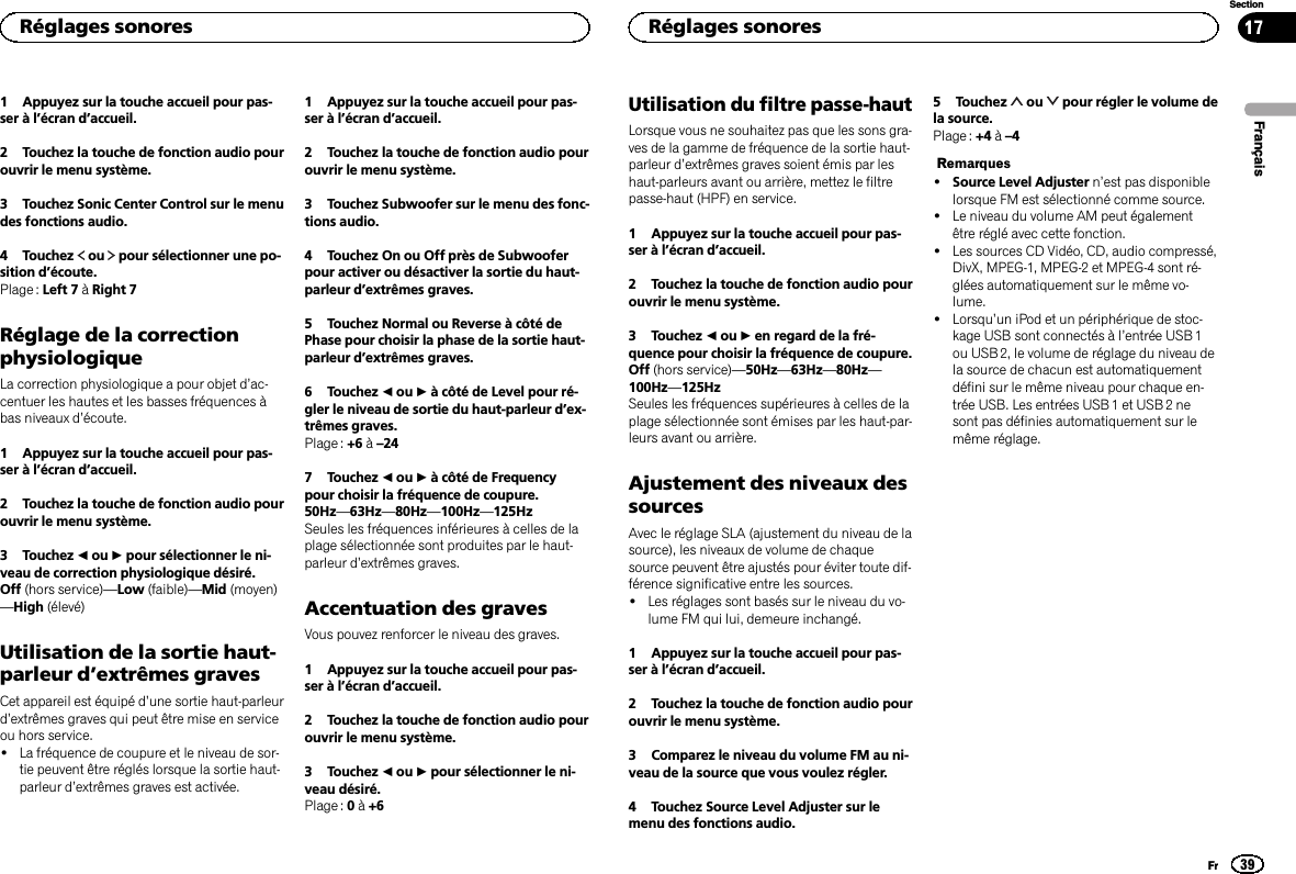 1 Appuyez sur la touche accueil pour pas-ser à l’écran d’accueil.2 Touchez la touche de fonction audio pourouvrir le menu système.3 Touchez Sonic Center Control sur le menudes fonctions audio.4 Touchez ou pour sélectionner une po-sition d’écoute.Plage : Left 7 àRight 7Réglage de la correctionphysiologiqueLa correction physiologique a pour objet d’ac-centuer les hautes et les basses fréquences àbas niveaux d’écoute.1 Appuyez sur la touche accueil pour pas-ser à l’écran d’accueil.2 Touchez la touche de fonction audio pourouvrir le menu système.3 Touchez cou dpour sélectionner le ni-veau de correction physiologique désiré.Off (hors service)—Low (faible)—Mid (moyen)—High (élevé)Utilisation de la sortie haut-parleur d’extrêmes gravesCet appareil est équipé d’une sortie haut-parleurd’extrêmes graves qui peut être mise en serviceou hors service.!La fréquence de coupure et le niveau de sor-tie peuvent être réglés lorsque la sortie haut-parleur d’extrêmes graves est activée.1 Appuyez sur la touche accueil pour pas-ser à l’écran d’accueil.2 Touchez la touche de fonction audio pourouvrir le menu système.3 Touchez Subwoofer sur le menu des fonc-tions audio.4 Touchez On ou Off près de Subwooferpour activer ou désactiver la sortie du haut-parleur d’extrêmes graves.5 Touchez Normal ou Reverse à côté dePhase pour choisir la phase de la sortie haut-parleur d’extrêmes graves.6 Touchez cou dà côté de Level pour ré-gler le niveau de sortie du haut-parleur d’ex-trêmes graves.Plage : +6 à–247 Touchez cou dà côté de Frequencypour choisir la fréquence de coupure.50Hz—63Hz—80Hz—100Hz—125HzSeules les fréquences inférieures à celles de laplage sélectionnée sont produites par le haut-parleur d’extrêmes graves.Accentuation des gravesVous pouvez renforcer le niveau des graves.1 Appuyez sur la touche accueil pour pas-ser à l’écran d’accueil.2 Touchez la touche de fonction audio pourouvrir le menu système.3 Touchez cou dpour sélectionner le ni-veau désiré.Plage : 0à+6Utilisation du filtre passe-hautLorsque vous ne souhaitez pas que les sons gra-ves de la gamme de fréquence de la sortie haut-parleur d’extrêmes graves soient émis par leshaut-parleurs avant ou arrière, mettez le filtrepasse-haut (HPF) en service.1 Appuyez sur la touche accueil pour pas-ser à l’écran d’accueil.2 Touchez la touche de fonction audio pourouvrir le menu système.3 Touchez cou den regard de la fré-quence pour choisir la fréquence de coupure.Off (hors service)—50Hz—63Hz—80Hz—100Hz—125HzSeules les fréquences supérieures à celles de laplage sélectionnée sont émises par les haut-par-leurs avant ou arrière.Ajustement des niveaux dessourcesAvec le réglage SLA (ajustement du niveau de lasource), les niveaux de volume de chaquesource peuvent être ajustés pour éviter toute dif-férence significative entre les sources.!Les réglages sont basés sur le niveau du vo-lume FM qui lui, demeure inchangé.1 Appuyez sur la touche accueil pour pas-ser à l’écran d’accueil.2 Touchez la touche de fonction audio pourouvrir le menu système.3 Comparez le niveau du volume FM au ni-veau de la source que vous voulez régler.4 Touchez Source Level Adjuster sur lemenu des fonctions audio.5 Touchez ou pour régler le volume dela source.Plage : +4 à–4Remarques!Source Level Adjuster n’est pas disponiblelorsque FM est sélectionné comme source.!Le niveau du volume AM peut égalementêtre réglé avec cette fonction.!Les sources CD Vidéo, CD, audio compressé,DivX, MPEG-1, MPEG-2 et MPEG-4 sont ré-glées automatiquement sur le même vo-lume.!Lorsqu’un iPod et un périphérique de stoc-kage USB sont connectés à l’entrée USB 1ou USB 2, le volume de réglage du niveau dela source de chacun est automatiquementdéfini sur le même niveau pour chaque en-trée USB. Les entrées USB 1 et USB 2 nesont pas définies automatiquement sur lemême réglage.FrançaisRéglages sonores39SectionRéglages sonoresFr17