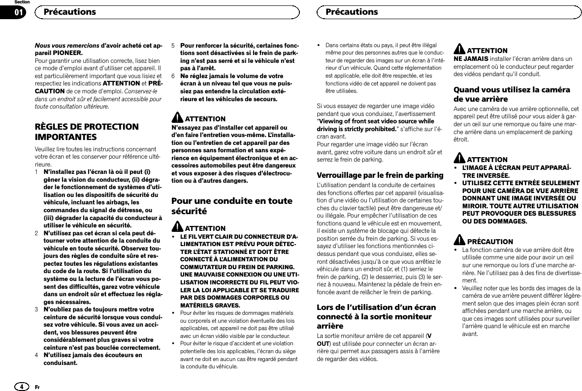 Nous vous remercions d’avoir acheté cet ap-pareil PIONEER.Pour garantir une utilisation correcte, lisez bience mode d’emploi avant d’utiliser cet appareil. Ilest particulièrement important que vous lisiez etrespectiez les indications ATTENTION et PRÉ-CAUTION de ce mode d’emploi. Conservez-ledans un endroit sûr et facilement accessible pourtoute consultation ultérieure.RÈGLES DE PROTECTIONIMPORTANTESVeuillez lire toutes les instructions concernantvotre écran et les conserver pour référence ulté-rieure.1N’installez pas l’écran là où il peut (i)gêner la vision du conducteur, (ii) dégra-der le fonctionnement de systèmes d’uti-lisation ou les dispositifs de sécurité duvéhicule, incluant les airbags, lescommandes du signal de détresse, ou(iii) dégrader la capacité du conducteur àutiliser le véhicule en sécurité.2N’utilisez pas cet écran si cela peut dé-tourner votre attention de la conduite duvéhicule en toute sécurité. Observez tou-jours des règles de conduite sûre et res-pectez toutes les régulations existantesdu code de la route. Si l’utilisation dusystème ou la lecture de l’écran vous po-sent des difficultés, garez votre véhiculedans un endroit sûr et effectuez les régla-ges nécessaires.3N’oubliez pas de toujours mettre votreceinture de sécurité lorsque vous condui-sez votre véhicule. Si vous avez un acci-dent, vos blessures peuvent êtreconsidérablement plus graves si votreceinture n’est pas bouclée correctement.4N’utilisez jamais des écouteurs enconduisant.5Pour renforcer la sécurité, certaines fonc-tions sont désactivées si le frein de park-ing n’est pas serré et si le véhicule n’estpas à l’arrêt.6Ne réglez jamais le volume de votreécran à un niveau tel que vous ne puis-siez pas entendre la circulation exté-rieure et les véhicules de secours.ATTENTIONN’essayez pas d’installer cet appareil oud’en faire l’entretien vous-même. L’installa-tion ou l’entretien de cet appareil par despersonnes sans formation et sans expé-rience en équipement électronique et en ac-cessoires automobiles peut être dangereuxet vous exposer à des risques d’électrocu-tion ou à d’autres dangers.Pour une conduite en toutesécuritéATTENTION!LE FIL VERT CLAIR DU CONNECTEUR D’A-LIMENTATION EST PRÉVU POUR DÉTEC-TER L’ÉTAT STATIONNÉ ET DOIT ÊTRECONNECTÉ À L’ALIMENTATION DUCOMMUTATEUR DU FREIN DE PARKING.UNE MAUVAISE CONNEXION OU UNE UTI-LISATION INCORRECTE DU FIL PEUT VIO-LER LA LOI APPLICABLE ET SE TRADUIREPAR DES DOMMAGES CORPORELS OUMATÉRIELS GRAVES.!Pour éviter les risques de dommages matérielsou corporels et une violation éventuelle des loisapplicables, cet appareil ne doit pas être utiliséavec un écran vidéo visible par le conducteur.!Pour éviter le risque d’accident et une violationpotentielle des lois applicables, l’écran du siègeavant ne doit en aucun cas être regardé pendantla conduite du véhicule.!Dans certains états ou pays, il peut être illégalmême pour des personnes autres que le conduc-teur de regarder des images sur un écran à l’inté-rieur d’un véhicule. Quand cette réglementationest applicable, elle doit être respectée, et lesfonctions vidéo de cet appareil ne doivent pasêtre utilisées.Si vous essayez de regarder une image vidéopendant que vous conduisez, l’avertissement“Viewing of front seat video source whiledriving is strictly prohibited.”s’affiche sur l’é-cran avant.Pour regarder une image vidéo sur l’écranavant, garez votre voiture dans un endroit sûr etserrez le frein de parking.Verrouillage par le frein de parkingL’utilisation pendant la conduite de certainesdes fonctions offertes par cet appareil (visualisa-tion d’une vidéo ou l’utilisation de certaines tou-ches du clavier tactile) peut être dangereuse et/ou illégale. Pour empêcher l’utilisation de cesfonctions quand le véhicule est en mouvement,il existe un système de blocage qui détecte laposition serrée du frein de parking. Si vous es-sayez d’utiliser les fonctions mentionnées ci-dessus pendant que vous conduisez, elles se-ront désactivées jusqu’à ce que vous arrêtiez levéhicule dans un endroit sûr, et (1) serriez lefrein de parking, (2) le desserriez, puis (3) le ser-riez à nouveau. Maintenez la pédale de frein en-foncée avant de relâcher le frein de parking.Lors de l’utilisation d’un écranconnecté à la sortie moniteurarrièreLa sortie moniteur arrière de cet appareil (VOUT) est utilisée pour connecter un écran ar-rière qui permet aux passagers assis à l’arrièrede regarder des vidéos.ATTENTIONNE JAMAIS installer l’écran arrière dans unemplacement où le conducteur peut regarderdes vidéos pendant qu’il conduit.Quand vous utilisez la camérade vue arrièreAvec une caméra de vue arrière optionnelle, cetappareil peut être utilisé pour vous aider à gar-der un œil sur une remorque ou faire une mar-che arrière dans un emplacement de parkingétroit.ATTENTION!L’IMAGE À L’ÉCRAN PEUT APPARAÎ-TRE INVERSÉE.!UTILISEZ CETTE ENTRÉE SEULEMENTPOUR UNE CAMÉRA DE VUE ARRIÈREDONNANT UNE IMAGE INVERSÉE OUMIROIR. TOUTE AUTRE UTILISATIONPEUT PROVOQUER DES BLESSURESOU DES DOMMAGES.PRÉCAUTION!La fonction caméra de vue arrière doit êtreutilisée comme une aide pour avoir un œilsur une remorque ou lors d’une marche ar-rière. Ne l’utilisez pas à des fins de divertisse-ment.!Veuillez noter que les bords des images de lacaméra de vue arrière peuvent différer légère-ment selon que des images plein écran sontaffichées pendant une marche arrière, ouque ces images sont utilisées pour surveillerl’arrière quand le véhicule est en marcheavant.Précautions4SectionPrécautionsFr01