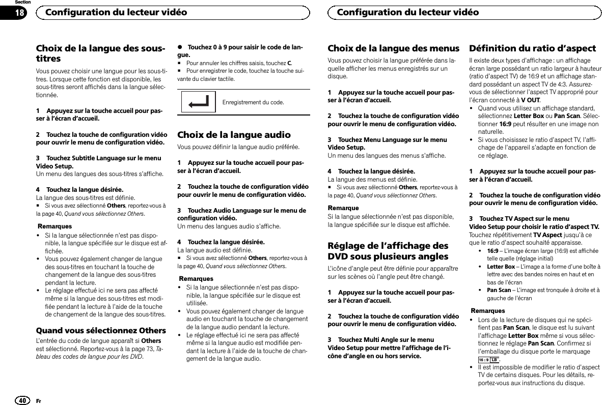 Choix de la langue des sous-titresVous pouvez choisir une langue pour les sous-ti-tres. Lorsque cette fonction est disponible, lessous-titres seront affichés dans la langue sélec-tionnée.1 Appuyez sur la touche accueil pour pas-ser à l’écran d’accueil.2 Touchez la touche de configuration vidéopour ouvrir le menu de configuration vidéo.3 Touchez Subtitle Language sur le menuVideo Setup.Un menu des langues des sous-titres s’affiche.4 Touchez la langue désirée.La langue des sous-titres est définie.#Si vous avez sélectionné Others, reportez-vous àla page 40, Quand vous sélectionnez Others.Remarques!Si la langue sélectionnée n’est pas dispo-nible, la langue spécifiée sur le disque est af-fichée.!Vous pouvez également changer de languedes sous-titres en touchant la touche dechangement de la langue des sous-titrespendant la lecture.!Le réglage effectué ici ne sera pas affectémême si la langue des sous-titres est modi-fiée pendant la lecture à l’aide de la touchede changement de la langue des sous-titres.Quand vous sélectionnez OthersL’entrée du code de langue apparaît si Othersest sélectionné. Reportez-vous à la page 73, Ta-bleau des codes de langue pour les DVD.%Touchez 0 à 9 pour saisir le code de lan-gue.#Pour annuler les chiffres saisis, touchez C.#Pour enregistrer le code, touchez la touche sui-vante du clavier tactile.Enregistrement du code.Choix de la langue audioVous pouvez définir la langue audio préférée.1 Appuyez sur la touche accueil pour pas-ser à l’écran d’accueil.2 Touchez la touche de configuration vidéopour ouvrir le menu de configuration vidéo.3 Touchez Audio Language sur le menu deconfiguration vidéo.Un menu des langues audio s’affiche.4 Touchez la langue désirée.La langue audio est définie.#Si vous avez sélectionné Others, reportez-vous àla page 40, Quand vous sélectionnez Others.Remarques!Si la langue sélectionnée n’est pas dispo-nible, la langue spécifiée sur le disque estutilisée.!Vous pouvez également changer de langueaudio en touchant la touche de changementde la langue audio pendant la lecture.!Le réglage effectué ici ne sera pas affectémême si la langue audio est modifiée pen-dant la lecture à l’aide de la touche de chan-gement de la langue audio.Choix de la langue des menusVous pouvez choisir la langue préférée dans la-quelle afficher les menus enregistrés sur undisque.1 Appuyez sur la touche accueil pour pas-ser à l’écran d’accueil.2 Touchez la touche de configuration vidéopour ouvrir le menu de configuration vidéo.3 Touchez Menu Language sur le menuVideo Setup.Un menu des langues des menus s’affiche.4 Touchez la langue désirée.La langue des menus est définie.#Si vous avez sélectionné Others, reportez-vous àla page 40, Quand vous sélectionnez Others.RemarqueSi la langue sélectionnée n’est pas disponible,la langue spécifiée sur le disque est affichée.Réglage de l’affichage desDVD sous plusieurs anglesL’icône d’angle peut être définie pour apparaîtresur les scènes où l’angle peut être changé.1 Appuyez sur la touche accueil pour pas-ser à l’écran d’accueil.2 Touchez la touche de configuration vidéopour ouvrir le menu de configuration vidéo.3 Touchez Multi Angle sur le menuVideo Setup pour mettre l’affichage de l’i-cône d’angle en ou hors service.Définition du ratio d’aspectIl existe deux types d’affichage : un affichageécran large possédant un ratio largeur à hauteur(ratio d’aspect TV) de 16:9 et un affichage stan-dard possédant un aspect TV de 4:3. Assurez-vous de sélectionner l’aspect TV approprié pourl’écran connecté à V OUT.!Quand vous utilisez un affichage standard,sélectionnez Letter Box ou Pan Scan. Sélec-tionner 16:9 peut résulter en une image nonnaturelle.!Si vous choisissez le ratio d’aspect TV, l’affi-chage de l’appareil s’adapte en fonction dece réglage.1 Appuyez sur la touche accueil pour pas-ser à l’écran d’accueil.2 Touchez la touche de configuration vidéopour ouvrir le menu de configuration vidéo.3 Touchez TV Aspect sur le menuVideo Setup pour choisir le ratio d’aspect TV.Touchez répétitivement TV Aspect jusqu’àceque le ratio d’aspect souhaité apparaisse.!16:9 –L’image écran large (16:9) est affichéetelle quelle (réglage initial)!Letter Box –L’image a la forme d’une boîte àlettre avec des bandes noires en haut et enbas de l’écran!Pan Scan –L’image est tronquée à droite et àgauche de l’écranRemarques!Lors de la lecture de disques qui ne spéci-fient pas Pan Scan, le disque est lu suivantl’affichage Letter Box même si vous sélec-tionnez le réglage Pan Scan. Confirmez sil’emballage du disque porte le marquage16 : 9 LB .!Il est impossible de modifier le ratio d’aspectTV de certains disques. Pour les détails, re-portez-vous aux instructions du disque.Configuration du lecteur vidéo40SectionConfiguration du lecteur vidéoFr18