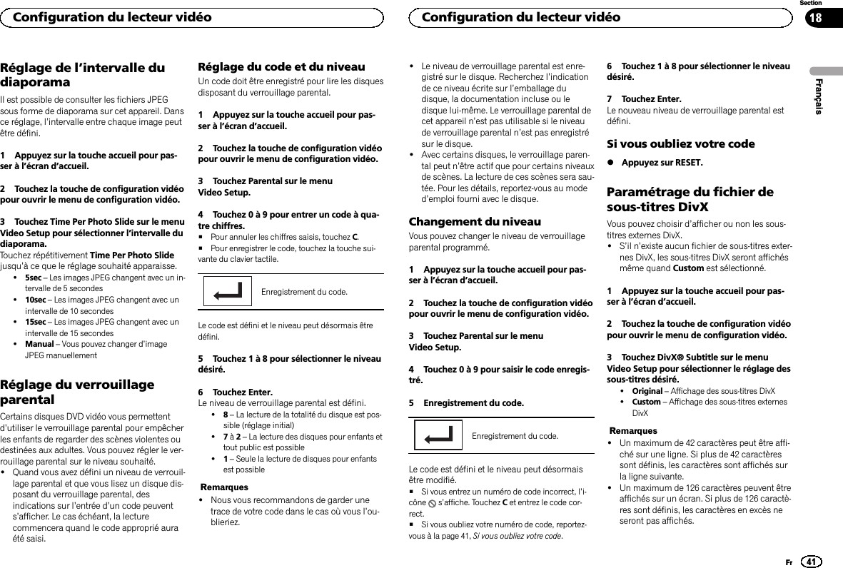 Réglage de l’intervalle dudiaporamaIl est possible de consulter les fichiers JPEGsous forme de diaporama sur cet appareil. Dansce réglage, l’intervalle entre chaque image peutêtre défini.1 Appuyez sur la touche accueil pour pas-ser à l’écran d’accueil.2 Touchez la touche de configuration vidéopour ouvrir le menu de configuration vidéo.3 Touchez Time Per Photo Slide sur le menuVideo Setup pour sélectionner l’intervalle dudiaporama.Touchez répétitivement Time Per Photo Slidejusqu’à ce que le réglage souhaité apparaisse.!5sec –Les images JPEG changent avec un in-tervalle de 5 secondes!10sec –Les images JPEG changent avec unintervalle de 10 secondes!15sec –Les images JPEG changent avec unintervalle de 15 secondes!Manual –Vous pouvez changer d’imageJPEG manuellementRéglage du verrouillageparentalCertains disques DVD vidéo vous permettentd’utiliser le verrouillage parental pour empêcherles enfants de regarder des scènes violentes oudestinées aux adultes. Vous pouvez régler le ver-rouillage parental sur le niveau souhaité.!Quand vous avez défini un niveau de verrouil-lage parental et que vous lisez un disque dis-posant du verrouillage parental, desindications sur l’entrée d’un code peuvents’afficher. Le cas échéant, la lecturecommencera quand le code approprié auraété saisi.Réglage du code et du niveauUn code doit être enregistré pour lire les disquesdisposant du verrouillage parental.1 Appuyez sur la touche accueil pour pas-ser à l’écran d’accueil.2 Touchez la touche de configuration vidéopour ouvrir le menu de configuration vidéo.3 Touchez Parental sur le menuVideo Setup.4 Touchez 0 à 9 pour entrer un code à qua-tre chiffres.#Pour annuler les chiffres saisis, touchez C.#Pour enregistrer le code, touchez la touche sui-vante du clavier tactile.Enregistrement du code.Le code est défini et le niveau peut désormais êtredéfini.5 Touchez 1 à 8 pour sélectionner le niveaudésiré.6 Touchez Enter.Le niveau de verrouillage parental est défini.!8–La lecture de la totalité du disque est pos-sible (réglage initial)!7à2–La lecture des disques pour enfants ettout public est possible!1–Seule la lecture de disques pour enfantsest possibleRemarques!Nous vous recommandons de garder unetrace de votre code dans le cas où vous l’ou-blieriez.!Le niveau de verrouillage parental est enre-gistré sur le disque. Recherchez l’indicationde ce niveau écrite sur l’emballage dudisque, la documentation incluse ou ledisque lui-même. Le verrouillage parental decet appareil n’est pas utilisable si le niveaude verrouillage parental n’est pas enregistrésur le disque.!Avec certains disques, le verrouillage paren-tal peut n’être actif que pour certains niveauxde scènes. La lecture de ces scènes sera sau-tée. Pour les détails, reportez-vous au moded’emploi fourni avec le disque.Changement du niveauVous pouvez changer le niveau de verrouillageparental programmé.1 Appuyez sur la touche accueil pour pas-ser à l’écran d’accueil.2 Touchez la touche de configuration vidéopour ouvrir le menu de configuration vidéo.3 Touchez Parental sur le menuVideo Setup.4 Touchez 0 à 9 pour saisir le code enregis-tré.5 Enregistrement du code.Enregistrement du code.Le code est défini et le niveau peut désormaisêtre modifié.#Si vous entrez un numéro de code incorrect, l’i-cône s’affiche. Touchez Cet entrez le code cor-rect.#Si vous oubliez votre numéro de code, reportez-vous à la page 41, Si vous oubliez votre code.6 Touchez 1 à 8 pour sélectionner le niveaudésiré.7 Touchez Enter.Le nouveau niveau de verrouillage parental estdéfini.Si vous oubliez votre code%Appuyez sur RESET.Paramétrage du fichier desous-titres DivXVous pouvez choisir d’afficher ou non les sous-titres externes DivX.!S’il n’existe aucun fichier de sous-titres exter-nes DivX, les sous-titres DivX seront affichésmême quand Custom est sélectionné.1 Appuyez sur la touche accueil pour pas-ser à l’écran d’accueil.2 Touchez la touche de configuration vidéopour ouvrir le menu de configuration vidéo.3 Touchez DivX® Subtitle sur le menuVideo Setup pour sélectionner le réglage dessous-titres désiré.!Original –Affichage des sous-titres DivX!Custom –Affichage des sous-titres externesDivXRemarques!Un maximum de 42 caractères peut être affi-ché sur une ligne. Si plus de 42 caractèressont définis, les caractères sont affichés surla ligne suivante.!Un maximum de 126 caractères peuvent êtreaffichés sur un écran. Si plus de 126 caractè-res sont définis, les caractères en excès neseront pas affichés.FrançaisConfiguration du lecteur vidéo41SectionConfiguration du lecteur vidéoFr18