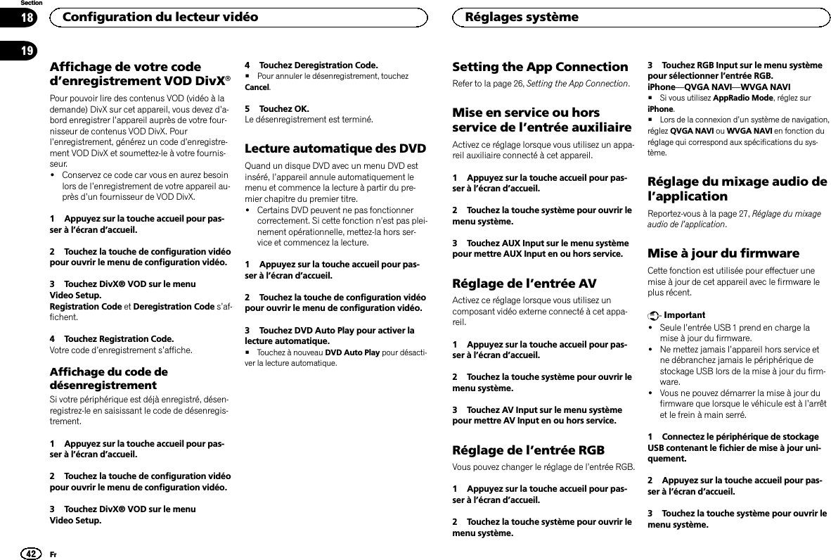 Affichage de votre coded’enregistrement VOD DivXâPour pouvoir lire des contenus VOD (vidéo à lademande) DivX sur cet appareil, vous devez d’a-bord enregistrer l’appareil auprès de votre four-nisseur de contenus VOD DivX. Pourl’enregistrement, générez un code d’enregistre-ment VOD DivX et soumettez-le à votre fournis-seur.!Conservez ce code car vous en aurez besoinlors de l’enregistrement de votre appareil au-près d’un fournisseur de VOD DivX.1 Appuyez sur la touche accueil pour pas-ser à l’écran d’accueil.2 Touchez la touche de configuration vidéopour ouvrir le menu de configuration vidéo.3 Touchez DivX® VOD sur le menuVideo Setup.Registration Code et Deregistration Code s’af-fichent.4 Touchez Registration Code.Votre code d’enregistrement s’affiche.Affichage du code dedésenregistrementSi votre périphérique est déjà enregistré, désen-registrez-le en saisissant le code de désenregis-trement.1 Appuyez sur la touche accueil pour pas-ser à l’écran d’accueil.2 Touchez la touche de configuration vidéopour ouvrir le menu de configuration vidéo.3 Touchez DivX® VOD sur le menuVideo Setup.4 Touchez Deregistration Code.#Pour annuler le désenregistrement, touchezCancel.5 Touchez OK.Le désenregistrement est terminé.Lecture automatique des DVDQuand un disque DVD avec un menu DVD estinséré, l’appareil annule automatiquement lemenu et commence la lecture à partir du pre-mier chapitre du premier titre.!Certains DVD peuvent ne pas fonctionnercorrectement. Si cette fonction n’est pas plei-nement opérationnelle, mettez-la hors ser-vice et commencez la lecture.1 Appuyez sur la touche accueil pour pas-ser à l’écran d’accueil.2 Touchez la touche de configuration vidéopour ouvrir le menu de configuration vidéo.3 Touchez DVD Auto Play pour activer lalecture automatique.#Touchez à nouveau DVD Auto Play pour désacti-ver la lecture automatique.Setting the App ConnectionRefer to la page 26, Setting the App Connection.Mise en service ou horsservice de l’entrée auxiliaireActivez ce réglage lorsque vous utilisez un appa-reil auxiliaire connecté à cet appareil.1 Appuyez sur la touche accueil pour pas-ser à l’écran d’accueil.2 Touchez la touche système pour ouvrir lemenu système.3 Touchez AUX Input sur le menu systèmepour mettre AUX Input en ou hors service.Réglage de l’entrée AVActivez ce réglage lorsque vous utilisez uncomposant vidéo externe connecté à cet appa-reil.1 Appuyez sur la touche accueil pour pas-ser à l’écran d’accueil.2 Touchez la touche système pour ouvrir lemenu système.3 Touchez AV Input sur le menu systèmepour mettre AV Input en ou hors service.Réglage de l’entrée RGBVous pouvez changer le réglage de l’entrée RGB.1 Appuyez sur la touche accueil pour pas-ser à l’écran d’accueil.2 Touchez la touche système pour ouvrir lemenu système.3 Touchez RGB Input sur le menu systèmepour sélectionner l’entrée RGB.iPhone—QVGA NAVI—WVGA NAVI#Si vous utilisez AppRadio Mode, réglez suriPhone.#Lors de la connexion d’un système de navigation,réglez QVGA NAVI ou WVGA NAVI en fonction duréglage qui correspond aux spécifications du sys-tème.Réglage du mixage audio del’applicationReportez-vous à la page 27, Réglage du mixageaudio de l’application.Mise à jour du firmwareCette fonction est utilisée pour effectuer unemise à jour de cet appareil avec le firmware leplus récent.Important!Seule l’entrée USB 1 prend en charge lamise à jour du firmware.!Ne mettez jamais l’appareil hors service etne débranchez jamais le périphérique destockage USB lors de la mise à jour du firm-ware.!Vous ne pouvez démarrer la mise à jour dufirmware que lorsque le véhicule est à l’arrêtet le frein à main serré.1 Connectez le périphérique de stockageUSB contenant le fichier de mise à jour uni-quement.2 Appuyez sur la touche accueil pour pas-ser à l’écran d’accueil.3 Touchez la touche système pour ouvrir lemenu système.Configuration du lecteur vidéo42SectionRéglages systèmeFr1819