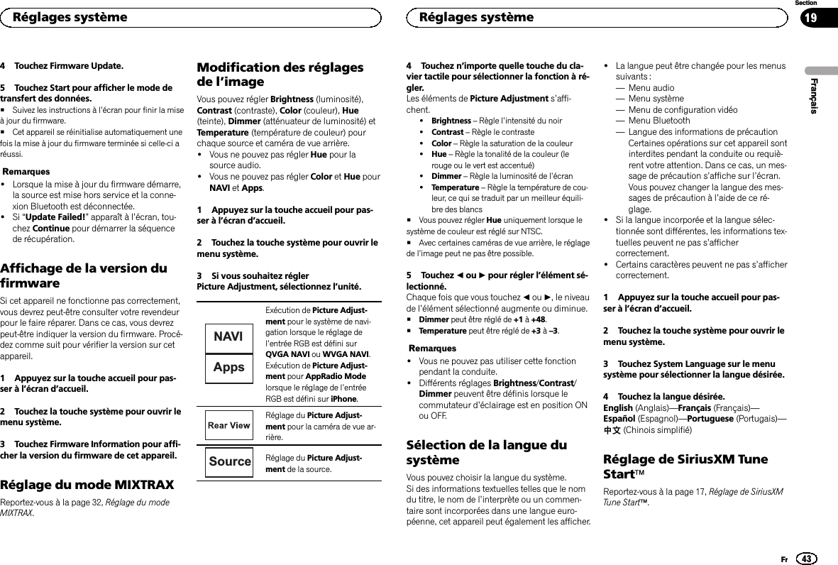 4 Touchez Firmware Update.5 Touchez Start pour afficher le mode detransfert des données.#Suivez les instructions à l’écran pour finir la miseà jour du firmware.#Cet appareil se réinitialise automatiquement unefois la mise à jour du firmware terminée si celle-ci aréussi.Remarques!Lorsque la mise à jour du firmware démarre,la source est mise hors service et la conne-xion Bluetooth est déconnectée.!Si “Update Failed!”apparaît à l’écran, tou-chez Continue pour démarrer la séquencede récupération.Affichage de la version dufirmwareSi cet appareil ne fonctionne pas correctement,vous devrez peut-être consulter votre revendeurpour le faire réparer. Dans ce cas, vous devrezpeut-être indiquer la version du firmware. Procé-dez comme suit pour vérifier la version sur cetappareil.1 Appuyez sur la touche accueil pour pas-ser à l’écran d’accueil.2 Touchez la touche système pour ouvrir lemenu système.3 Touchez Firmware Information pour affi-cher la version du firmware de cet appareil.Réglage du mode MIXTRAXReportez-vous à la page 32, Réglage du modeMIXTRAX.Modification des réglagesde l’imageVous pouvez régler Brightness (luminosité),Contrast (contraste), Color (couleur), Hue(teinte), Dimmer (atténuateur de luminosité) etTemperature (température de couleur) pourchaque source et caméra de vue arrière.!Vous ne pouvez pas régler Hue pour lasource audio.!Vous ne pouvez pas régler Color et Hue pourNAVI et Apps.1 Appuyez sur la touche accueil pour pas-ser à l’écran d’accueil.2 Touchez la touche système pour ouvrir lemenu système.3 Si vous souhaitez réglerPicture Adjustment, sélectionnez l’unité.NAVIAppsExécution de Picture Adjust-ment pour le système de navi-gation lorsque le réglage del’entrée RGB est défini surQVGA NAVI ou WVGA NAVI.Exécution de Picture Adjust-ment pour AppRadio Modelorsque le réglage de l’entréeRGB est défini sur iPhone.Réglage du Picture Adjust-ment pour la caméra de vue ar-rière.Source Réglage du Picture Adjust-ment de la source.4 Touchez n’importe quelle touche du cla-vier tactile pour sélectionner la fonction à ré-gler.Les éléments de Picture Adjustment s’affi-chent.!Brightness –Règle l’intensité du noir!Contrast –Règle le contraste!Color –Règle la saturation de la couleur!Hue –Règle la tonalité de la couleur (lerouge ou le vert est accentué)!Dimmer –Règle la luminosité de l’écran!Temperature –Règle la température de cou-leur, ce qui se traduit par un meilleur équili-bre des blancs#Vous pouvez régler Hue uniquement lorsque lesystème de couleur est réglé sur NTSC.#Avec certaines caméras de vue arrière, le réglagede l’image peut ne pas être possible.5 Touchez cou dpour régler l’élément sé-lectionné.Chaque fois que vous touchez cou d, le niveaude l’élément sélectionné augmente ou diminue.#Dimmer peut être réglé de +1 à+48.#Temperature peut être réglé de +3 à–3.Remarques!Vous ne pouvez pas utiliser cette fonctionpendant la conduite.!Différents réglages Brightness/Contrast/Dimmer peuvent être définis lorsque lecommutateur d’éclairage est en position ONou OFF.Sélection de la langue dusystèmeVous pouvez choisir la langue du système.Si des informations textuelles telles que le nomdu titre, le nom de l’interprète ou un commen-taire sont incorporées dans une langue euro-péenne, cet appareil peut également les afficher.!La langue peut être changée pour les menussuivants :—Menu audio—Menu système—Menu de configuration vidéo—Menu Bluetooth—Langue des informations de précautionCertaines opérations sur cet appareil sontinterdites pendant la conduite ou requiè-rent votre attention. Dans ce cas, un mes-sage de précaution s’affiche sur l’écran.Vous pouvez changer la langue des mes-sages de précaution à l’aide de ce ré-glage.!Si la langue incorporée et la langue sélec-tionnée sont différentes, les informations tex-tuelles peuvent ne pas s’affichercorrectement.!Certains caractères peuvent ne pas s’affichercorrectement.1 Appuyez sur la touche accueil pour pas-ser à l’écran d’accueil.2 Touchez la touche système pour ouvrir lemenu système.3 Touchez System Language sur le menusystème pour sélectionner la langue désirée.4 Touchez la langue désirée.English (Anglais)—Français (Français)—Español (Espagnol)—Portuguese (Portugais)—中文(Chinois simplifié)Réglage de SiriusXM TuneStartäReportez-vous à la page 17, Réglage de SiriusXMTune Startä.FrançaisRéglages système43SectionRéglages systèmeFr19