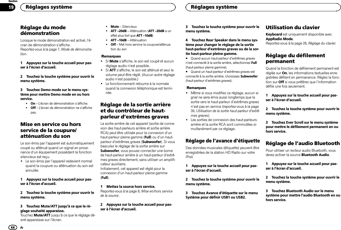 Réglage du modedémonstrationLorsque le mode démonstration est activé, l’é-cran de démonstration s’affiche.Reportez-vous à la page 7, Mode de démonstra-tion.1 Appuyez sur la touche accueil pour pas-ser à l’écran d’accueil.2 Touchez la touche système pour ouvrir lemenu système.3 Touchez Demo mode sur le menu sys-tème pour mettre Demo mode en ou horsservice.!On –L’écran de démonstration s’affiche.!Off –L’écran de démonstration ne s’affichepas.Mise en service ou horsservice de la coupure/atténuation du sonLe son émis par l’appareil est automatiquementcoupé ou atténué quand un signal en prove-nance d’un équipement possédant la fonctionsilencieux est reçu.!Le son émis par l’appareil redevient normalquand la coupure ou atténuation du son estannulée.1 Appuyez sur la touche accueil pour pas-ser à l’écran d’accueil.2 Touchez la touche système pour ouvrir lemenu système.3 Touchez Mute/ATT jusqu’à ce que le ré-glage souhaité apparaisse.Touchez Mute/ATT jusqu’à ce que le réglage dé-siré apparaisse sur l’écran.!Mute –Silencieux!ATT –20dB –Atténuation (ATT –20dB auneffet plus fort que ATT –10dB)!ATT –10dB –Atténuation!Off –Met hors service la coupure/atténua-tion du sonRemarques!Si Mute s’affiche, le son est coupé et aucunréglage audio n’est possible.!Si ATT s’affiche, le son est atténué et seul levolume peut être réglé. (Aucun autre réglageaudio n’est possible.)!Le fonctionnement retourne à la normalequand la connexion téléphonique est termi-née.Réglage de la sortie arrièreet du contrôleur de haut-parleur d’extrêmes gravesLa sortie arrière de cet appareil (sortie de conne-xion des haut-parleurs arrière et sortie arrièreRCA) peut être utilisée pour la connexion d’unhaut-parleur pleine gamme (Full)oud’un haut-parleur d’extrêmes graves (Subwoofer). Si vousbasculez le réglage de la sortie arrière surSubwoofer, vous pouvez connecter une bornede haut-parleur arrière à un haut-parleur d’extrê-mes graves directement, sans utiliser un amplifi-cateur auxiliaire.Initialement, cet appareil est réglé pour laconnexion d’un haut-parleur pleine gamme(Full).1 Mettez la source hors service.Reportez-vous à la page 8, Mise en/hors servicede la source.2 Appuyez sur la touche accueil pour pas-ser à l’écran d’accueil.3 Touchez la touche système pour ouvrir lemenu système.4 Touchez Rear Speaker dans le menu sys-tème pour changer le réglage de la sortiehaut-parleur d’extrêmes graves ou de la sor-tie haut-parleur pleine gamme.#Quand aucun haut-parleur d’extrêmes gravesn’est connecté à la sortie arrière, sélectionnez Full(haut-parleur pleine gamme).#Quand un haut-parleur d’extrêmes graves estconnecté à la sortie arrière, choisissez Subwoofer(haut-parleur d’extrêmes graves).Remarques!Même si vous modifiez ce réglage, aucun si-gnal ne sera émis aussi longtemps que lasortie vers le haut-parleur d’extrêmes gravesn’est pas en service (reportez-vous à la page39, Utilisation de la sortie haut-parleur d’extrê-mes graves).!Les sorties de connexion des haut-parleursarrière et la sortie RCA sont commutées si-multanément par ce réglage.Réglage de l’avance d’étiquetteDes données musicales (étiquette) peuvent êtreenregistrées de la station HD Radio sur votreiPod.1 Appuyez sur la touche accueil pour pas-ser à l’écran d’accueil.2 Touchez la touche système pour ouvrir lemenu système.3 Touchez Avance d’étiquette sur le menuSystème pour définir USB1 ou USB2.Utilisation du clavierKeyboard est uniquement disponible avecAppRadio Mode.Reportez-vous à la page 26, Réglage du clavier.Réglage du défilementpermanentQuand la fonction de défilement permanent estréglée sur On, les informations textuelles enre-gistrées défilent en permanence. Réglez la fonc-tion sur Off si vous préférez que l’informationdéfile une fois seulement.1 Appuyez sur la touche accueil pour pas-ser à l’écran d’accueil.2 Touchez la touche système pour ouvrir lemenu système.3 Touchez Ever Scroll sur le menu systèmepour mettre le défilement permanent en ouhors service.Réglage de l’audio BluetoothPour utiliser un lecteur audio Bluetooth, vousdevez activer la source Bluetooth Audio.1 Appuyez sur la touche accueil pour pas-ser à l’écran d’accueil.2 Touchez la touche système pour ouvrir lemenu système.3 Touchez Bluetooth Audio sur le menusystème pour mettre l’audio Bluetooth en ouhors service.Réglages système44SectionRéglages systèmeFr19