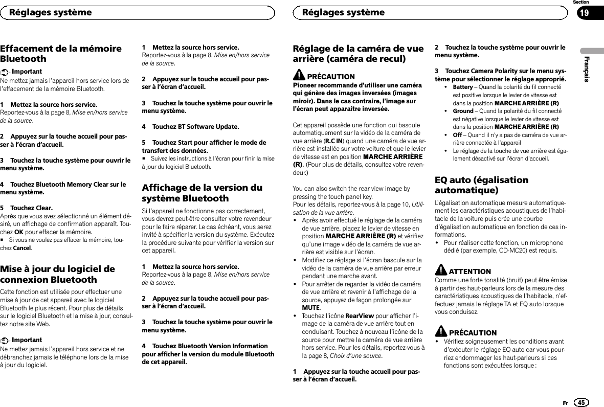 Effacement de la mémoireBluetoothImportantNe mettez jamais l’appareil hors service lors del’effacement de la mémoire Bluetooth.1 Mettez la source hors service.Reportez-vous à la page 8, Mise en/hors servicede la source.2 Appuyez sur la touche accueil pour pas-ser à l’écran d’accueil.3 Touchez la touche système pour ouvrir lemenu système.4 Touchez Bluetooth Memory Clear sur lemenu système.5 Touchez Clear.Après que vous avez sélectionné un élément dé-siré, un affichage de confirmation apparaît. Tou-chez OK pour effacer la mémoire.#Si vous ne voulez pas effacer la mémoire, tou-chez Cancel.Mise à jour du logiciel deconnexion BluetoothCette fonction est utilisée pour effectuer unemise à jour de cet appareil avec le logicielBluetooth le plus récent. Pour plus de détailssur le logiciel Bluetooth et la mise à jour, consul-tez notre site Web.ImportantNe mettez jamais l’appareil hors service et nedébranchez jamais le téléphone lors de la miseà jour du logiciel.1 Mettez la source hors service.Reportez-vous à la page 8, Mise en/hors servicede la source.2 Appuyez sur la touche accueil pour pas-ser à l’écran d’accueil.3 Touchez la touche système pour ouvrir lemenu système.4 Touchez BT Software Update.5 Touchez Start pour afficher le mode detransfert des données.#Suivez les instructions à l’écran pour finir la miseà jour du logiciel Bluetooth.Affichage de la version dusystème BluetoothSi l’appareil ne fonctionne pas correctement,vous devrez peut-être consulter votre revendeurpour le faire réparer. Le cas échéant, vous serezinvité à spécifier la version du système. Exécutezla procédure suivante pour vérifier la version surcet appareil.1 Mettez la source hors service.Reportez-vous à la page 8, Mise en/hors servicede la source.2 Appuyez sur la touche accueil pour pas-ser à l’écran d’accueil.3 Touchez la touche système pour ouvrir lemenu système.4 Touchez Bluetooth Version Informationpour afficher la version du module Bluetoothde cet appareil.Réglage de la caméra de vuearrière (caméra de recul)PRÉCAUTIONPioneer recommande d’utiliser une caméraqui génère des images inversées (imagesmiroir). Dans le cas contraire, l’image surl’écran peut apparaître inversée.Cet appareil possède une fonction qui basculeautomatiquement sur la vidéo de la caméra devue arrière (R.C IN) quand une caméra de vue ar-rière est installée sur votre voiture et que le levierde vitesse est en position MARCHE ARRIÈRE(R). (Pour plus de détails, consultez votre reven-deur.)You can also switch the rear view image bypressing the touch panel key.Pour les détails, reportez-vous à la page 10, Utili-sation de la vue arrière.!Après avoir effectué le réglage de la camérade vue arrière, placez le levier de vitesse enposition MARCHE ARRIÈRE (R) et vérifiezqu’une image vidéo de la caméra de vue ar-rière est visible sur l’écran.!Modifiez ce réglage si l’écran bascule sur lavidéo de la caméra de vue arrière par erreurpendant une marche avant.!Pour arrêter de regarder la vidéo de camérade vue arrière et revenir à l’affichage de lasource, appuyez de façon prolongée surMUTE.!Touchez l’icône RearView pour afficher l’i-mage de la caméra de vue arrière tout enconduisant. Touchez à nouveau l’icône de lasource pour mettre la caméra de vue arrièrehors service. Pour les détails, reportez-vous àla page 8, Choix d’une source.1 Appuyez sur la touche accueil pour pas-ser à l’écran d’accueil.2 Touchez la touche système pour ouvrir lemenu système.3 Touchez Camera Polarity sur le menu sys-tème pour sélectionner le réglage approprié.!Battery –Quand la polarité du fil connectéest positive lorsque le levier de vitesse estdans la position MARCHE ARRIÈRE (R)!Ground –Quand la polarité du fil connectéest négative lorsque le levier de vitesse estdans la position MARCHE ARRIÈRE (R)!Off –Quand il n’y a pas de caméra de vue ar-rière connectée à l’appareil!Le réglage de la touche de vue arrière est éga-lement désactivé sur l’écran d’accueil.EQ auto (égalisationautomatique)L’égalisation automatique mesure automatique-ment les caractéristiques acoustiques de l’habi-tacle de la voiture puis crée une courbed’égalisation automatique en fonction de ces in-formations.!Pour réaliser cette fonction, un microphonedédié (par exemple, CD-MC20) est requis.ATTENTIONComme une forte tonalité (bruit) peut être émiseà partir des haut-parleurs lors de la mesure descaractéristiques acoustiques de l’habitacle, n’ef-fectuez jamais le réglage TA et EQ auto lorsquevous conduisez.PRÉCAUTION!Vérifiez soigneusement les conditions avantd’exécuter le réglage EQ auto car vous pour-riez endommager les haut-parleurs si cesfonctions sont exécutées lorsque :FrançaisRéglages système45SectionRéglages systèmeFr19