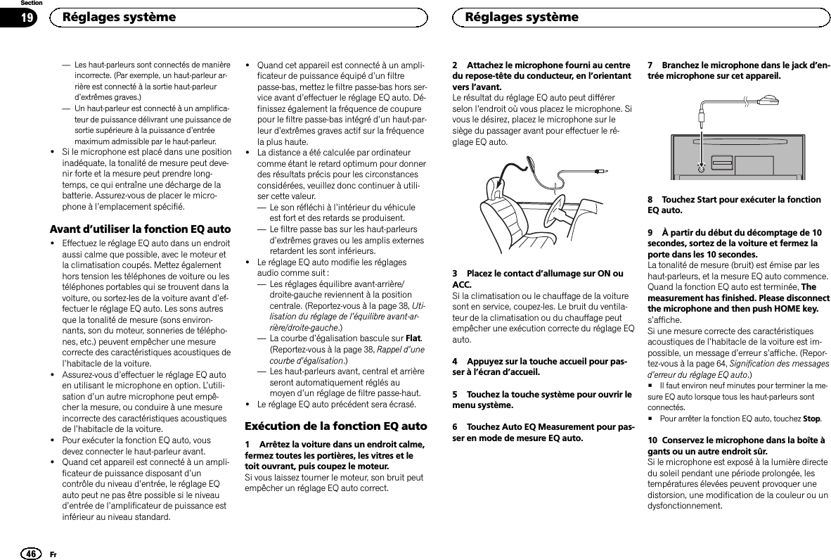 —Les haut-parleurs sont connectés de manièreincorrecte. (Par exemple, un haut-parleur ar-rière est connecté à la sortie haut-parleurd’extrêmes graves.)—Un haut-parleur est connecté à un amplifica-teur de puissance délivrant une puissance desortie supérieure à la puissance d’entréemaximum admissible par le haut-parleur.!Si le microphone est placé dans une positioninadéquate, la tonalité de mesure peut deve-nir forte et la mesure peut prendre long-temps, ce qui entraîne une décharge de labatterie. Assurez-vous de placer le micro-phone à l’emplacement spécifié.Avant d’utiliser la fonction EQ auto!Effectuez le réglage EQ auto dans un endroitaussi calme que possible, avec le moteur etla climatisation coupés. Mettez égalementhors tension les téléphones de voiture ou lestéléphones portables qui se trouvent dans lavoiture, ou sortez-les de la voiture avant d’ef-fectuer le réglage EQ auto. Les sons autresque la tonalité de mesure (sons environ-nants, son du moteur, sonneries de télépho-nes, etc.) peuvent empêcher une mesurecorrecte des caractéristiques acoustiques del’habitacle de la voiture.!Assurez-vous d’effectuer le réglage EQ autoen utilisant le microphone en option. L’utili-sation d’un autre microphone peut empê-cher la mesure, ou conduire à une mesureincorrecte des caractéristiques acoustiquesde l’habitacle de la voiture.!Pour exécuter la fonction EQ auto, vousdevez connecter le haut-parleur avant.!Quand cet appareil est connecté à un ampli-ficateur de puissance disposant d’uncontrôle du niveau d’entrée, le réglage EQauto peut ne pas être possible si le niveaud’entrée de l’amplificateur de puissance estinférieur au niveau standard.!Quand cet appareil est connecté à un ampli-ficateur de puissance équipé d’un filtrepasse-bas, mettez le filtre passe-bas hors ser-vice avant d’effectuer le réglage EQ auto. Dé-finissez également la fréquence de coupurepour le filtre passe-bas intégré d’un haut-par-leur d’extrêmes graves actif sur la fréquencela plus haute.!La distance a été calculée par ordinateurcomme étant le retard optimum pour donnerdes résultats précis pour les circonstancesconsidérées, veuillez donc continuer à utili-ser cette valeur.—Le son réfléchi à l’intérieur du véhiculeest fort et des retards se produisent.—Le filtre passe bas sur les haut-parleursd’extrêmes graves ou les amplis externesretardent les sont inférieurs.!Le réglage EQ auto modifie les réglagesaudio comme suit :—Les réglages équilibre avant-arrière/droite-gauche reviennent à la positioncentrale. (Reportez-vous à la page 38, Uti-lisation du réglage de l’équilibre avant-ar-rière/droite-gauche.)—La courbe d’égalisation bascule sur Flat.(Reportez-vous à la page 38, Rappel d’unecourbe d’égalisation.)—Les haut-parleurs avant, central et arrièreseront automatiquement réglés aumoyen d’un réglage de filtre passe-haut.!Le réglage EQ auto précédent sera écrasé.Exécution de la fonction EQ auto1 Arrêtez la voiture dans un endroit calme,fermez toutes les portières, les vitres et letoit ouvrant, puis coupez le moteur.Si vous laissez tourner le moteur, son bruit peutempêcher un réglage EQ auto correct.2 Attachez le microphone fourni au centredu repose-tête du conducteur, en l’orientantvers l’avant.Le résultat du réglage EQ auto peut différerselon l’endroit où vous placez le microphone. Sivous le désirez, placez le microphone sur lesiège du passager avant pour effectuer le ré-glage EQ auto.3 Placez le contact d’allumage sur ON ouACC.Si la climatisation ou le chauffage de la voituresont en service, coupez-les. Le bruit du ventila-teur de la climatisation ou du chauffage peutempêcher une exécution correcte du réglage EQauto.4 Appuyez sur la touche accueil pour pas-ser à l’écran d’accueil.5 Touchez la touche système pour ouvrir lemenu système.6 Touchez Auto EQ Measurement pour pas-ser en mode de mesure EQ auto.7 Branchez le microphone dans le jack d’en-trée microphone sur cet appareil.8 Touchez Start pour exécuter la fonctionEQ auto.9 À partir du début du décomptage de 10secondes, sortez de la voiture et fermez laporte dans les 10 secondes.La tonalité de mesure (bruit) est émise par leshaut-parleurs, et la mesure EQ auto commence.Quand la fonction EQ auto est terminée, Themeasurement has finished. Please disconnectthe microphone and then push HOME key.s’affiche.Si une mesure correcte des caractéristiquesacoustiques de l’habitacle de la voiture est im-possible, un message d’erreur s’affiche. (Repor-tez-vous à la page 64, Signification des messagesd’erreur du réglage EQ auto.)#Il faut environ neuf minutes pour terminer la me-sure EQ auto lorsque tous les haut-parleurs sontconnectés.#Pour arrêter la fonction EQ auto, touchez Stop.10 Conservez le microphone dans la boîte àgants ou un autre endroit sûr.Si le microphone est exposé à la lumière directedu soleil pendant une période prolongée, lestempératures élevées peuvent provoquer unedistorsion, une modification de la couleur ou undysfonctionnement.Réglages système46SectionRéglages systèmeFr19