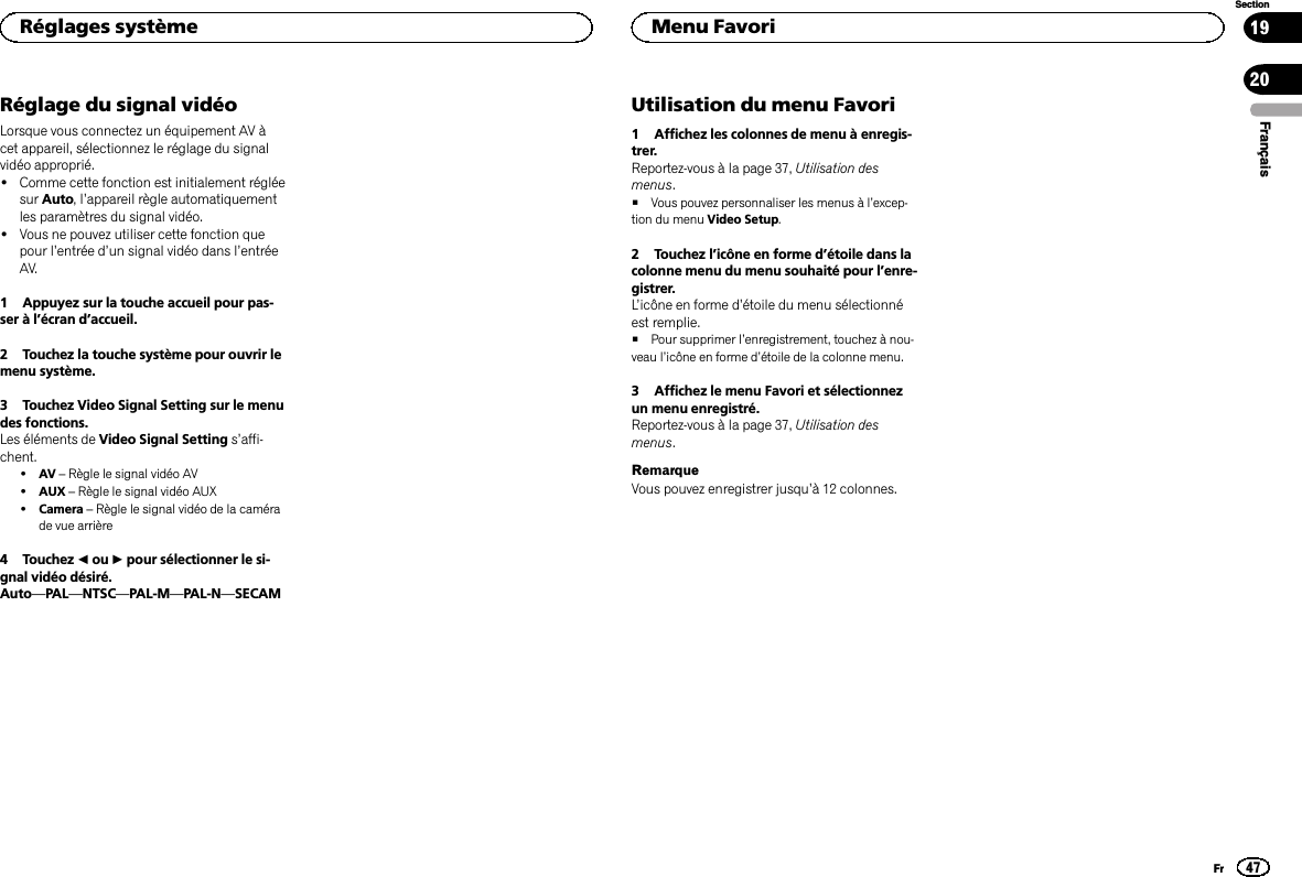 Réglage du signal vidéoLorsque vous connectez un équipement AV àcet appareil, sélectionnez le réglage du signalvidéo approprié.!Comme cette fonction est initialement régléesur Auto,l’appareil règle automatiquementles paramètres du signal vidéo.!Vous ne pouvez utiliser cette fonction quepour l’entrée d’un signal vidéo dans l’entréeAV.1 Appuyez sur la touche accueil pour pas-ser à l’écran d’accueil.2 Touchez la touche système pour ouvrir lemenu système.3 Touchez Video Signal Setting sur le menudes fonctions.Les éléments de Video Signal Setting s’affi-chent.!AV –Règle le signal vidéo AV!AUX –Règle le signal vidéo AUX!Camera –Règle le signal vidéo de la camérade vue arrière4 Touchez cou dpour sélectionner le si-gnal vidéo désiré.Auto—PAL—NTSC—PAL-M—PAL-N—SECAMUtilisation du menu Favori1 Affichez les colonnes de menu à enregis-trer.Reportez-vous à la page 37, Utilisation desmenus.#Vous pouvez personnaliser les menus à l’excep-tion du menu Video Setup.2 Touchez l’icône en forme d’étoile dans lacolonne menu du menu souhaité pour l’enre-gistrer.L’icône en forme d’étoile du menu sélectionnéest remplie.#Pour supprimer l’enregistrement, touchez à nou-veau l’icône en forme d’étoile de la colonne menu.3 Affichez le menu Favori et sélectionnezun menu enregistré.Reportez-vous à la page 37, Utilisation desmenus.RemarqueVous pouvez enregistrer jusqu’à 12 colonnes.FrançaisRéglages système47SectionMenu FavoriFr1920