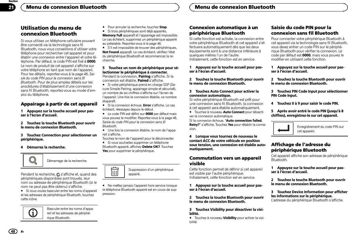 Utilisation du menu deconnexion BluetoothSi vous utilisez un téléphone cellulaire pouvantêtre connecté via la technologie sans filBluetooth, nous vous conseillons d’utiliser votretéléphone pour rechercher cet appareil et pourétablir une connexion entre l’appareil et votre té-léphone. Par défaut, le code PIN est fixé à 0000.Le nom de produit de cet appareil s’affiche survotre téléphone en tant que nom de l’appareil.Pour les détails, reportez-vous à la page 48, Sai-sie du code PIN pour la connexion sans filBluetooth. Pour de plus amples détails sur lesprocédures d’établissement d’une connexionsans fil Bluetooth, reportez-vous au mode d’em-ploi du téléphone.Appairage à partir de cet appareil1 Appuyez sur la touche accueil pour pas-ser à l’écran d’accueil.2 Touchez la touche Bluetooth pour ouvrirle menu de connexion Bluetooth.3 Touchez Connection pour sélectionner unpériphérique.4 Démarrez la recherche.Démarrage de la recherche.Pendant la recherche, s’affiche et, quand despériphériques disponibles sont trouvés, leurnom ou adresse de périphérique Bluetooth (si lenom ne peut pas être obtenu) s’affiche.#Si vous voulez basculer entre les noms d’appareilet les adresses de périphérique Bluetooth, touchezcette icône.Basculer entre les noms d’appa-reil et les adresses de périphé-rique Bluetooth.#Pour annuler la recherche, touchez Stop.#Si trois périphériques sont déjà appairés,Memory Full apparaît et l’appairage est impossible.Le cas échéant, supprimez un périphérique appairéau préalable. Reportez-vous à la page 48.#S’il est impossible de trouver des périphériques,Not Found apparaît. Le cas échéant, vérifiez l’étatdu périphérique Bluetooth et recommencez la re-cherche.5 Touchez un nom de périphérique pour sé-lectionner le périphérique à connecter.Pendant la connexion, Pairing s’affiche. Si laconnexion est établie, Paired s’affiche.#Si votre périphérique prend en charge SSP (Se-cure Simple Pairing, appairage simple et sécurisé),un nombre de six chiffres s’affiche sur l’écran del’appareil. Une fois la connexion établie, ce nombredisparaît.#Si la connexion échoue, Error s’affiche. Le caséchéant, réessayez depuis le début.#Le code PIN est défini sur 0000 par défaut maisvous pouvez le modifier. Reportez-vous à la page 48,Saisie du code PIN pour la connexion sans filBluetooth.#Une fois la connexion établie, le nom de l’appa-reil s’affiche.Touchez le nom de l’appareil pour le déconnecter.#Si vous souhaitez supprimer un téléphoneBluetooth appairé, affichez Delete OK?. TouchezYes pour supprimer le périphérique.Suppression d’un périphériqueappairé.#Ne mettez jamais l’appareil hors service lorsquele téléphone Bluetooth appairé est en cours de sup-pression.Connexion automatique à unpériphérique BluetoothSi cette fonction est activée, la connexion entrevotre périphérique Bluetooth et cet appareil s’ef-fectuera automatiquement dès que les deuxéquipements sont à une distance inférieure àquelques mètres l’un de l’autre.Initialement, cette fonction est en service.1 Appuyez sur la touche accueil pour pas-ser à l’écran d’accueil.2 Touchez la touche Bluetooth pour ouvrirle menu de connexion Bluetooth.3 Touchez Auto Connect pour activer laconnexion automatique.Si votre périphérique Bluetooth est prêt pourune connexion sans fil Bluetooth, la connexionà cet appareil sera établie automatiquement.#Touchez à nouveau Auto Connect pour désacti-ver la connexion automatique.Si la connexion échoue, “Auto connection failed.Retry?”s’affiche. Touchez Yes pour rétablir la conne-xion.4 Lorsque vous tournez de nouveau lecontact ACC de votre véhicule en positionsous tension, une connexion est établie auto-matiquement.Commutation vers un appareilvisibleCette fonction permet de définir si cet appareilest visible par l’autre périphérique.Initialement, cette fonction est en service.1 Appuyez sur la touche accueil pour pas-ser à l’écran d’accueil.2 Touchez la touche Bluetooth pour ouvrirle menu de connexion Bluetooth.3 Touchez Visibility pour désactiver la visi-bilité.#Touchez à nouveau Visibility pour activer la visi-bilité.Saisie du code PIN pour laconnexion sans fil BluetoothPour connecter votre périphérique Bluetooth àcet appareil via la technologie sans fil Bluetooth,vous devez entrer un code PIN sur le périphé-rique Bluetooth pour vérifier la connexion. Lecode par défaut est 0000, mais vous pouvez lemodifier en utilisant cette fonction.1 Appuyez sur la touche accueil pour pas-ser à l’écran d’accueil.2 Touchez la touche Bluetooth pour ouvrirle menu de connexion Bluetooth.3 Touchez PIN Code Input pour sélectionnerPIN Code Input.4 Touchez 0 à 9 pour saisir le code PIN.5 Après avoir entré le code PIN (jusqu’à8chiffres), enregistrez-le sur cet appareil.Enregistrement du code PIN surcet appareil.Affichage de l’adresse dupériphérique BluetoothCet appareil affiche son adresse de périphériqueBluetooth.1 Appuyez sur la touche accueil pour pas-ser à l’écran d’accueil.2 Touchez la touche Bluetooth pour ouvrirle menu de connexion Bluetooth.3 Touchez Device Information pour afficherles informations sur le périphérique.L’adresse du périphérique Bluetooth s’affiche.Menu de connexion Bluetooth48SectionMenu de connexion BluetoothFr21