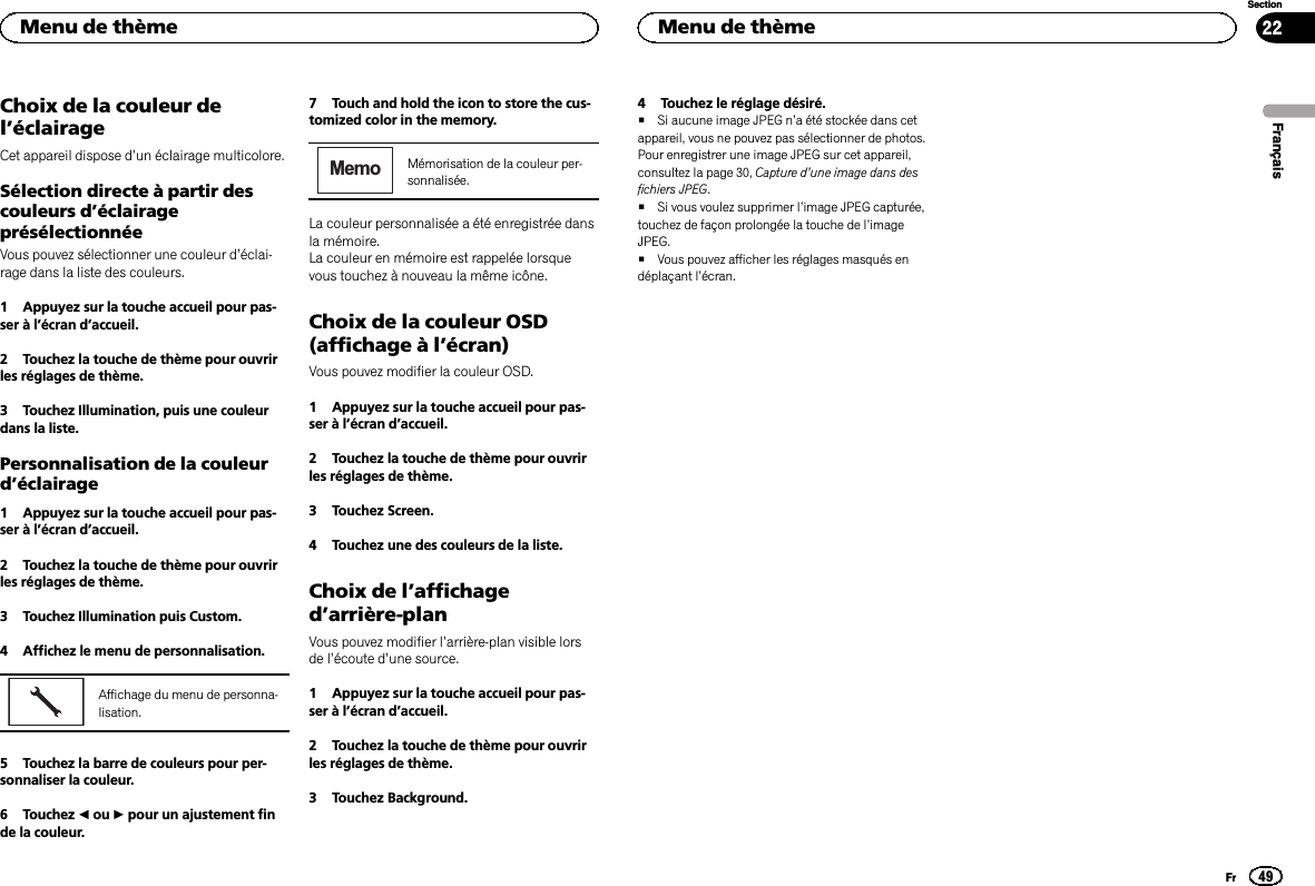 Choix de la couleur del’éclairageCet appareil dispose d’un éclairage multicolore.Sélection directe à partir descouleurs d’éclairageprésélectionnéeVous pouvez sélectionner une couleur d’éclai-rage dans la liste des couleurs.1 Appuyez sur la touche accueil pour pas-ser à l’écran d’accueil.2 Touchez la touche de thème pour ouvrirles réglages de thème.3 Touchez Illumination, puis une couleurdans la liste.Personnalisation de la couleurd’éclairage1 Appuyez sur la touche accueil pour pas-ser à l’écran d’accueil.2 Touchez la touche de thème pour ouvrirles réglages de thème.3 Touchez Illumination puis Custom.4 Affichez le menu de personnalisation.Affichage du menu de personna-lisation.5 Touchez la barre de couleurs pour per-sonnaliser la couleur.6 Touchez cou dpour un ajustement finde la couleur.7 Touch and hold the icon to store the cus-tomized color in the memory.MemoMémorisation de la couleur per-sonnalisée.La couleur personnalisée a été enregistrée dansla mémoire.La couleur en mémoire est rappelée lorsquevous touchez à nouveau la même icône.Choix de la couleur OSD(affichage à l’écran)Vous pouvez modifier la couleur OSD.1 Appuyez sur la touche accueil pour pas-ser à l’écran d’accueil.2 Touchez la touche de thème pour ouvrirles réglages de thème.3 Touchez Screen.4 Touchez une des couleurs de la liste.Choix de l’affichaged’arrière-planVous pouvez modifier l’arrière-plan visible lorsde l’écoute d’une source.1 Appuyez sur la touche accueil pour pas-ser à l’écran d’accueil.2 Touchez la touche de thème pour ouvrirles réglages de thème.3 Touchez Background.4 Touchez le réglage désiré.#Si aucune image JPEG n’a été stockée dans cetappareil, vous ne pouvez pas sélectionner de photos.Pour enregistrer une image JPEG sur cet appareil,consultez la page 30, Capture d’une image dans desfichiers JPEG.#Si vous voulez supprimer l’image JPEG capturée,touchez de façon prolongée la touche de l’imageJPEG.#Vous pouvez afficher les réglages masqués endéplaçant l’écran.FrançaisMenu de thème49SectionMenu de thèmeFr22