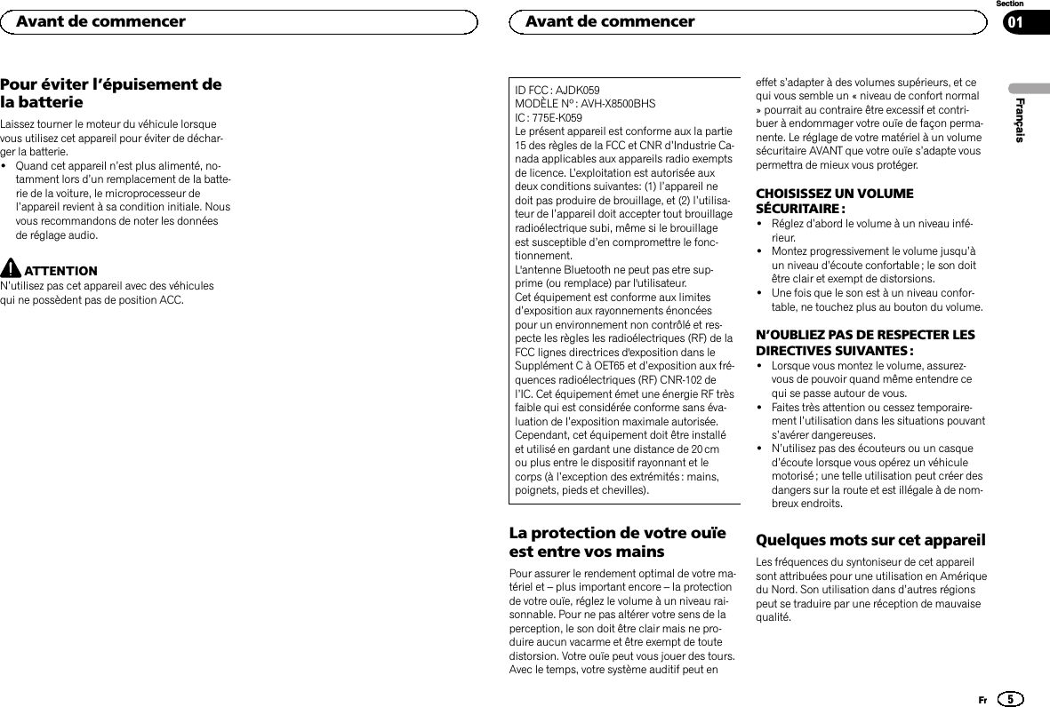 Pour éviter l’épuisement dela batterieLaissez tourner le moteur du véhicule lorsquevous utilisez cet appareil pour éviter de déchar-ger la batterie.!Quand cet appareil n’est plus alimenté, no-tamment lors d’un remplacement de la batte-rie de la voiture, le microprocesseur del’appareil revient à sa condition initiale. Nousvous recommandons de noter les donnéesde réglage audio.ATTENTIONN’utilisez pas cet appareil avec des véhiculesqui ne possèdent pas de position ACC.ID FCC : AJDK059MODÈLE Nº : AVH-X8500BHSIC : 775E-K059Le présent appareil est conforme aux la partie15 des règles de la FCC et CNR d’Industrie Ca-nada applicables aux appareils radio exemptsde licence. L’exploitation est autorisée auxdeux conditions suivantes: (1) l’appareil nedoit pas produire de brouillage, et (2) l’utilisa-teur de l’appareil doit accepter tout brouillageradioélectrique subi, même si le brouillageest susceptible d’en compromettre le fonc-tionnement.L&apos;antenne Bluetooth ne peut pas etre sup-prime (ou remplace) par l&apos;utilisateur.Cet équipement est conforme aux limitesd’exposition aux rayonnements énoncéespour un environnement non contrôlé et res-pecte les règles les radioélectriques (RF) de laFCC lignes directrices d&apos;exposition dans leSupplément C à OET65 et d’exposition aux fré-quences radioélectriques (RF) CNR-102 del’IC. Cet équipement émet une énergie RF trèsfaible qui est considérée conforme sans éva-luation de l’exposition maximale autorisée.Cependant, cet équipement doit être installéet utilisé en gardant une distance de 20 cmou plus entre le dispositif rayonnant et lecorps (à l’exception des extrémités : mains,poignets, pieds et chevilles).La protection de votre ouïeest entre vos mainsPour assurer le rendement optimal de votre ma-tériel et –plus important encore –la protectionde votre ouïe, réglez le volume à un niveau rai-sonnable. Pour ne pas altérer votre sens de laperception, le son doit être clair mais ne pro-duire aucun vacarme et être exempt de toutedistorsion. Votre ouïe peut vous jouer des tours.Avec le temps, votre système auditif peut eneffet s’adapter à des volumes supérieurs, et cequi vous semble un « niveau de confort normal» pourrait au contraire être excessif et contri-buer à endommager votre ouïe de façon perma-nente. Le réglage de votre matériel à un volumesécuritaire AVANT que votre ouïe s’adapte vouspermettra de mieux vous protéger.CHOISISSEZ UN VOLUMESÉCURITAIRE :!Réglez d’abord le volume à un niveau infé-rieur.!Montez progressivement le volume jusqu’àun niveau d’écoute confortable ; le son doitêtre clair et exempt de distorsions.!Une fois que le son est à un niveau confor-table, ne touchez plus au bouton du volume.N’OUBLIEZ PAS DE RESPECTER LESDIRECTIVES SUIVANTES :!Lorsque vous montez le volume, assurez-vous de pouvoir quand même entendre cequi se passe autour de vous.!Faites très attention ou cessez temporaire-ment l’utilisation dans les situations pouvants’avérer dangereuses.!N’utilisez pas des écouteurs ou un casqued’écoute lorsque vous opérez un véhiculemotorisé ; une telle utilisation peut créer desdangers sur la route et est illégale à de nom-breux endroits.Quelques mots sur cet appareilLes fréquences du syntoniseur de cet appareilsont attribuées pour une utilisation en Amériquedu Nord. Son utilisation dans d’autres régionspeut se traduire par une réception de mauvaisequalité.FrançaisAvant de commencer5SectionAvant de commencerFr01