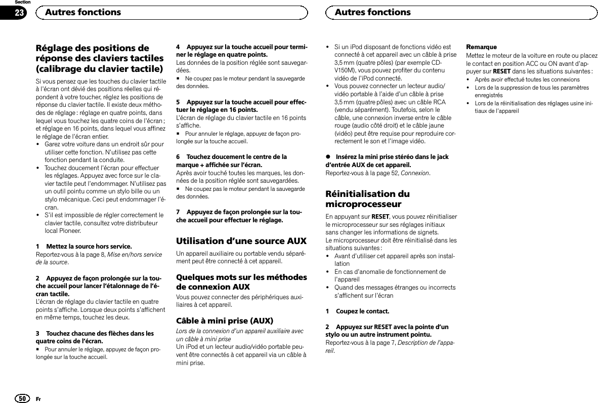 Réglage des positions deréponse des claviers tactiles(calibrage du clavier tactile)Si vous pensez que les touches du clavier tactileàl’écran ont dévié des positions réelles qui ré-pondent à votre toucher, réglez les positions deréponse du clavier tactile. Il existe deux métho-des de réglage : réglage en quatre points, danslequel vous touchez les quatre coins de l’écran ;et réglage en 16 points, dans lequel vous affinezle réglage de l’écran entier.!Garez votre voiture dans un endroit sûr pourutiliser cette fonction. N’utilisez pas cettefonction pendant la conduite.!Touchez doucement l’écran pour effectuerles réglages. Appuyez avec force sur le cla-vier tactile peut l’endommager. N’utilisez pasun outil pointu comme un stylo bille ou unstylo mécanique. Ceci peut endommager l’é-cran.!S’il est impossible de régler correctement leclavier tactile, consultez votre distributeurlocal Pioneer.1 Mettez la source hors service.Reportez-vous à la page 8, Mise en/hors servicede la source.2 Appuyez de façon prolongée sur la tou-che accueil pour lancer l’étalonnage de l’é-cran tactile.L’écran de réglage du clavier tactile en quatrepoints s’affiche. Lorsque deux points s’affichenten même temps, touchez les deux.3 Touchez chacune des flèches dans lesquatre coins de l’écran.#Pour annuler le réglage, appuyez de façon pro-longée sur la touche accueil.4 Appuyez sur la touche accueil pour termi-ner le réglage en quatre points.Les données de la position réglée sont sauvegar-dées.#Ne coupez pas le moteur pendant la sauvegardedes données.5 Appuyez sur la touche accueil pour effec-tuer le réglage en 16 points.L’écran de réglage du clavier tactile en 16 pointss’affiche.#Pour annuler le réglage, appuyez de façon pro-longée sur la touche accueil.6 Touchez doucement le centre de lamarque + affichée sur l’écran.Après avoir touché toutes les marques, les don-nées de la position réglée sont sauvegardées.#Ne coupez pas le moteur pendant la sauvegardedes données.7 Appuyez de façon prolongée sur la tou-che accueil pour effectuer le réglage.Utilisation d’une source AUXUn appareil auxiliaire ou portable vendu séparé-ment peut être connecté à cet appareil.Quelques mots sur les méthodesde connexion AUXVous pouvez connecter des périphériques auxi-liaires à cet appareil.Câble à mini prise (AUX)Lors de la connexion d’un appareil auxiliaire avecun câble à mini priseUn iPod et un lecteur audio/vidéo portable peu-vent être connectés à cet appareil via un câble àmini prise.!Si un iPod disposant de fonctions vidéo estconnecté à cet appareil avec un câble à prise3,5 mm (quatre pôles) (par exemple CD-V150M), vous pouvez profiter du contenuvidéo de l’iPod connecté.!Vous pouvez connecter un lecteur audio/vidéo portable à l’aide d’un câble à prise3,5 mm (quatre pôles) avec un câble RCA(vendu séparément). Toutefois, selon lecâble, une connexion inverse entre le câblerouge (audio côté droit) et le câble jaune(vidéo) peut être requise pour reproduire cor-rectement le son et l’image vidéo.%Insérez la mini prise stéréo dans le jackd’entrée AUX de cet appareil.Reportez-vous à la page 52, Connexion.Réinitialisation dumicroprocesseurEn appuyant sur RESET, vous pouvez réinitialiserle microprocesseur sur ses réglages initiauxsans changer les informations de signets.Le microprocesseur doit être réinitialisé dans lessituations suivantes :!Avant d’utiliser cet appareil après son instal-lation!En cas d’anomalie de fonctionnement del’appareil!Quand des messages étranges ou incorrectss’affichent sur l’écran1 Coupez le contact.2 Appuyez sur RESET avec la pointe d’unstylo ou un autre instrument pointu.Reportez-vous à la page 7, Description de l’appa-reil.RemarqueMettez le moteur de la voiture en route ou placezle contact en position ACC ou ON avant d’ap-puyer sur RESET dans les situations suivantes :!Après avoir effectué toutes les connexions!Lors de la suppression de tous les paramètresenregistrés!Lors de la réinitialisation des réglages usine ini-tiaux de l’appareilAutres fonctions50SectionAutres fonctionsFr23