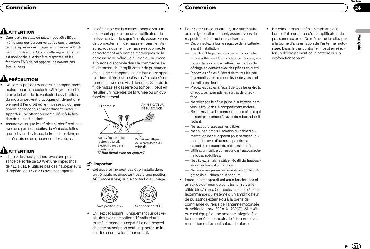 ATTENTION!Dans certains états ou pays, il peut être illégalmême pour des personnes autres que le conduc-teur de regarder des images sur un écran à l’inté-rieur d’un véhicule. Quand cette réglementationest applicable, elle doit être respectée, et lesfonctions DVD de cet appareil ne doivent pasêtre utilisées.PRÉCAUTION!Ne percez pas de trous vers le compartimentmoteur pour connecter le câble jaune de l’é-cran à la batterie du véhicule. Les vibrationsdu moteur peuvent provoquer un défaut d’is-olement à l’endroit où le fil passe du compar-timent passager au compartiment moteur.Apportez une attention particulière à la fixa-tion du fil à cet endroit.!Assurez-vous que les câbles n’interfèrent pasavec des parties mobiles du véhicule, tellesque le levier de vitesse, le frein de parking oule mécanisme de glissement des sièges.ATTENTION!Utilisez des haut-parleurs avec une puis-sance de sortie de 50 W et une impédancede 4 Wà8W.N’utilisez pas des haut-parleursd’impédance 1 Wà3Wavec cet appareil.!Le câble noir est la masse. Lorsque vous in-stallez cet appareil ou un amplificateur depuissance (vendu séparément), assurez-vousde connecter le fil de masse en premier. As-surez-vous que le fil de masse est connectécorrectement aux parties métalliques de lacarrosserie du véhicule à l’aide d’une cosseà fourche disponible dans le commerce. Lefil de masse de l’amplificateur de puissanceet celui de cet appareil ou de tout autre appa-reil doivent être connectés au véhicule sépa-rément et avec des vis différentes. Si la vis dufil de masse se desserre ou tombe, il peut enrésulter un incendie, de la fumée ou un dys-fonctionnement.Non fourni avec cet appareil*1*1Important!Cet appareil ne peut pas être installé dansun véhicule ne disposant pas d’une positionACC (accessoire) sur le contact d’allumage.ONSTARTOFFAvec position ACC Sans position ACC!Utilisez cet appareil uniquement sur des vé-hicules avec une batterie 12 volts et unemise à la masse du négatif. Le non respectde cette prescription peut engendrer un in-cendie ou un dysfonctionnement.!Pour éviter un court-circuit, une surchauffeou un dysfonctionnement, assurez-vous derespecter les instructions suivantes.—Déconnectez la borne négative de la batterieavant l’installation.—Fixez le câblage avec des serre-fils ou de labande adhésive. Pour protéger le câblage, en-roulez dans du ruban adhésif les parties ducâblage en contact avec des pièces en métal.—Placez les câbles à l’écart de toutes les par-ties mobiles, telles que le levier de vitesse etles rails des sièges.—Placez les câbles à l’écart de tous les endroitschauds, par exemple les sorties de chauf-fage.—Ne reliez pas le câble jaune à la batterie à tra-vers le trou dans le compartiment moteur.—Recouvrez tous les connecteurs de câbles quine sont pas connectés avec du ruban adhésifisolant.—Ne raccourcissez pas les câbles.—Ne coupez jamais l’isolation du câble d’ali-mentation de cet appareil pour partager l’ali-mentation avec d’autres appareils. Lacapacité en courant du câble est limitée.—Utilisez un fusible correspondant aux caracté-ristiques spécifiées.—Ne câblez jamais le câble négatif du haut-par-leur directement à la masse.—Ne réunissez jamais ensemble les câbles né-gatifs de plusieurs haut-parleurs.!Lorsque cet appareil est sous tension, les si-gnaux de commande sont transmis via lecâble bleu/blanc. Connectez ce câble à la té-lécommande du système d’un amplificateurde puissance externe ou à la borne decommande du relais de l’antenne motoriséedu véhicule (max. 300 mA 12 V CC). Si le véhi-cule est équipé d’une antenne intégrée à lalunette arrière, connectez-le à la borne d’ali-mentation de l’amplificateur d’antenne.!Ne reliez jamais le câble bleu/blanc à laborne d’alimentation d’un amplificateur depuissance externe. De même, ne le reliez pasà la borne d’alimentation de l’antenne moto-risée. Dans le cas contraire, il peut en résul-ter un déchargement de la batterie ou undysfonctionnement.FrançaisConnexion51SectionConnexionFr24