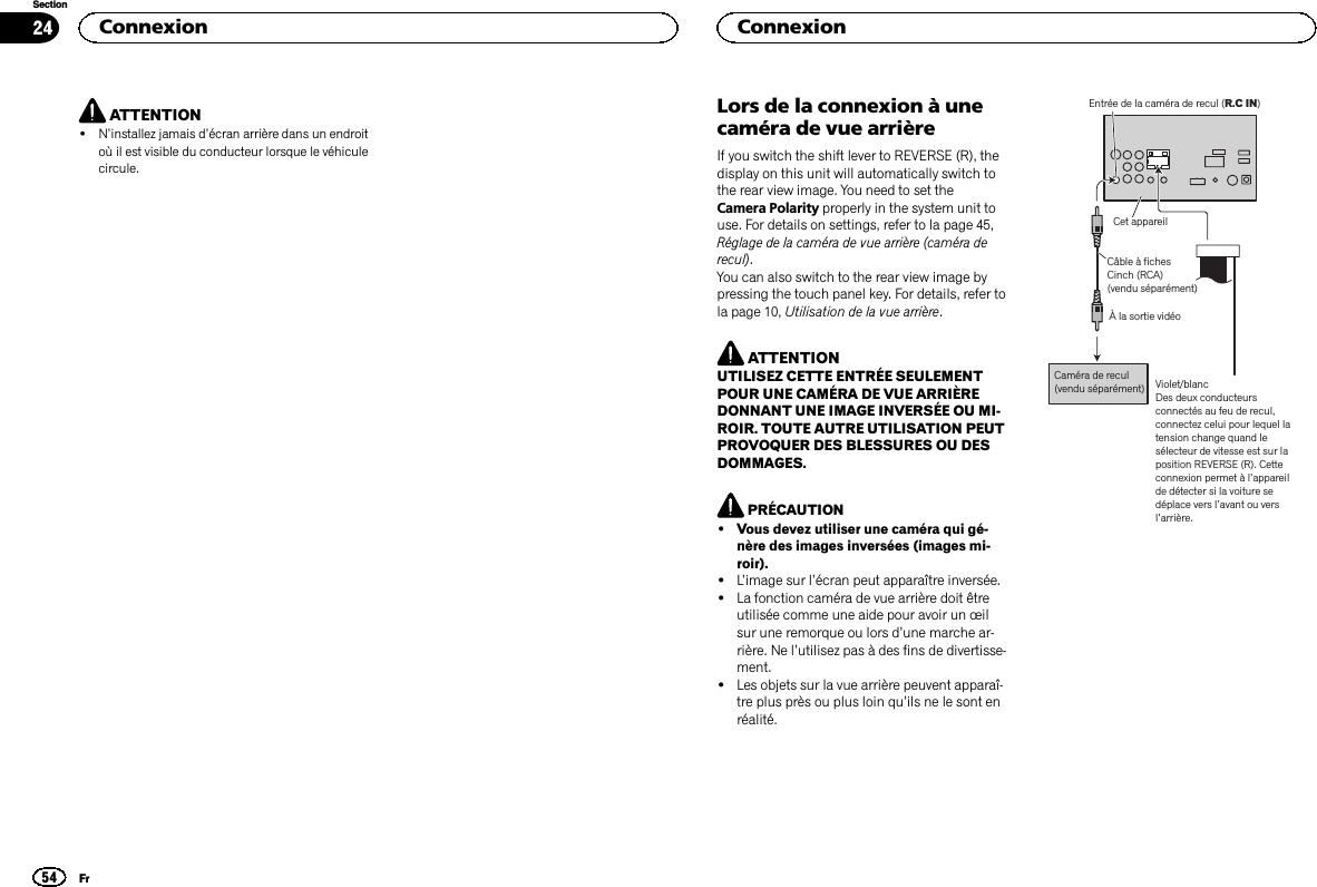 ATTENTION!N’installez jamais d’écran arrière dans un endroitoù il est visible du conducteur lorsque le véhiculecircule.Lors de la connexion à unecaméra de vue arrièreIf you switch the shift lever to REVERSE (R), thedisplay on this unit will automatically switch tothe rear view image. You need to set theCamera Polarity properly in the system unit touse. For details on settings, refer to la page 45,Réglage de la caméra de vue arrière (caméra derecul).You can also switch to the rear view image bypressing the touch panel key. For details, refer tola page 10, Utilisation de la vue arrière.ATTENTIONUTILISEZ CETTE ENTRÉE SEULEMENTPOUR UNE CAMÉRA DE VUE ARRIÈREDONNANT UNE IMAGE INVERSÉE OU MI-ROIR. TOUTE AUTRE UTILISATION PEUTPROVOQUER DES BLESSURES OU DESDOMMAGES.PRÉCAUTION!Vous devez utiliser une caméra qui gé-nère des images inversées (images mi-roir).!L’image sur l’écran peut apparaître inversée.!La fonction caméra de vue arrière doit êtreutilisée comme une aide pour avoir un œilsur une remorque ou lors d’une marche ar-rière. Ne l’utilisez pas à des fins de divertisse-ment.!Les objets sur la vue arrière peuvent apparaî-tre plus près ou plus loin qu’ils ne le sont enréalité.À la sortie vidéoCaméra de recul(vendu séparément)Entrée de la caméra de recul (R.C IN)Violet/blancDes deux conducteurs connectés au feu de recul, connectez celui pour lequel la tension change quand le sélecteur de vitesse est sur la position REVERSE (R). Cette connexion permet à l’appareil de détecter si la voiture se déplace vers l’avant ou vers l’arrière.Cet appareilCâble à fichesCinch (RCA)(vendu séparément)Connexion54SectionConnexionFr24