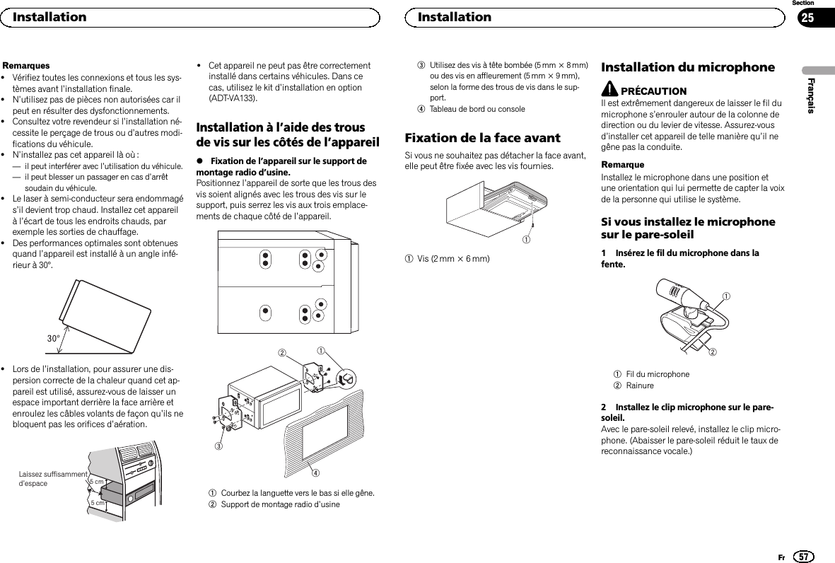 Remarques!Vérifiez toutes les connexions et tous les sys-tèmes avant l’installation finale.!N’utilisez pas de pièces non autorisées car ilpeut en résulter des dysfonctionnements.!Consultez votre revendeur si l’installation né-cessite le perçage de trous ou d’autres modi-fications du véhicule.!N’installez pas cet appareil là où :—il peut interférer avec l’utilisation du véhicule.—il peut blesser un passager en cas d’arrêtsoudain du véhicule.!Le laser à semi-conducteur sera endommagés’il devient trop chaud. Installez cet appareilàl’écart de tous les endroits chauds, parexemple les sorties de chauffage.!Des performances optimales sont obtenuesquand l’appareil est installé à un angle infé-rieur à 30°.!Lors de l’installation, pour assurer une dis-persion correcte de la chaleur quand cet ap-pareil est utilisé, assurez-vous de laisser unespace important derrière la face arrière etenroulez les câbles volants de façon qu’ils nebloquent pas les orifices d’aération.5cmcmLaissez suffisammentd’espace 5 cm5 cm!Cet appareil ne peut pas être correctementinstallé dans certains véhicules. Dans cecas, utilisez le kit d’installation en option(ADT-VA133).Installation à l’aide des trousde vis sur les côtés de l’appareil%Fixation de l’appareil sur le support demontage radio d’usine.Positionnez l’appareil de sorte que les trous desvis soient alignés avec les trous des vis sur lesupport, puis serrez les vis aux trois emplace-ments de chaque côté de l’appareil.12341Courbez la languette vers le bas si elle gêne.2Support de montage radio d’usine3Utilisez des vis à tête bombée (5 mm × 8 mm)ou des vis en affleurement (5 mm × 9 mm),selon la forme des trous de vis dans le sup-port.4Tableau de bord ou consoleFixation de la face avantSi vous ne souhaitez pas détacher la face avant,elle peut être fixée avec les vis fournies.11Vis (2 mm × 6 mm)Installation du microphonePRÉCAUTIONIl est extrêmement dangereux de laisser le fil dumicrophone s’enrouler autour de la colonne dedirection ou du levier de vitesse. Assurez-vousd’installer cet appareil de telle manière qu’il negêne pas la conduite.RemarqueInstallez le microphone dans une position etune orientation qui lui permette de capter la voixde la personne qui utilise le système.Si vous installez le microphonesur le pare-soleil1 Insérez le fil du microphone dans lafente.121Fil du microphone2Rainure2 Installez le clip microphone sur le pare-soleil.Avec le pare-soleil relevé, installez le clip micro-phone. (Abaisser le pare-soleil réduit le taux dereconnaissance vocale.)FrançaisInstallation57SectionInstallationFr25