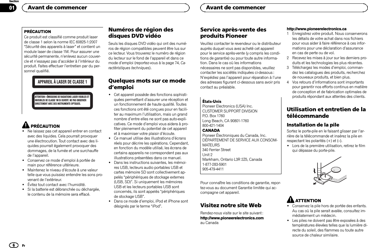 PRÉCAUTIONCe produit est classifié comme produit laserde classe 1 selon la norme IEC 60825-1:2007“Sécurité des appareils à laser”et contient unmodule laser de classe 1M. Pour assurer unesécurité permanente, n’enlevez aucun couver-cle et n’essayez pas d’accéder à l’intérieur duproduit. Faites effectuer l’entretien par du per-sonnel qualifié.APPAREIL À LASER DE CLASSE 1ATTENTION—ÉMISSIONS DE RADIATIONS LASER VISIBLES ET INVISIBLES DE CLASSE 1M SI OUVERT. NE PAS OBSERVER DIRECTEMENT AVEC DES INSTRUMENTS OPTIQUES.PRÉCAUTION!Ne laissez pas cet appareil entrer en contactavec des liquides. Cela pourrait provoquerune électrocution. Tout contact avec des li-quides pourrait également provoquer desdommages, de la fumée et une surchauffede l’appareil.!Conservez ce mode d’emploi à portée demain pour référence ultérieure.!Maintenez le niveau d’écoute à une valeurtelle que vous puissiez entendre les sons pro-venant de l’extérieur.!Évitez tout contact avec l’humidité.!Si la batterie est débranchée ou déchargée,le contenu de la mémoire sera effacé.Numéros de région desdisques DVD vidéoSeuls les disques DVD vidéo qui ont des numé-ros de région compatibles peuvent être lus surce lecteur. Vous trouverez le numéro de régiondu lecteur sur le fond de l’appareil et dans cemode d’emploi (reportez-vous à la page 74, Ca-ractéristiques techniques).Quelques mots sur ce moded’emploi!Cet appareil possède des fonctions sophisti-quées permettant d’assurer une réception etun fonctionnement de haute qualité. Toutesces fonctions ont été conçues pour en facili-ter au maximum l’utilisation, mais un grandnombre d’entre elles ne sont pas auto-expli-catives. Ce mode d’emploi vous aidera à pro-fiter pleinement du potentiel de cet appareilet à maximiser votre plaisir d’écoute.!Ce manuel utilise des illustrations d’écransréels pour décrire les opérations. Cependant,en fonction du modèle utilisé, les écrans decertains appareils ne correspondent pas auxillustrations présentées dans ce manuel.!Dans les instructions suivantes, les mémoi-res USB, lecteurs audio portables USB etcartes mémoire SD sont collectivement ap-pelés “périphériques de stockage externes(USB, SD)”. Si uniquement les mémoiresUSB et les lecteurs portables USB sontconcernés, ils sont appelés “périphériquesde stockage USB”.!Dans ce mode d’emploi, iPod et iPhone sontdésignés par le terme “iPod”.Service après-vente desproduits PioneerVeuillez contacter le revendeur ou le distributeurauprès duquel vous avez acheté cet appareilpour le service après-vente (y compris les condi-tions de garantie) ou pour toute autre informa-tion. Dans le cas où les informationsnécessaires ne sont pas disponibles, veuillezcontacter les sociétés indiquées ci-dessous :N’expédiez pas l’appareil pour réparation à l’unedes adresses figurant ci-dessous sans avoir priscontact au préalable.États-UnisPioneer Electronics (USA) Inc.CUSTOMER SUPPORT DIVISIONP.O. Box 1760Long Beach, CA 90801-1760800-421-1404CANADAPioneer Électroniques du Canada, Inc.DÉPARTEMENT DE SERVICE AUX CONSOM-MATEURS340 Ferrier StreetUnit 2Markham, Ontario L3R 2Z5, Canada1-877-283-5901905-479-4411Pour connaître les conditions de garantie, repor-tez-vous au document Garantie limitée qui ac-compagne cet appareil.Visitez notre site WebRendez-nous visite sur le site suivant :http://www.pioneerelectronics.comau Canadahttp://www.pioneerelectronics.ca1 Enregistrez votre produit. Nous conserveronsles détails de votre achat dans nos fichierspour vous aider à faire référence à ces infor-mations pour une déclaration d’assuranceen cas de perte ou de vol.2 Recevez les mises à jour sur les derniers pro-duits et les technologies les plus récentes.3 Téléchargez les modes d’emploi, comman-dez les catalogues des produits, recherchezde nouveaux produits, et bien plus.4 Vos retours d’informations sont importantspour garantir nos efforts continus en matièrede conception et de fabrication optimales deproduits répondant aux attentes des clients.Utilisation et entretien de latélécommandeInstallation de la pileSortez le porte-pile en le faisant glisser par l’ar-rière de la télécommande et insérez la pile enrespectant les polarités (+) et (–).!Lors de la première utilisation, retirez le filmqui dépasse du porte-pile.ATTENTION!Conservez la pile hors de portée des enfants.Au cas où la pile serait avalée, consultez im-médiatement un médecin.!Les piles ne doivent pas être exposées à destempératures élevées telles que la lumière di-recte du soleil, des flammes ou toute autresource de chaleur similaire.Avant de commencer6SectionAvant de commencerFr01