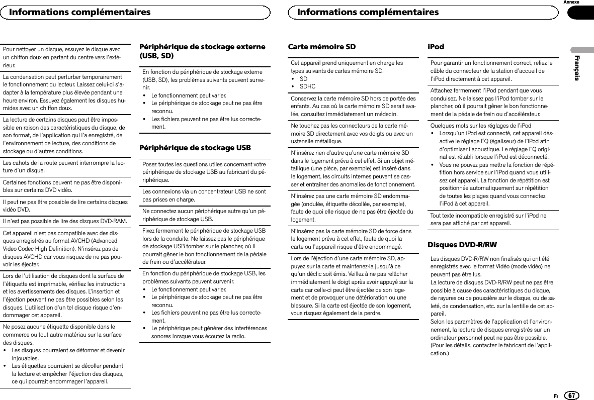 Pour nettoyer un disque, essuyez le disque avecun chiffon doux en partant du centre vers l’exté-rieur.La condensation peut perturber temporairementle fonctionnement du lecteur. Laissez celui-ci s’a-dapter à la température plus élevée pendant uneheure environ. Essuyez également les disques hu-mides avec un chiffon doux.La lecture de certains disques peut être impos-sible en raison des caractéristiques du disque, deson format, de l’application qui l’a enregistré, del’environnement de lecture, des conditions destockage ou d’autres conditions.Les cahots de la route peuvent interrompre la lec-ture d’un disque.Certaines fonctions peuvent ne pas être disponi-bles sur certains DVD vidéo.Il peut ne pas être possible de lire certains disquesvidéo DVD.Il n’est pas possible de lire des disques DVD-RAM.Cet appareil n’est pas compatible avec des dis-ques enregistrés au format AVCHD (AdvancedVideo Codec High Definition). N’insérez pas dedisques AVCHD car vous risquez de ne pas pou-voir les éjecter.Lors de l’utilisation de disques dont la surface del’étiquette est imprimable, vérifiez les instructionset les avertissements des disques. L’insertion etl’éjection peuvent ne pas être possibles selon lesdisques. L’utilisation d’un tel disque risque d’en-dommager cet appareil.Ne posez aucune étiquette disponible dans lecommerce ou tout autre matériau sur la surfacedes disques.!Les disques pourraient se déformer et devenirinjouables.!Les étiquettes pourraient se décoller pendantla lecture et empêcher l’éjection des disques,ce qui pourrait endommager l’appareil.Périphérique de stockage externe(USB, SD)En fonction du périphérique de stockage externe(USB, SD), les problèmes suivants peuvent surve-nir.!Le fonctionnement peut varier.!Le périphérique de stockage peut ne pas êtrereconnu.!Les fichiers peuvent ne pas être lus correcte-ment.Périphérique de stockage USBPosez toutes les questions utiles concernant votrepériphérique de stockage USB au fabricant du pé-riphérique.Les connexions via un concentrateur USB ne sontpas prises en charge.Ne connectez aucun périphérique autre qu’un pé-riphérique de stockage USB.Fixez fermement le périphérique de stockage USBlors de la conduite. Ne laissez pas le périphériquede stockage USB tomber sur le plancher, où ilpourrait gêner le bon fonctionnement de la pédalede frein ou d’accélérateur.En fonction du périphérique de stockage USB, lesproblèmes suivants peuvent survenir.!Le fonctionnement peut varier.!Le périphérique de stockage peut ne pas êtrereconnu.!Les fichiers peuvent ne pas être lus correcte-ment.!Le périphérique peut générer des interférencessonores lorsque vous écoutez la radio.Carte mémoire SDCet appareil prend uniquement en charge lestypes suivants de cartes mémoire SD.!SD!SDHCConservez la carte mémoire SD hors de portée desenfants. Au cas où la carte mémoire SD serait ava-lée, consultez immédiatement un médecin.Ne touchez pas les connecteurs de la carte mé-moire SD directement avec vos doigts ou avec unustensile métallique.N’insérez rien d’autre qu’une carte mémoire SDdans le logement prévu à cet effet. Si un objet mé-tallique (une pièce, par exemple) est inséré dansle logement, les circuits internes peuvent se cas-ser et entraîner des anomalies de fonctionnement.N’insérez pas une carte mémoire SD endomma-gée (ondulée, étiquette décollée, par exemple),faute de quoi elle risque de ne pas être éjectée dulogement.N’insérez pas la carte mémoire SD de force dansle logement prévu à cet effet, faute de quoi lacarte ou l’appareil risque d’être endommagé.Lors de l’éjection d’une carte mémoire SD, ap-puyez sur la carte et maintenez-la jusqu’àcequ’un déclic soit émis. Veillez à ne pas relâcherimmédiatement le doigt après avoir appuyé sur lacarte car celle-ci peut être éjectée de son loge-ment et de provoquer une détérioration ou uneblessure. Si la carte est éjectée de son logement,vous risquez également de la perdre.iPodPour garantir un fonctionnement correct, reliez lecâble du connecteur de la station d’accueil del’iPod directement à cet appareil.Attachez fermement l’iPod pendant que vousconduisez. Ne laissez pas l’iPod tomber sur leplancher, où il pourrait gêner le bon fonctionne-ment de la pédale de frein ou d’accélérateur.Quelques mots sur les réglages de l’iPod!Lorsqu’un iPod est connecté, cet appareil dés-active le réglage EQ (égaliseur) de l’iPod afind’optimiser l’acoustique. Le réglage EQ origi-nal est rétabli lorsque l’iPod est déconnecté.!Vous ne pouvez pas mettre la fonction de répé-tition hors service sur l’iPod quand vous utili-sez cet appareil. La fonction de répétition estpositionnée automatiquement sur répétitionde toutes les plages quand vous connectezl’iPod à cet appareil.Tout texte incompatible enregistré sur l’iPod nesera pas affiché par cet appareil.Disques DVD-R/RWLes disques DVD-R/RW non finalisés qui ont étéenregistrés avec le format Vidéo (mode vidéo) nepeuvent pas être lus.La lecture de disques DVD-R/RW peut ne pas êtrepossible à cause des caractéristiques du disque,de rayures ou de poussière sur le disque, ou de sa-leté, de condensation, etc. sur la lentille de cet ap-pareil.Selon les paramètres de l’application et l’environ-nement, la lecture de disques enregistrés sur unordinateur personnel peut ne pas être possible.(Pour les détails, contactez le fabricant de l’appli-cation.)FrançaisInformations complémentaires67AnnexeInformations complémentairesFr