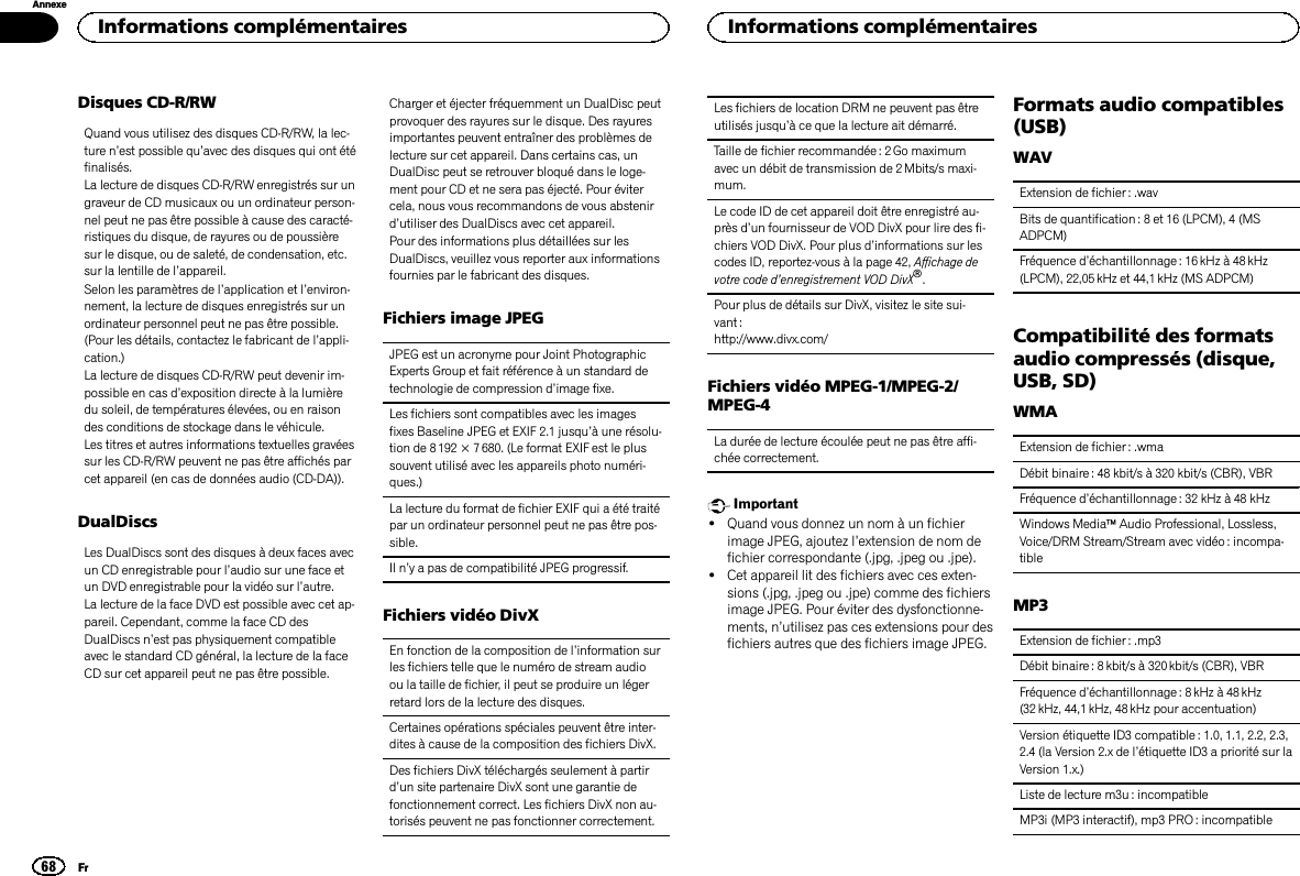 Disques CD-R/RWQuand vous utilisez des disques CD-R/RW, la lec-ture n’est possible qu’avec des disques qui ont étéfinalisés.La lecture de disques CD-R/RW enregistrés sur ungraveur de CD musicaux ou un ordinateur person-nel peut ne pas être possible à cause des caracté-ristiques du disque, de rayures ou de poussièresur le disque, ou de saleté, de condensation, etc.sur la lentille de l’appareil.Selon les paramètres de l’application et l’environ-nement, la lecture de disques enregistrés sur unordinateur personnel peut ne pas être possible.(Pour les détails, contactez le fabricant de l’appli-cation.)La lecture de disques CD-R/RW peut devenir im-possible en cas d’exposition directe à la lumièredu soleil, de températures élevées, ou en raisondes conditions de stockage dans le véhicule.Les titres et autres informations textuelles gravéessur les CD-R/RW peuvent ne pas être affichés parcet appareil (en cas de données audio (CD-DA)).DualDiscsLes DualDiscs sont des disques à deux faces avecun CD enregistrable pour l’audio sur une face etun DVD enregistrable pour la vidéo sur l’autre.La lecture de la face DVD est possible avec cet ap-pareil. Cependant, comme la face CD desDualDiscs n’est pas physiquement compatibleavec le standard CD général, la lecture de la faceCD sur cet appareil peut ne pas être possible.Charger et éjecter fréquemment un DualDisc peutprovoquer des rayures sur le disque. Des rayuresimportantes peuvent entraîner des problèmes delecture sur cet appareil. Dans certains cas, unDualDisc peut se retrouver bloqué dans le loge-ment pour CD et ne sera pas éjecté. Pour évitercela, nous vous recommandons de vous abstenird’utiliser des DualDiscs avec cet appareil.Pour des informations plus détaillées sur lesDualDiscs, veuillez vous reporter aux informationsfournies par le fabricant des disques.Fichiers image JPEGJPEG est un acronyme pour Joint PhotographicExperts Group et fait référence à un standard detechnologie de compression d’image fixe.Les fichiers sont compatibles avec les imagesfixes Baseline JPEG et EXIF 2.1 jusqu’à une résolu-tion de 8 192 × 7 680. (Le format EXIF est le plussouvent utilisé avec les appareils photo numéri-ques.)La lecture du format de fichier EXIF qui a été traitépar un ordinateur personnel peut ne pas être pos-sible.Il n’y a pas de compatibilité JPEG progressif.Fichiers vidéo DivXEn fonction de la composition de l’information surles fichiers telle que le numéro de stream audioou la taille de fichier, il peut se produire un légerretard lors de la lecture des disques.Certaines opérations spéciales peuvent être inter-dites à cause de la composition des fichiers DivX.Des fichiers DivX téléchargés seulement à partird’un site partenaire DivX sont une garantie defonctionnement correct. Les fichiers DivX non au-torisés peuvent ne pas fonctionner correctement.Les fichiers de location DRM ne peuvent pas êtreutilisés jusqu’à ce que la lecture ait démarré.Taille de fichier recommandée : 2 Go maximumavec un débit de transmission de 2Mbits/s maxi-mum.Le code ID de cet appareil doit être enregistré au-près d’un fournisseur de VOD DivX pour lire des fi-chiers VOD DivX. Pour plus d’informations sur lescodes ID, reportez-vous à la page 42, Affichage devotre code d’enregistrement VOD DivXâ.Pour plus de détails sur DivX, visitez le site sui-vant :http://www.divx.com/Fichiers vidéo MPEG-1/MPEG-2/MPEG-4La durée de lecture écoulée peut ne pas être affi-chée correctement.Important!Quand vous donnez un nom à un fichierimage JPEG, ajoutez l’extension de nom defichier correspondante (.jpg, .jpeg ou .jpe).!Cet appareil lit des fichiers avec ces exten-sions (.jpg, .jpeg ou .jpe) comme des fichiersimage JPEG. Pour éviter des dysfonctionne-ments, n’utilisez pas ces extensions pour desfichiers autres que des fichiers image JPEG.Formats audio compatibles(USB)WAVExtension de fichier : .wavBits de quantification : 8 et 16 (LPCM), 4 (MSADPCM)Fréquence d’échantillonnage : 16 kHz à 48 kHz(LPCM), 22,05 kHz et 44,1 kHz (MS ADPCM)Compatibilité des formatsaudio compressés (disque,USB, SD)WMAExtension de fichier : .wmaDébit binaire : 48 kbit/s à 320 kbit/s (CBR), VBRFréquence d’échantillonnage : 32 kHz à 48 kHzWindows MediaäAudio Professional, Lossless,Voice/DRM Stream/Stream avec vidéo : incompa-tibleMP3Extension de fichier : .mp3Débit binaire : 8 kbit/s à 320 kbit/s (CBR), VBRFréquence d’échantillonnage : 8 kHz à 48 kHz(32 kHz, 44,1 kHz, 48 kHz pour accentuation)Version étiquette ID3 compatible: 1.0, 1.1, 2.2, 2.3,2.4 (la Version 2.x de l’étiquette ID3 a priorité sur laVersion 1.x.)Liste de lecture m3u : incompatibleMP3i (MP3 interactif), mp3 PRO : incompatibleInformations complémentaires68AnnexeInformations complémentairesFr