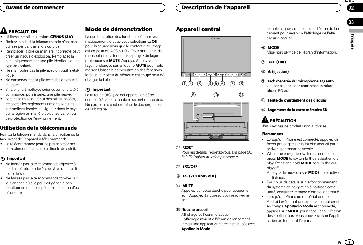 PRÉCAUTION!Utilisez une pile au lithium CR2025 (3 V).!Retirez la pile si la télécommande n’est pasutilisée pendant un mois ou plus.!Remplacer la pile de manière incorrecte peutcréer un risque d’explosion. Remplacez lapile uniquement par une pile identique ou detype équivalent.!Ne manipulez pas la pile avec un outil métal-lique.!Ne conservez pas la pile avec des objets mé-talliques.!Si la pile fuit, nettoyez soigneusement la télé-commande, puis insérez une pile neuve.!Lors de la mise au rebut des piles usagées,respectez les règlements nationaux ou lesinstructions locales en vigueur dans le paysou la région en matière de conservation oude protection de l’environnement.Utilisation de la télécommandePointez la télécommande dans la direction de laface avant de l’appareil à télécommander.!La télécommande peut ne pas fonctionnercorrectement à la lumière directe du soleil.Important!Ne laissez pas la télécommande exposée àdes températures élevées ou à la lumière di-recte du soleil.!Ne laissez pas la télécommande tomber surle plancher, où elle pourrait gêner le bonfonctionnement de la pédale de frein ou d’ac-célérateur.Mode de démonstrationLa démonstration des fonctions démarre auto-matiquement lorsque vous sélectionnez Offpour la source alors que le contact d’allumageest en position ACC ou ON. Pour annuler la dé-monstration des fonctions, appuyez de façonprolongée sur MUTE. Appuyez à nouveau defaçon prolongée sur la touche MUTE pour redé-marrer. Utiliser la démonstration des fonctionslorsque le moteur du véhicule est coupé peut dé-charger la batterie.ImportantLe fil rouge (ACC) de cet appareil doit êtreconnecté à la fonction de mise en/hors service.Ne pas le faire peut entraîner le déchargementde la batterie.Appareil central12 3567489a b1RESETPour les détails, reportez-vous à la page 50,Réinitialisation du microprocesseur.2SRC/OFF3+/–(VOLUME/VOL)4MUTEAppuyez sur cette touche pour couper leson. Appuyez à nouveau pour réactiver leson.5Touche accueilAffichage de l’écran d’accueil.L’affichage revient à l’écran de lancementlorsqu’une application tierce est utilisée avecAppRadio Mode.Double-cliquez sur l’icône sur l’écran de lan-cement pour revenir à l’affichage de l’affi-cheur d’accueil.6MODEMise hors service de l’écran d’information.7c/d(TRK)8h(éjection)9Jack d’entrée du microphone EQ autoUtilisez ce jack pour connecter un micro-phone EQ auto.aFente de chargement des disquesbLogement de la carte mémoire SDPRÉCAUTIONN’utilisez pas de produits non autorisés.Remarques!Lorsqu’un iPhone est connecté, appuyez defaçon prolongée sur la touche accueil pouractiver la commande vocale.!When the navigation system is connected,press MODE to switch to the navigation dis-play. Press and hold MODE to turn the dis-play off.Appuyez de nouveau sur MODE pour activerl’affichage.!Pour plus de détails sur le fonctionnementdu système de navigation à partir de cetteunité, consultez le mode d’emploi approprié.!Lorsqu’un iPhone ou un périphériqueAndroid exécutant une application qui prenden charge AppRadio Mode est connecté,appuyez sur MODE pour basculer sur l’écrandes applications. Vous pouvez utiliser l’appli-cation en touchant l’écran.FrançaisAvant de commencer7SectionDescription de l’appareilFr0203