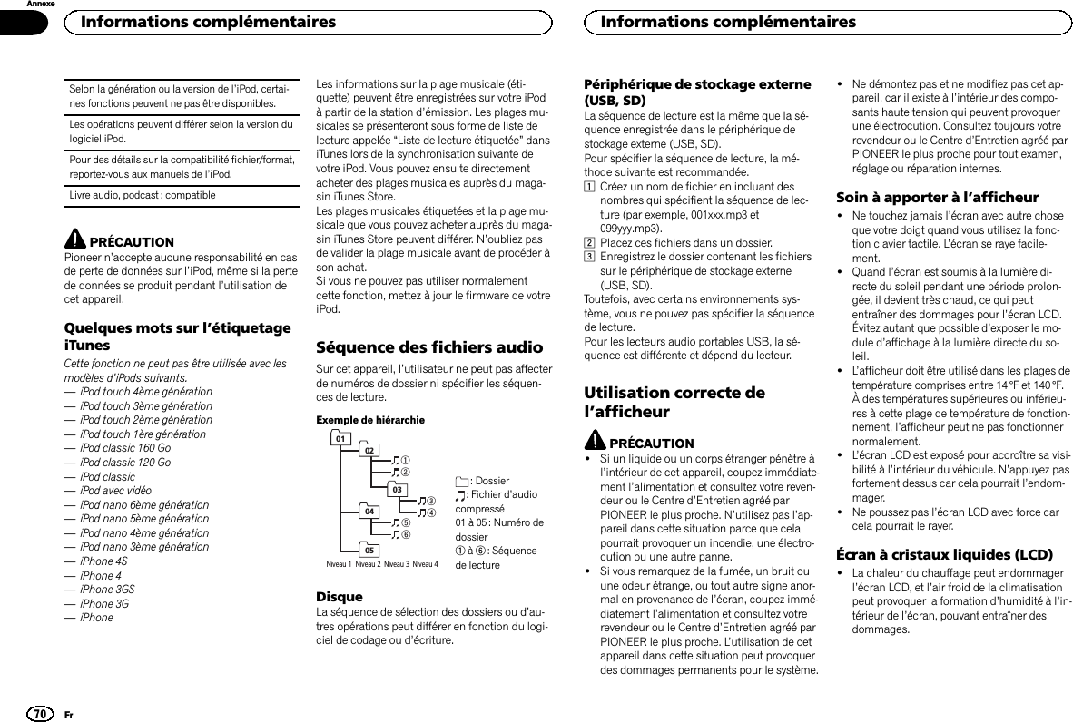 Selon la génération ou la version de l’iPod, certai-nes fonctions peuvent ne pas être disponibles.Les opérations peuvent différer selon la version dulogiciel iPod.Pour des détails sur la compatibilité fichier/format,reportez-vous aux manuels de l’iPod.Livre audio, podcast : compatiblePRÉCAUTIONPioneer n’accepte aucune responsabilité en casde perte de données sur l’iPod, même si la pertede données se produit pendant l’utilisation decet appareil.Quelques mots sur l’étiquetageiTunesCette fonction ne peut pas être utilisée avec lesmodèles d’iPods suivants.—iPod touch 4ème génération—iPod touch 3ème génération—iPod touch 2ème génération—iPod touch 1ère génération—iPod classic 160 Go—iPod classic 120 Go—iPod classic—iPod avec vidéo—iPod nano 6ème génération—iPod nano 5ème génération—iPod nano 4ème génération—iPod nano 3ème génération—iPhone 4S—iPhone 4—iPhone 3GS—iPhone 3G—iPhoneLes informations sur la plage musicale (éti-quette) peuvent être enregistrées sur votre iPodà partir de la station d’émission. Les plages mu-sicales se présenteront sous forme de liste delecture appelée “Liste de lecture étiquetée”dansiTunes lors de la synchronisation suivante devotre iPod. Vous pouvez ensuite directementacheter des plages musicales auprès du maga-sin iTunes Store.Les plages musicales étiquetées et la plage mu-sicale que vous pouvez acheter auprès du maga-sin iTunes Store peuvent différer. N’oubliez pasde valider la plage musicale avant de procéder àson achat.Si vous ne pouvez pas utiliser normalementcette fonction, mettez à jour le firmware de votreiPod.Séquence des fichiers audioSur cet appareil, l’utilisateur ne peut pas affecterde numéros de dossier ni spécifier les séquen-ces de lecture.Exemple de hiérarchie1234560102030405Niveau 1  Niveau 2  Niveau 3  Niveau 4 : Dossier: Fichier d’audiocompressé01 à 05 : Numéro dedossier1à6: Séquencede lectureDisqueLa séquence de sélection des dossiers ou d’au-tres opérations peut différer en fonction du logi-ciel de codage ou d’écriture.Périphérique de stockage externe(USB, SD)La séquence de lecture est la même que la sé-quence enregistrée dans le périphérique destockage externe (USB, SD).Pour spécifier la séquence de lecture, la mé-thode suivante est recommandée.1Créez un nom de fichier en incluant desnombres qui spécifient la séquence de lec-ture (par exemple, 001xxx.mp3 et099yyy.mp3).2Placez ces fichiers dans un dossier.3Enregistrez le dossier contenant les fichierssur le périphérique de stockage externe(USB, SD).Toutefois, avec certains environnements sys-tème, vous ne pouvez pas spécifier la séquencede lecture.Pour les lecteurs audio portables USB, la sé-quence est différente et dépend du lecteur.Utilisation correcte del’afficheurPRÉCAUTION!Si un liquide ou un corps étranger pénètre àl’intérieur de cet appareil, coupez immédiate-ment l’alimentation et consultez votre reven-deur ou le Centre d’Entretien agréé parPIONEER le plus proche. N’utilisez pas l’ap-pareil dans cette situation parce que celapourrait provoquer un incendie, une électro-cution ou une autre panne.!Si vous remarquez de la fumée, un bruit ouune odeur étrange, ou tout autre signe anor-mal en provenance de l’écran, coupez immé-diatement l’alimentation et consultez votrerevendeur ou le Centre d’Entretien agréé parPIONEER le plus proche. L’utilisation de cetappareil dans cette situation peut provoquerdes dommages permanents pour le système.!Ne démontez pas et ne modifiez pas cet ap-pareil, car il existe à l’intérieur des compo-sants haute tension qui peuvent provoquerune électrocution. Consultez toujours votrerevendeur ou le Centre d’Entretien agréé parPIONEER le plus proche pour tout examen,réglage ou réparation internes.Soin à apporter à l’afficheur!Ne touchez jamais l’écran avec autre choseque votre doigt quand vous utilisez la fonc-tion clavier tactile. L’écran se raye facile-ment.!Quand l’écran est soumis à la lumière di-recte du soleil pendant une période prolon-gée, il devient très chaud, ce qui peutentraîner des dommages pour l’écran LCD.Évitez autant que possible d’exposer le mo-dule d’affichage à la lumière directe du so-leil.!L’afficheur doit être utilisé dans les plages detempérature comprises entre 14 °F et 140 °F.À des températures supérieures ou inférieu-res à cette plage de température de fonction-nement, l’afficheur peut ne pas fonctionnernormalement.!L’écran LCD est exposé pour accroître sa visi-bilité à l’intérieur du véhicule. N’appuyez pasfortement dessus car cela pourrait l’endom-mager.!Ne poussez pas l’écran LCD avec force carcela pourrait le rayer.Écran à cristaux liquides (LCD)!La chaleur du chauffage peut endommagerl’écran LCD, et l’air froid de la climatisationpeut provoquer la formation d’humidité à l’in-térieur de l’écran, pouvant entraîner desdommages.Informations complémentaires70AnnexeInformations complémentairesFr