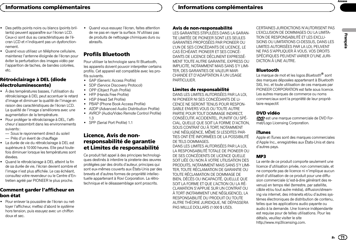 !Des petits points noirs ou blancs (points bril-lants) peuvent apparaître sur l’écran LCD.Ceux-ci sont dus au caractéristiques de l’é-cran LCD et n’indiquent pas un dysfonction-nement.!Quand vous utilisez un téléphone cellulaire,maintenez l’antenne éloignée de l’écran pouréviter la perturbation des images vidéo parl’apparition de taches, de bandes colorées,etc.Rétroéclairage à DEL (diodeélectroluminescente)!À des températures basses, l’utilisation durétroéclairage à DEL peut accentuer le retardd’image et diminuer la qualité de l’image enraison des caractéristiques de l’écran LCD.La qualité de l’image s’améliorera avec uneaugmentation de la température.!Pour protéger le rétroéclairage à DEL, l’affi-cheur s’assombrit dans les environnementssuivants :—Sous le rayonnement direct du soleil—Près d’un évent de chauffage!La durée de vie du rétroéclairage à DEL estsupérieure à 10 000 heures. Elle peut toute-fois diminuer lorsque les températures sontélevées.!Quand le rétroéclairage à DEL atteint la finde sa durée de vie, l’écran devient sombre etl’image n’est plus affichée. Le cas échéant,consultez votre revendeur ou le Centre d’En-tretien agréé par PIONEER le plus proche.Comment garder l’afficheur enbon état!Pour enlever la poussière de l’écran ou net-toyer l’afficheur, mettez d’abord le systèmehors tension, puis essuyez avec un chiffondoux et sec.!Quand vous essuyez l’écran, faites attentionde ne pas en rayer la surface. N’utilisez pasde produits de nettoyage chimiques durs ouabrasifs.Profils BluetoothPour utiliser la technologie sans fil Bluetooth,les appareils doivent pouvoir interpréter certainsprofils. Cet appareil est compatible avec les pro-fils suivants.!GAP (Generic Access Profile)!SDP (Service Discovery Protocol)!OPP (Object Push Profile)!HFP (Hands Free Profile)!HSP (Head Set Profile)!PBAP (Phone Book Access Profile)!A2DP (Advanced Audio Distribution Profile)!AVRCP (Audio/Video Remote Control Profile)1.3!SPP (Serial Port Profile) 1.1Licence, Avis de non-responsabilité de garantieet Limites de responsabilitéCe produit fait appel à des principes technologi-ques destinés à interdire la piraterie des œuvresprotégées par des droits d’auteur, principes quisont eux-mêmes couverts aux États-Unis par desbrevets et d’autres formes de propriété intellec-tuelle appartenant à Rovi Corporation. La rétro-technique et le désassemblage sont proscrits.Avis de non-responsabilitéLES GARANTIES STIPULÉES DANS LA GARAN-TIE LIMITÉE DE PIONEER SONT LES SEULESGARANTIES PROPOSÉES PAR PIONEER OUL’UN DE SES CONCÉDANTS DE LICENCE, LECAS ÉCHÉANT. PIONEER ET SES CONCÉ-DANTS DE LICENCE DÉCLINENT EXPRESSÉ-MENT TOUTE AUTRE GARANTIE, EXPRESS OUIMPLICITE, NOTAMMENT MAIS SANS S’Y LIMI-TER, DES GARANTIES DE VALEUR MAR-CHANDE ET D’ADAPTATION À UN USAGEPARTICULIER.Limites de responsabilitéDANS LES LIMITES AUTORISÉES PAR LA LOI,NI PIONEER NI SES CONCÉDANTS DE LI-CENCE NE SERONT TENUS POUR RESPON-SABLE ENVERS VOUS OU TOUTE AUTREPARTIE POUR TOUT DOMMAGE INDIRECT,CONSÉCUTIF, ACCIDENTEL, PUNITIF OU SPÉ-CIAL, QUELLE QUE SOIT LA FORME D’ACTION,SOUS CONTRAT OU À TORT, NOTAMMENTUNE NÉGLIGENCE, MÊME SI LESDITES PAR-TIES ONT ÉTÉ INFORMÉES DE LA POSSIBILITÉDE TELS DOMMAGES.DANS LES LIMITES AUTORISÉES PAR LA LOI,LA RESPONSABILITÉ TOTALE DE PIONEER OUDE SES CONCÉDENTS DE LICENCE QUELLESOIT LIÉE OU NON À VOTRE UTILISATION DESPRODUITS, NOTAMMENT MAIS SANS S’Y LIMI-TER, TOUTE RÉCLAMATION DE GARANTIE OUTOUTE RÉCLAMATION DE DOMMAGE DEBIEN, DÉCÈS OU INCAPACITÉ, QUELLLE QUESOIT LA FORME ET QUE L’ACTION OU LA RÉ-CLAMATION S’APPUIE SUR UN CONTRAT OUÀ TORT (NOTAMMENT UNE NÉGLIGENCE), LARESPONSABILITÉ DU PRODUIT OU TOUTEAUTRE THÉORIE JURIDIQUE, NE DÉPASSERAPAS MILLLE DOLLARS (1 000 $ USD).CERTAINES JURIDICTIONS N’AUTORISENT PASL’EXCLUSION DE DOMMAGES OU LA LIMITA-TION DE RESPONSABILITÉ ET LES EXCLU-SIONS OU LIMITATIONS CI-DESSUS, DANS LESLIMITES AUTORISÉES PAR LA LOI, PEUVENTNE PAS S’APPLIQUER À VOUS. VOS DROITSSPÉCIFIQUES PEUVENT VARIER D’UNE JURI-DICTION À UNE AUTRE.BluetoothLa marque de mot et les logos Bluetoothâsontdes marques déposées appartenant à BluetoothSIG, Inc. et toute utilisation de ces marques parPIONEER CORPORATION est faite sous licence.Les autres marques de commerce ou nomscommerciaux sont la propriété de leur proprié-taire respectif.DVD vidéoest une marque commerciale de DVD For-mat/Logo Licensing Corporation.iTunesApple et iTunes sont des marques commercialesd’Apple Inc., enregistrées aux États-Unis et dansd’autres pays.MP3La vente de ce produit comporte seulement unelicence d’utilisation privée, non commerciale, etne comporte pas de licence ni n’implique aucundroit d’utilisation de ce produit pour une diffu-sion commerciale (c’est-à-dire générant des re-venus) en temps réel (terrestre, par satellite,câble et/ou tout autre média), diffusion/stream-ing via internet, des intranets et/ou d’autres sys-tèmes électroniques de distribution de contenu,telles que les applications audio payante ouaudio à la demande. Une licence indépendanteest requise pour de telles utilisations. Pour lesdétails, veuillez visiter le sitehttp://www.mp3licensing.com.FrançaisInformations complémentaires71AnnexeInformations complémentairesFr