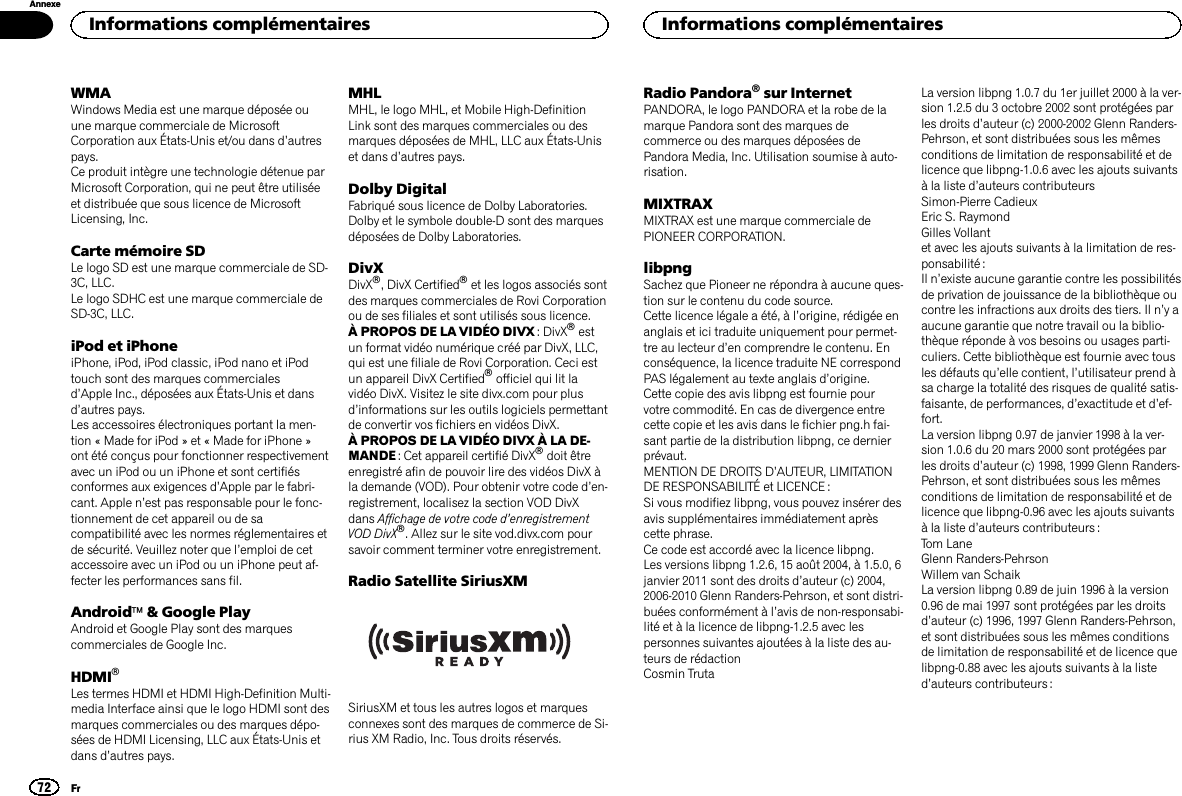 WMAWindows Media est une marque déposée ouune marque commerciale de MicrosoftCorporation aux États-Unis et/ou dans d’autrespays.Ce produit intègre une technologie détenue parMicrosoft Corporation, qui ne peut être utiliséeet distribuée que sous licence de MicrosoftLicensing, Inc.Carte mémoire SDLe logo SD est une marque commerciale de SD-3C, LLC.Le logo SDHC est une marque commerciale deSD-3C, LLC.iPod et iPhoneiPhone, iPod, iPod classic, iPod nano et iPodtouch sont des marques commercialesd’Apple Inc., déposées aux États-Unis et dansd’autres pays.Les accessoires électroniques portant la men-tion « Made for iPod » et « Made for iPhone »ont été conçus pour fonctionner respectivementavec un iPod ou un iPhone et sont certifiésconformes aux exigences d’Apple par le fabri-cant. Apple n’est pas responsable pour le fonc-tionnement de cet appareil ou de sacompatibilité avec les normes réglementaires etde sécurité. Veuillez noter que l’emploi de cetaccessoire avec un iPod ou un iPhone peut af-fecter les performances sans fil.Androidä&amp; Google PlayAndroid et Google Play sont des marquescommerciales de Google Inc.HDMIâLes termes HDMI et HDMI High-Definition Multi-media Interface ainsi que le logo HDMI sont desmarques commerciales ou des marques dépo-sées de HDMI Licensing, LLC aux États-Unis etdans d’autres pays.MHLMHL, le logo MHL, et Mobile High-DefinitionLink sont des marques commerciales ou desmarques déposées de MHL, LLC aux États-Uniset dans d’autres pays.Dolby DigitalFabriqué sous licence de Dolby Laboratories.Dolby et le symbole double-D sont des marquesdéposées de Dolby Laboratories.DivXDivXâ, DivX Certifiedâet les logos associés sontdes marques commerciales de Rovi Corporationou de ses filiales et sont utilisés sous licence.À PROPOS DE LA VIDÉO DIVX : DivXâestun format vidéo numérique créé par DivX, LLC,qui est une filiale de Rovi Corporation. Ceci estun appareil DivX Certifiedâofficiel qui lit lavidéo DivX. Visitez le site divx.com pour plusd’informations sur les outils logiciels permettantde convertir vos fichiers en vidéos DivX.À PROPOS DE LA VIDÉO DIVX À LA DE-MANDE : Cet appareil certifié DivXâdoit êtreenregistré afin de pouvoir lire des vidéos DivX àla demande (VOD). Pour obtenir votre code d’en-registrement, localisez la section VOD DivXdans Affichage de votre code d’enregistrementVOD DivXâ. Allez sur le site vod.divx.com poursavoir comment terminer votre enregistrement.Radio Satellite SiriusXMSiriusXM et tous les autres logos et marquesconnexes sont des marques de commerce de Si-rius XM Radio, Inc. Tous droits réservés.Radio Pandora®sur InternetPANDORA, le logo PANDORA et la robe de lamarque Pandora sont des marques decommerce ou des marques déposées dePandora Media, Inc. Utilisation soumise à auto-risation.MIXTRAXMIXTRAX est une marque commerciale dePIONEER CORPORATION.libpngSachez que Pioneer ne répondra à aucune ques-tion sur le contenu du code source.Cette licence légale a été, à l’origine, rédigée enanglais et ici traduite uniquement pour permet-tre au lecteur d’en comprendre le contenu. Enconséquence, la licence traduite NE correspondPAS légalement au texte anglais d’origine.Cette copie des avis libpng est fournie pourvotre commodité. En cas de divergence entrecette copie et les avis dans le fichier png.h fai-sant partie de la distribution libpng, ce dernierprévaut.MENTION DE DROITS D’AUTEUR, LIMITATIONDE RESPONSABILITÉ et LICENCE :Si vous modifiez libpng, vous pouvez insérer desavis supplémentaires immédiatement aprèscette phrase.Ce code est accordé avec la licence libpng.Les versions libpng 1.2.6, 15 août 2004, à 1.5.0, 6janvier 2011 sont des droits d’auteur (c) 2004,2006-2010 Glenn Randers-Pehrson, et sont distri-buées conformément à l’avis de non-responsabi-lité et à la licence de libpng-1.2.5 avec lespersonnes suivantes ajoutées à la liste des au-teurs de rédactionCosmin TrutaLa version libpng 1.0.7 du 1er juillet 2000 à la ver-sion 1.2.5 du 3 octobre 2002 sont protégées parles droits d’auteur (c) 2000-2002 Glenn Randers-Pehrson, et sont distribuées sous les mêmesconditions de limitation de responsabilité et delicence que libpng-1.0.6 avec les ajouts suivantsà la liste d’auteurs contributeursSimon-Pierre CadieuxEric S. RaymondGilles Vollantet avec les ajouts suivants à la limitation de res-ponsabilité :Il n’existe aucune garantie contre les possibilitésde privation de jouissance de la bibliothèque oucontre les infractions aux droits des tiers. Il n’yaaucune garantie que notre travail ou la biblio-thèque réponde à vos besoins ou usages parti-culiers. Cette bibliothèque est fournie avec tousles défauts qu’elle contient, l’utilisateur prend àsa charge la totalité des risques de qualité satis-faisante, de performances, d’exactitude et d’ef-fort.La version libpng 0.97 de janvier 1998 à la ver-sion 1.0.6 du 20 mars 2000 sont protégées parles droits d’auteur (c) 1998, 1999 Glenn Randers-Pehrson, et sont distribuées sous les mêmesconditions de limitation de responsabilité et delicence que libpng-0.96 avec les ajouts suivantsà la liste d’auteurs contributeurs :Tom LaneGlenn Randers-PehrsonWillem van SchaikLa version libpng 0.89 de juin 1996 à la version0.96 de mai 1997 sont protégées par les droitsd’auteur (c) 1996, 1997 Glenn Randers-Pehrson,et sont distribuées sous les mêmes conditionsde limitation de responsabilité et de licence quelibpng-0.88 avec les ajouts suivants à la listed’auteurs contributeurs :Informations complémentaires72AnnexeInformations complémentairesFr