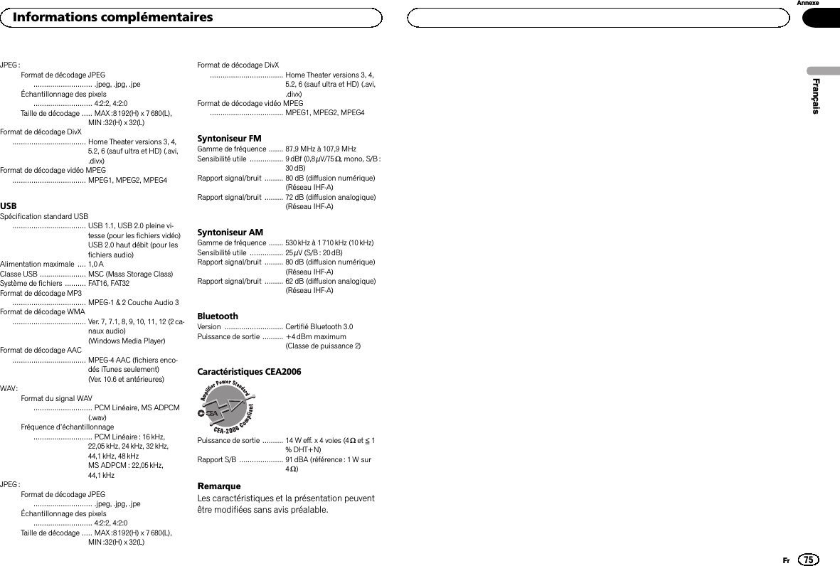 JPEG :Format de décodage JPEG............................ .jpeg, .jpg, .jpeÉchantillonnage des pixels............................ 4:2:2, 4:2:0Taille de décodage ..... MAX:8192(H) x 7 680(L),MIN :32(H) x 32(L)Format de décodage DivX................................... Home Theater versions 3, 4,5.2, 6 (sauf ultra et HD) (.avi,.divx)Format de décodage vidéo MPEG................................... MPEG1, MPEG2, MPEG4USBSpécification standard USB................................... USB 1.1, USB 2.0 pleine vi-tesse (pour les fichiers vidéo)USB 2.0 haut débit (pour lesfichiers audio)Alimentation maximale .... 1,0AClasse USB ...................... MSC (Mass Storage Class)Système de fichiers .......... FAT16, FAT32Format de décodage MP3................................... MPEG-1 &amp; 2 Couche Audio 3Format de décodage WMA................................... Ver. 7, 7.1, 8, 9, 10, 11, 12 (2ca-naux audio)(Windows Media Player)Format de décodage AAC................................... MPEG-4 AAC (fichiers enco-dés iTunes seulement)(Ver. 10.6 et antérieures)WAV:Format du signal WAV............................ PCM Linéaire, MS ADPCM(.wav)Fréquence d’échantillonnage............................ PCM Linéaire : 16 kHz,22,05 kHz, 24 kHz, 32 kHz,44,1 kHz, 48 kHzMS ADPCM : 22,05 kHz,44,1 kHzJPEG :Format de décodage JPEG............................ .jpeg, .jpg, .jpeÉchantillonnage des pixels............................ 4:2:2, 4:2:0Taille de décodage ..... MAX:8192(H) x 7 680(L),MIN :32(H) x 32(L)Format de décodage DivX................................... Home Theater versions 3, 4,5.2, 6 (sauf ultra et HD) (.avi,.divx)Format de décodage vidéo MPEG................................... MPEG1, MPEG2, MPEG4Syntoniseur FMGamme de fréquence ....... 87,9 MHz à 107,9 MHzSensibilité utile ................ 9 dBf (0,8µV/75W, mono, S/B :30 dB)Rapport signal/bruit ......... 80 dB (diffusion numérique)(Réseau IHF-A)Rapport signal/bruit ......... 72 dB (diffusion analogique)(Réseau IHF-A)Syntoniseur AMGamme de fréquence ....... 530kHz à 1710kHz (10 kHz)Sensibilité utile ................ 25µV (S/B: 20dB)Rapport signal/bruit ......... 80 dB (diffusion numérique)(Réseau IHF-A)Rapport signal/bruit ......... 62 dB (diffusion analogique)(Réseau IHF-A)BluetoothVersion ............................ Certifié Bluetooth 3.0Puissance de sortie .......... +4dBm maximum(Classe de puissance 2)Caractéristiques CEA2006Puissance de sortie .......... 14 W eff. x 4 voies (4 Wet ≦1% DHT+N)Rapport S/B ..................... 91 dBA (référence : 1 W sur4W)RemarqueLes caractéristiques et la présentation peuventêtre modifiées sans avis préalable.FrançaisInformations complémentaires75AnnexeFr