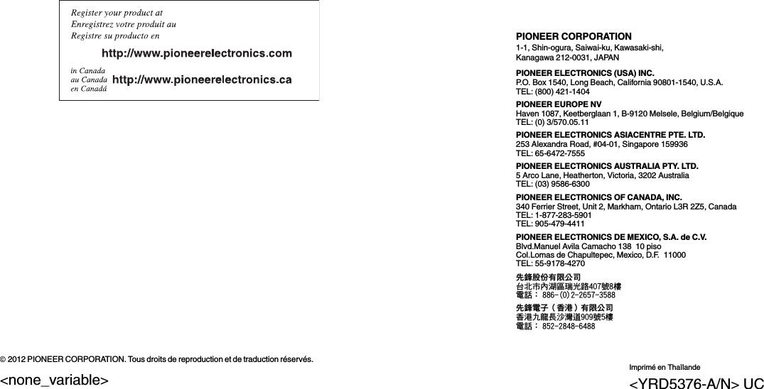 PIONEER CORPORATION1-1, Shin-ogura, Saiwai-ku, Kawasaki-shi,Kanagawa 212-0031, JAPANPIONEER ELECTRONICS (USA) INC.P.O. Box 1540, Long Beach, California 90801-1540, U.S.A.TEL: (800) 421-1404PIONEER EUROPE NVHaven 1087, Keetberglaan 1, B-9120 Melsele, Belgium/BelgiqueTEL: (0) 3/570.05.11PIONEER ELECTRONICS ASIACENTRE PTE. LTD.253 Alexandra Road, #04-01, Singapore 159936TEL: 65-6472-7555PIONEER ELECTRONICS AUSTRALIA PTY. LTD.5 Arco Lane, Heatherton, Victoria, 3202 AustraliaTEL: (03) 9586-6300PIONEER ELECTRONICS OF CANADA, INC.340 Ferrier Street, Unit 2, Markham, Ontario L3R 2Z5, CanadaTEL: 1-877-283-5901TEL: 905-479-4411PIONEER ELECTRONICS DE MEXICO, S.A. de C.V.Blvd.Manuel Avila Camacho 138 10 pisoCol.Lomas de Chapultepec, Mexico, D.F. 11000TEL: 55-9178-4270先鋒股份有限公司台北市內湖區瑞光路407號8樓電話：886-(0)2-2657-3588先鋒電子（香港）有限公司香港九龍長沙灣道909號5樓電話：852-2848-6488ã2012 PIONEER CORPORATION. Tous droits de reproduction et de traduction réservés.Imprimé en Thaïlande&lt;YRD5376-A/N&gt; UC&lt;none_variable&gt;