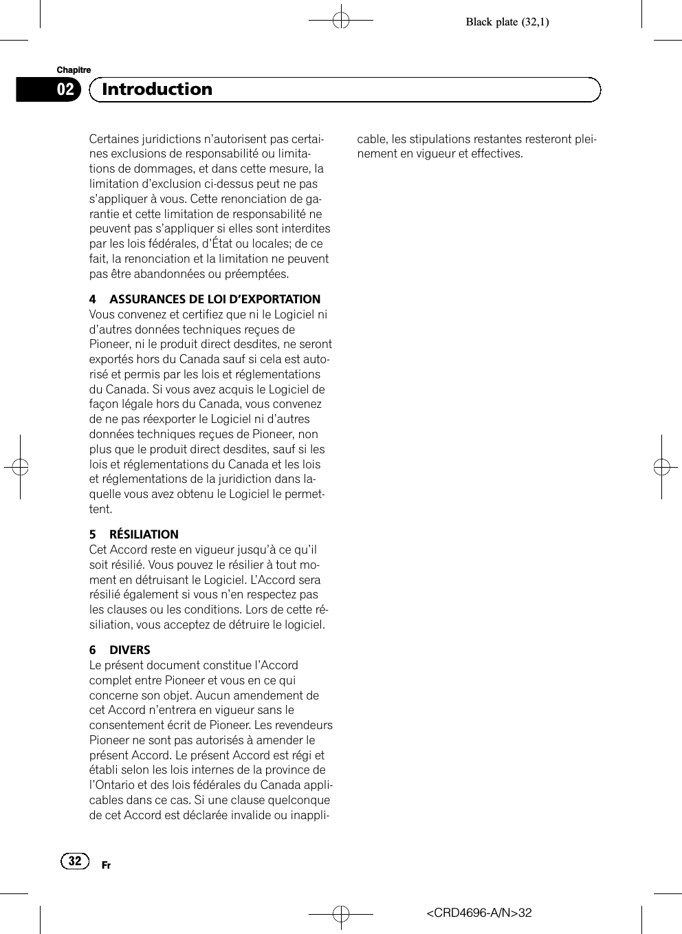 Black plate (32,1)Certaines juridictions n’autorisent pas certai-nes exclusions de responsabilité ou limita-tions de dommages, et dans cette mesure, lalimitation d’exclusion ci-dessus peut ne pass’appliquer à vous. Cette renonciation de ga-rantie et cette limitation de responsabilité nepeuvent pas s’appliquer si elles sont interditespar les lois fédérales, d’État ou locales; de cefait, la renonciation et la limitation ne peuventpas être abandonnées ou préemptées.4 ASSURANCES DE LOI D’EXPORTATIONVous convenez et certifiez que ni le Logiciel nid’autres données techniques reçues dePioneer, ni le produit direct desdites, ne serontexportés hors du Canada sauf si cela est auto-risé et permis par les lois et réglementationsdu Canada. Si vous avez acquis le Logiciel defaçon légale hors du Canada, vous convenezde ne pas réexporter le Logiciel ni d’autresdonnées techniques reçues de Pioneer, nonplus que le produit direct desdites, sauf si leslois et réglementations du Canada et les loiset réglementations de la juridiction dans la-quelle vous avez obtenu le Logiciel le permet-tent.5 RÉSILIATIONCet Accord reste en vigueur jusqu’àcequ’ilsoit résilié. Vous pouvez le résilier à tout mo-ment en détruisant le Logiciel. L’Accord serarésilié également si vous n’en respectez pasles clauses ou les conditions. Lors de cette ré-siliation, vous acceptez de détruire le logiciel.6 DIVERSLe présent document constitue l’Accordcomplet entre Pioneer et vous en ce quiconcerne son objet. Aucun amendement decet Accord n’entrera en vigueur sans leconsentement écrit de Pioneer. Les revendeursPioneer ne sont pas autorisés à amender leprésent Accord. Le présent Accord est régi etétabli selon les lois internes de la province del’Ontario et des lois fédérales du Canada appli-cables dans ce cas. Si une clause quelconquede cet Accord est déclarée invalide ou inappli-cable, les stipulations restantes resteront plei-nement en vigueur et effectives.&lt;CRD4696-A/N&gt;32Fr32Chapitre02 Introduction