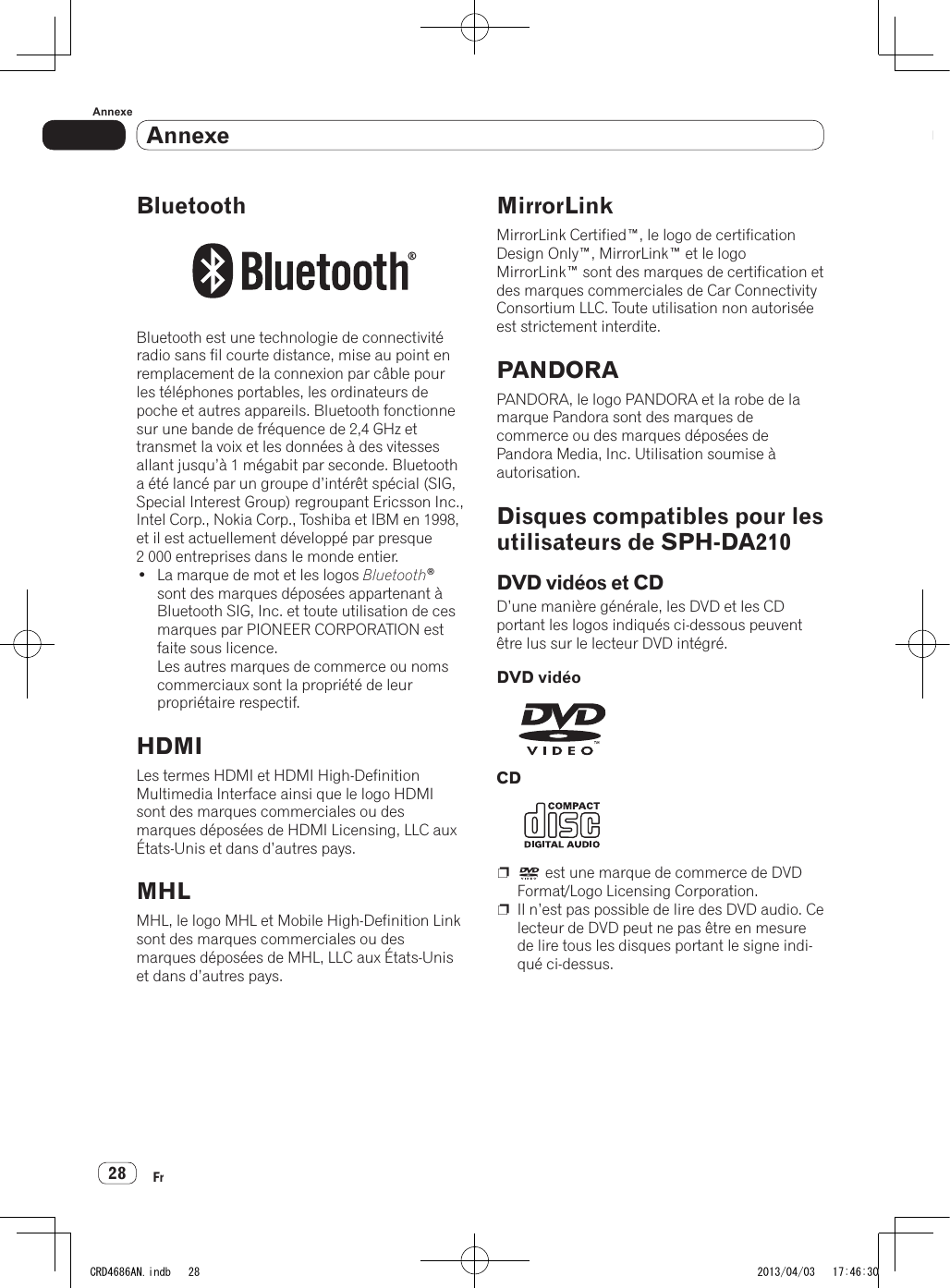 AnnexeAnnexe28FrAnnexeBluetoothBluetooth est une technologie de connectivité radio sans fil courte distance, mise au point en remplacement de la connexion par câble pour les téléphones portables, les ordinateurs de poche et autres appareils. Bluetooth fonctionne sur une bande de fréquence de 2,4 GHz et transmet la voix et les données à des vitesses allant jusqu’à 1 mégabit par seconde. Bluetooth a été lancé par un groupe d’intérêt spécial (SIG, Special Interest Group) regroupant Ericsson Inc., Intel Corp., Nokia Corp., Toshiba et IBM en 1998, et il est actuellement développé par presque 2 000 entreprises dans le monde entier.• La marque de mot et les logos Bluetooth® sont des marques déposées appartenant à Bluetooth SIG, Inc. et toute utilisation de ces marques par PIONEER CORPORATION est faite sous licence. Les autres marques de commerce ou noms commerciaux sont la propriété de leur propriétaire respectif.HDMILes termes HDMI et HDMI High-Definition Multimedia Interface ainsi que le logo HDMI sont des marques commerciales ou des marques déposées de HDMI Licensing, LLC aux États-Unis et dans d’autres pays.MHLMHL, le logo MHL et Mobile High-Definition Link sont des marques commerciales ou des marques déposées de MHL, LLC aux États-Unis et dans d’autres pays.MirrorLinkMirrorLink Certified™, le logo de certification Design Only™, MirrorLink™ et le logo MirrorLink™ sont des marques de certification et des marques commerciales de Car Connectivity Consortium LLC. Toute utilisation non autorisée est strictement interdite.PANDORAPANDORA, le logo PANDORA et la robe de la marque Pandora sont des marques de commerce ou des marques déposées de Pandora Media, Inc. Utilisation soumise à autorisation.Disques compatibles pour les utilisateurs de SPH-DA210DVD vidéos et CDD’une manière générale, les DVD et les CD portant les logos indiqués ci-dessous peuvent être lus sur le lecteur DVD intégré.DVD vidéoCDp   est une marque de commerce de DVD Format/Logo Licensing Corporation.p  Il n’est pas possible de lire des DVD audio. Ce lecteur de DVD peut ne pas être en mesure de lire tous les disques portant le signe indi-qué ci-dessus.CRD4686AN.indb   28 2013/04/03   17:46:30