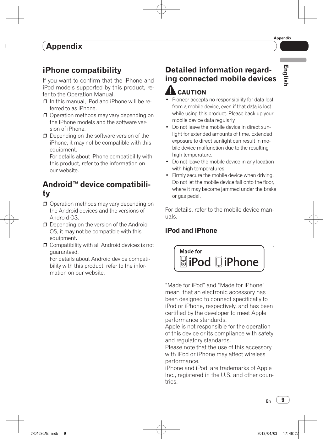 AppendixAppendix9EnEnglishNotes before using this productiPhone compatibilityIf you want to confirm that the iPhone and iPod models supported by this product, re-fer to the Operation Manual.p  In this manual, iPod and iPhone will be re-ferred to as iPhone.p  Operation methods may vary depending on the iPhone models and the software ver-sion of iPhone.p  Depending on the software version of the iPhone, it may not be compatible with this equipment. For details about iPhone compatibility with this product, refer to the information on our website.Android™ device compatibili-typ  Operation methods may vary depending on the Android devices and the versions of  Android OS.p  Depending on the version of the Android OS, it may not be compatible with this equipment.p  Compatibility with all Android devices is not guaranteed.  For details about Android device compati-bility with this product, refer to the infor-mation on our website.Detailed information regard-ing connected mobile devices CAUTION• Pioneer accepts no responsibility for data lost from a mobile device, even if that data is lost while using this product. Please back up your mobile device data regularly.• Do not leave the mobile device in direct sun-light for extended amounts of time. Extended exposure to direct sunlight can result in mo-bile device malfunction due to the resulting high temperature.• Do not leave the mobile device in any location with high temperatures.• Firmly secure the mobile device when driving. Do not let the mobile device fall onto the floor, where it may become jammed under the brake or gas pedal.For details, refer to the mobile device man-uals.iPod and iPhone•For details, refer to the mobile device man-uals.iPod and iPhone“Made for iPod” and “Made for iPhone” mean  that an electronic accessory has been designed to connect specifically to  iPod or iPhone, respectively, and has been certified by the developer to meet Apple performance standards.Apple is not responsible for the operation of this device or its compliance with safety and regulatory standards.Please note that the use of this accessory with iPod or iPhone may affect wireless performance.iPhone and iPod  are trademarks of Apple Inc., registered in the U.S. and other coun-tries.SPH-DA210CRD4686AN.indb   9 2013/04/03   17:46:27