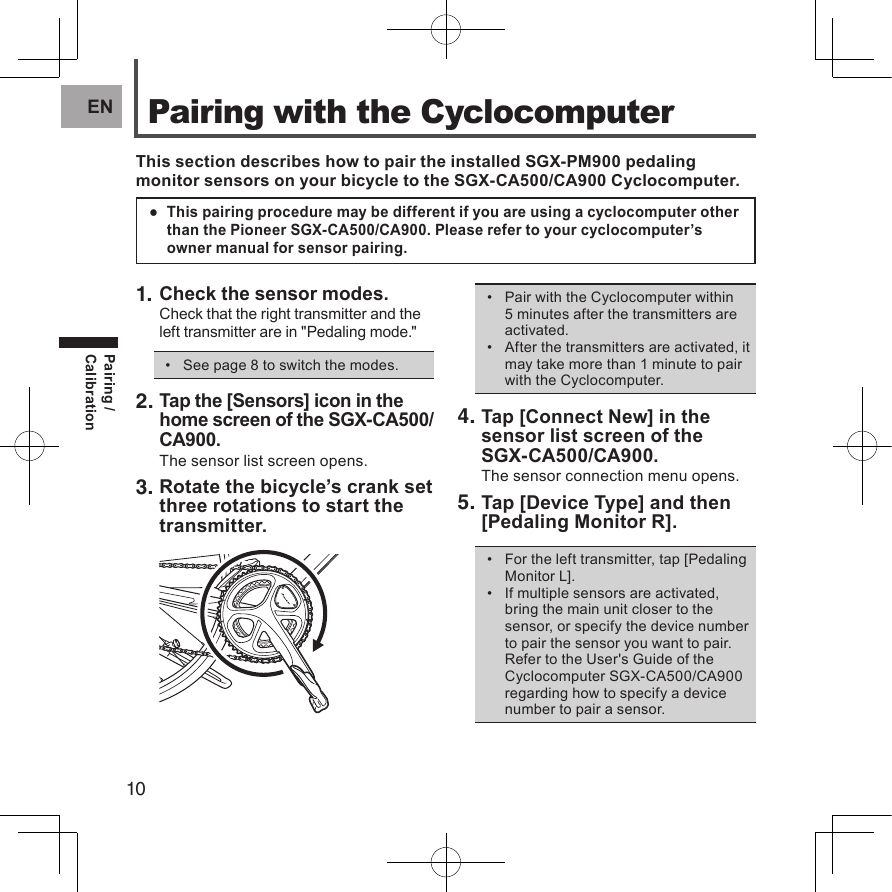 10ENPairing / CalibrationPairing with the CyclocomputerThis section describes how to pair the installed SGX-PM900 pedaling monitor sensors on your bicycle to the SGX-CA500/CA900 Cyclocomputer.This pairing procedure may be different if you are using a cyclocomputer other  ●than the Pioneer SGX-CA500/CA900. Please refer to your cyclocomputer’s owner manual for sensor pairing.1. Check the sensor modes.Check that the right transmitter and the left transmitter are in &quot;Pedaling mode.&quot;See page 8 to switch the modes.• 2. Tap the [Sensors] icon in the home screen of the SGX-CA500/CA900.The sensor list screen opens.3. Rotate the bicycle’s crank set three rotations to start the transmitter.Pair with the Cyclocomputer within • 5 minutes after the transmitters are activated.After the transmitters are activated, it • may take more than 1 minute to pair with the Cyclocomputer.4. Tap [Connect New] in the sensor list screen of the  SGX-CA500/CA900.The sensor connection menu opens.5. Tap [Device Type] and then [Pedaling Monitor R].For the left transmitter, tap [Pedaling • Monitor L].If multiple sensors are activated, • bring the main unit closer to the sensor, or specify the device number to pair the sensor you want to pair.Refer to the User&apos;s Guide of the Cyclocomputer SGX-CA500/CA900 regarding how to specify a device number to pair a sensor.Pairing / Calibration