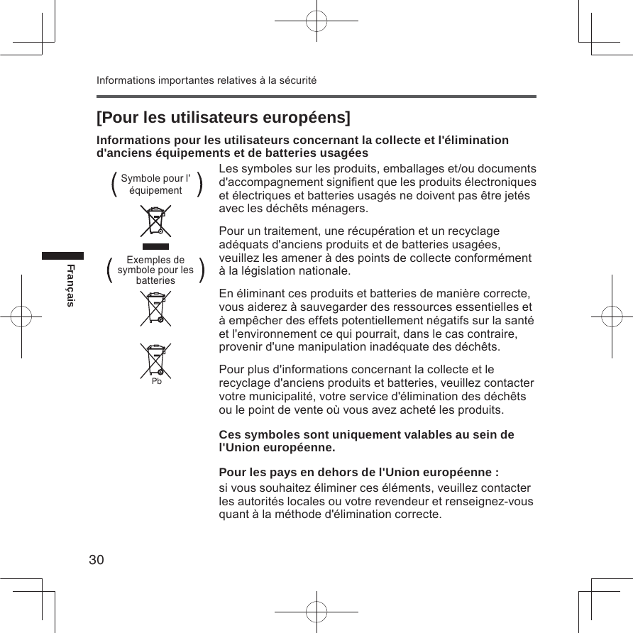 30FrançaisInformations importantes relatives à la sécurité[Pour les utilisateurs européens]Informations pour les utilisateurs concernant la collecte et l&apos;élimination d&apos;anciens équipements et de batteries usagéesLes symboles sur les produits, emballages et/ou documents d&apos;accompagnement signiﬁent que les produits électroniques et électriques et batteries usagés ne doivent pas être jetés avec les déchêts ménagers.Pour un traitement, une récupération et un recyclage adéquats d&apos;anciens produits et de batteries usagées, veuillez les amener à des points de collecte conformément à la législation nationale.En éliminant ces produits et batteries de manière correcte, vous aiderez à sauvegarder des ressources essentielles et à empêcher des effets potentiellement négatifs sur la santé et l&apos;environnement ce qui pourrait, dans le cas contraire, provenir d&apos;une manipulation inadéquate des déchêts.Pour plus d&apos;informations concernant la collecte et le recyclage d&apos;anciens produits et batteries, veuillez contacter votre municipalité, votre service d&apos;élimination des déchêts ou le point de vente où vous avez acheté les produits.Ces symboles sont uniquement valables au sein de l&apos;Union européenne.Pour les pays en dehors de l&apos;Union européenne :si vous souhaitez éliminer ces éléments, veuillez contacter les autorités locales ou votre revendeur et renseignez-vous quant à la méthode d&apos;élimination correcte.Symbole pour l&apos;  équipementPbExemples de symbole pour les batteries