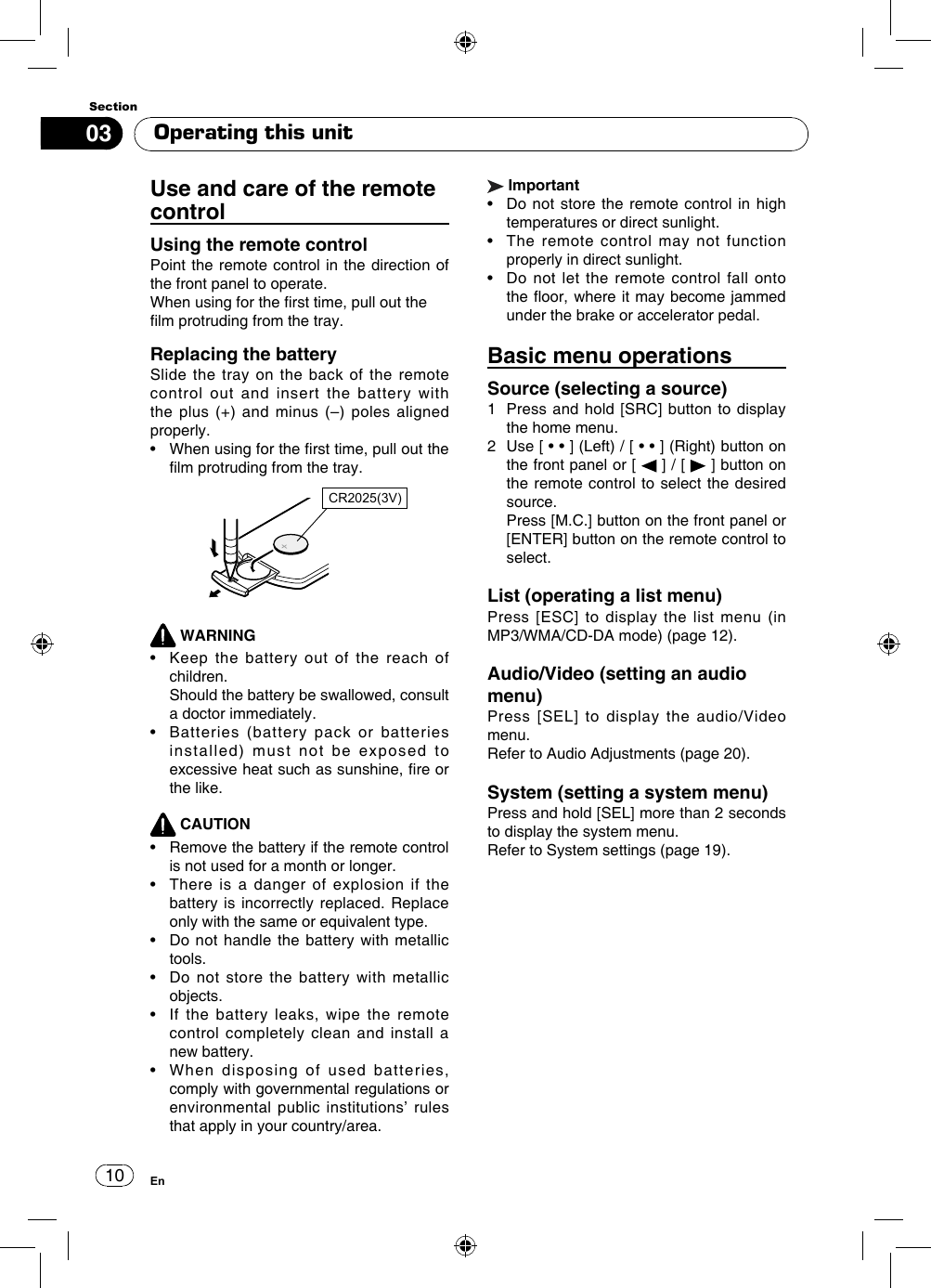1003SectionEnUse and care of the remote controlUsing the remote control Point the remote control in the direction of the front panel to operate.When using for the rst time, pull out thelm protruding from the tray.Replacing the batterySlide the tray on the back of the remote control out and insert the battery with the plus  (+)  and minus  (–)  poles aligned properly.•   When using for the rst time, pull out the lm protruding from the tray.CR2025(3V) WARNING•   Keep  the  battery  out  of  the  reach  of children.   Should the battery be swallowed, consult a doctor immediately.•    Batteries  (battery  pack  or  batteries installed) must not be exposed to excessive heat such as sunshine, re or the like. CAUTION•    Remove the battery if the remote control is not used for a month or longer.•   There  is  a  danger  of  explosion  if  the battery is incorrectly replaced. Replace only with the same or equivalent type.•   Do not  handle the battery  with metallic tools.•   Do  not  store  the  battery  with  metallic objects.•   If  the  battery  leaks,  wipe  the  remote control completely clean and install a new battery.•   When  disposing  of  used  batteries, comply with governmental regulations or environmental public institutions’ rules that apply in your country/area. Important•   Do not  store the remote control  in high temperatures or direct sunlight.•   The  remote  control  may  not  function properly in direct sunlight.•   Do not  let  the remote  control  fall onto the oor, where it may become jammed under the brake or accelerator pedal.Basic menu operationsSource (selecting a source)1   Press and hold [SRC] button to display the home menu.2   Use [ • • ] (Left) / [ • • ] (Right) button on the front panel or [   ] / [   ] button on the remote control to select the desired source.   Press [M.C.] button on the front panel or [ENTER] button on the remote control to select.List (operating a list menu) Press [ESC] to display the list menu (in MP3/WMA/CD-DA mode) (page 12).Audio/Video (setting an audio menu)Press [SEL] to display the audio/Video menu.Refer to Audio Adjustments (page 20).System (setting a system menu)Press and hold [SEL] more than 2 seconds to display the system menu.Refer to System settings (page 19).Operating this unit