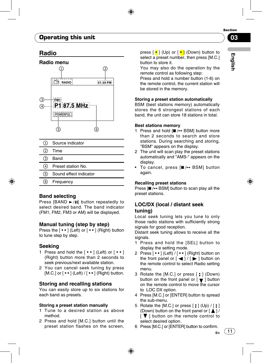 1103EnglishSectionEnRadioRadio menuRADIOPOWERFULSource indicatorTime BandPreset station No.Sound effect indicator FrequencyBand selectingPress [BAND  ] button repeatedly to select desired band. The band indicator (FM1, FM2, FM3 or AM) will be displayed.Manual tuning (step by step)Press the [ • • ] (Left) or [ • • ] (Right) button to tune step by step. Seeking1   Press and hold the [ • •  ] (Left) or [ • • ] (Right) button more than 2 seconds to seek previous/next available station.2   You can cancel seek tuning by press [M.C.] or [ • • ] (Left) / [ • • ] (Right) button.Storing and recalling stationsYou can easily store up to six stations for each band as presets.Storing a preset station manually1   Tune to a desired station as above method. 2   Press and hold [M.C.] button until the preset station flashes on the screen, press [ • ] (Up)  or  [ • ] (Down) button to select a preset number, then press [M.C.] button to store it.    You may also do the operation by the remote control as following step:   Press and hold a number button (1-6) on the remote control, the current station will be stored in the memory.Storing a preset station automaticallyBSM (best stations memory) automatically stores the 6 strongest stations of each band, the unit can store 18 stations in total.Best stations memory1   Press and hold [  BSM] button more than 2 seconds to search and store stations. During searching and storing, &quot;BSM&quot; appears on the display. 2   The unit will scan play the preset stations automatically and &quot;AMS-&quot; appears on the display.•   To  cancel,  press  [  BSM] button again.Recalling preset stationsPress [  BSM] button to scan play all the preset stations.LOC/DX (local / distant seek tuning)Local seek tuning lets you tune to only those radio stations with sufciently  strong signals for good reception.Distant seek tuning allows to receive all the signals.1   Press and hold the [SEL] button to display the setting mode.2   Press [ • • ] (Left) / [ • • ] (Right) button on the front panel or [   ] / [   ] button on the remote control to select Radio setting menu.3   Rotate the [M.C.] or press [   ] (Down) button on the front panel or [   ] button on the remote control to move the cursor to  LOC DX option.4   Press [M.C.] or [ENTER] button to spread the sub-menu.5    Rotate the [M.C.] or press [   ] (Up) / [   ] (Down) button on the front panel or [   ] /    [   ] button on the remote control to select desired option.6  Press [M.C.] or [ENTER] button to conrm.Operating this unit