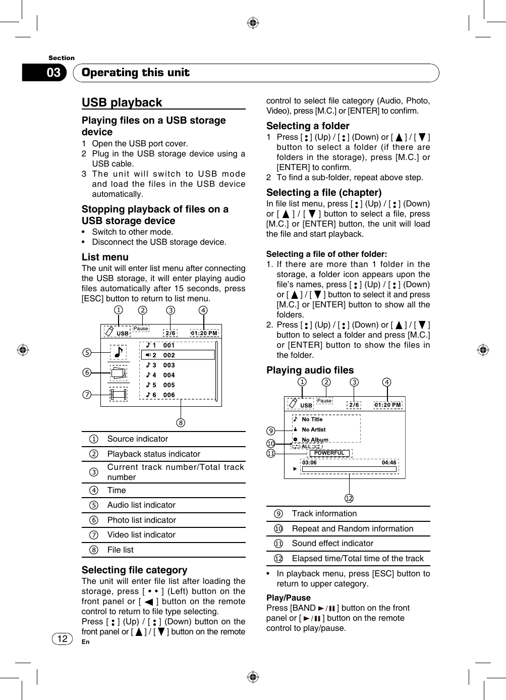 1203SectionEnOperating this unitUSB playback Playing les on a USB storage device 1  Open the USB port cover.2   Plug in the USB storage device using a USB cable.3   The unit will switch to USB mode and load the files in the USB device automatically.Stopping playback of les on a USB storage device•   Switch to other mode.•   Disconnect the USB storage device.List menuThe unit will enter list menu after connecting the USB storage, it will enter playing audio files automatically after 15 seconds, press [ESC] button to return to list menu. Source indicatorPlayback status indicatorCurrent track number/Total track numberTimeAudio list indicatorPhoto list indicatorVideo list indicatorFile listSelecting le categoryThe unit will enter  le list after loading  the storage,  press  [  •  •  ]  (Left)  button  on  the front panel or [   ] button on the remote control to return to le type selecting. Press [   ] (Up) / [   ] (Down) button on the front panel or [   ] / [   ] button on the remote control to select file category (Audio, Photo, Video), press [M.C.] or [ENTER] to conrm.Selecting a folder1   Press  [   ] (Up) / [   ] (Down) or [   ] / [   ]  button to select a folder (if there are folders in the storage), press [M.C.] or [ENTER] to conrm. 2  To nd a sub-folder, repeat above step.Selecting a le (chapter)In le list menu, press [   ] (Up) / [   ] (Down) or [   ] / [   ] button to select a le, press [M.C.] or [ENTER] button, the unit will load the le and start playback. Selecting a le of other folder:1.  If there are more than 1 folder in the storage, a folder icon appears upon the le’s names, press [   ] (Up) / [   ] (Down) or [   ] / [   ] button to select it and press [M.C.] or [ENTER] button to show all the folders.2.   Press  [   ] (Up) / [   ] (Down) or [   ] / [   ] button to select a folder and press [M.C.] or [ENTER] button to show the files in the folder.Playing audio les  POWERFULTrack informationRepeat and Random informationSound effect indicatorElapsed time/Total time of the track•   In playback menu, press [ESC] button to return to upper category.Play/PausePress [BAND   ] button on the front panel or [   ] button on the remote control to play/pause.
