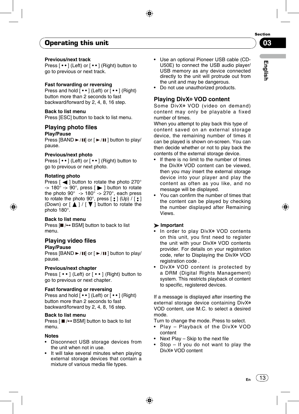 1303EnglishSectionEnOperating this unitPrevious/next track Press [ • • ] (Left) or [ • • ] (Right) button to go to previous or next track.Fast forwarding or reversing Press and hold [ • • ] (Left) or [ • • ] (Right) button more than 2 seconds to fast backward/forward by 2, 4, 8, 16 step.Back to list menuPress [ESC] button to back to list menu.Playing photo lesPlay/PausePress [BAND  ] or [   ] button to play/pause.Previous/next photo Press [ • • ] (Left) or [ • • ] (Right) button to go to previous or next photo.Rotating photo Press  [   ] button to rotate the photo 270° -&gt; 180° -&gt; 90°, press [   ] button to rotate the photo 90°  -&gt; 180° -&gt; 270°, each press to rotate the photo 90°, press [   ] (Up) / [   ] (Down) or [   ] / [   ] button to rotate the photo 180°.Back to list menuPress [  BSM] button to back to list menu.Playing video lesPlay/PausePress [BAND  ] or [   ] button to play/pause.Previous/next chapter Press [ • • ] (Left) or [ • • ] (Right) button to go to previous or next chapter.Fast forwarding or reversing Press and hold [ • • ] (Left) or [ • • ] (Right) button more than 2 seconds to fast backward/forward by 2, 4, 8, 16 step.Back to list menuPress [   BSM] button to back to list menu.Notes•   Disconnect USB  storage  devices  from the unit when not in use.•   It will take several minutes when playing external storage devices that contain a mixture of various media le types.•   Use an optional Pioneer USB cable (CD-U50E) to connect the USB audio player/USB memory as any device connected directly to the unit will protrude out from the unit and may be dangerous.•   Do not use unauthorized products.Playing DivX® VOD contentSome DivX® VOD (video on demand) content may only be playable a fixed number of times.When you attempt to play back this type ofcontent saved on an external storage device, the remaining number of times it can be played is shown on-screen. You can then decide whether or not to play back the contents of the external storage device.•   If there is no limit to the number of times the DivX® VOD content can be viewed, then you may insert the external storage device into your player and play the content as often as you like, and no message will be displayed.•   You can conrm the number of times that the content can be played by checking the number displayed after Remaining Views. Important•   In  order  to  play  DivX® VOD contents on this unit, you first need to register the unit with your DivX® VOD contents provider. For details on your registration code, refer to Displaying the DivX® VOD registration code .•   DivX® VOD content is protected by a DRM (Digital Rights Management) system. This restricts playback of content to specic, registered devices.If a message is displayed after inserting the external storage device containing DivX® VOD content, use M.C. to select a desired mode.Turn to change the mode. Press to select.•    Play  –  Playback  of  the  DivX® VOD content•   Next Play – Skip to the next le•   Stop  –  If  you  do  not  want  to  play  the DivX® VOD content