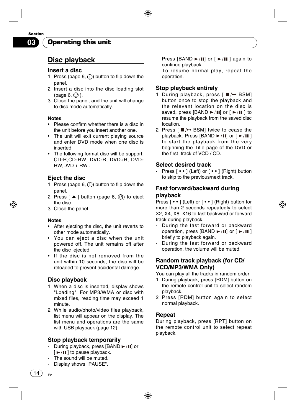 1403SectionEnDisc playbackInsert a disc1   Press (page 6,  ) button to ip down the panel. 2   Insert a disc into the disc loading slot (page 6,   ).3   Close the panel, and the unit will change to disc mode automatically. Notes•   Please conrm whether there is a disc in the unit before you insert another one.•   The unit  will exit current playing  source and enter DVD mode when one disc is inserted.•    The following format disc will be support: CD-R,CD-RW,  DVD-R,  DVD+R,  DVD-RW,DVD + RW .Eject the disc1   Press (page 6,  ) button to ip down the panel.2   Press  [   ] button (page 6,  ) to eject the disc. 3   Close the panel.Notes•   After ejecting the disc, the unit reverts to other mode automatically.•   You  can  eject  a  disc  when  the  unit powered off. The unit remains off after the disc  ejected.•   If  the  disc  is  not  removed  from  the unit within 10 seconds, the disc will be reloaded to prevent accidental damage.Disc playback1   When a disc is inserted, display shows &quot;Loading&quot;. For MP3/WMA or disc with mixed files, reading time may exceed 1 minute.2    While  audio/photo/video  files  playback,  list menu will appear on the display. The list menu and operations are the same with USB playback (page 12).Stop playback temporarily-   During playback, press [BAND  ] or  [   ] to pause playback.-  The sound will be muted.-   Display shows &quot;PAUSE&quot;.   Press  [BAND  ] or [   ] again to continue playback.    To resume normal play, repeat the operation.Stop playback entirely1   During playback, press [   BSM] button once to stop the playback and the relevant location on the disc is saved, press [BAND  ] or [   ] to resume the playback from the saved disc location.2   Press  [   BSM] twice to cease the playback. Press [BAND  ] or [   ]    to start the playback from the very beginning the Title page of the DVD or the rst  track of VCD / CD.Select desired track-    Press [ • • ] (Left) or [ • • ] (Right) button to skip to the previous/next track.Fast forward/backward during playbackPress [ • • ] (Left) or [ • • ] (Right) button for more than 2 seconds repeatedly to select X2, X4, X8, X16 to fast backward or forward track during playback.-    During the fast forward or backward operation, press [BAND  ] or [   ] briey to playback again. -   During the fast forward or backward operation, the volume will be muted.      Random track playback (for CD/VCD/MP3/WMA Only)You can play all the tracks in random order.1   During playback, press [RDM] button on the remote control unit to select random playback. 2   Press [RDM] button again to select normal playback.RepeatDuring playback, press [RPT] button on the remote control unit to select repeat playback.Operating this unit