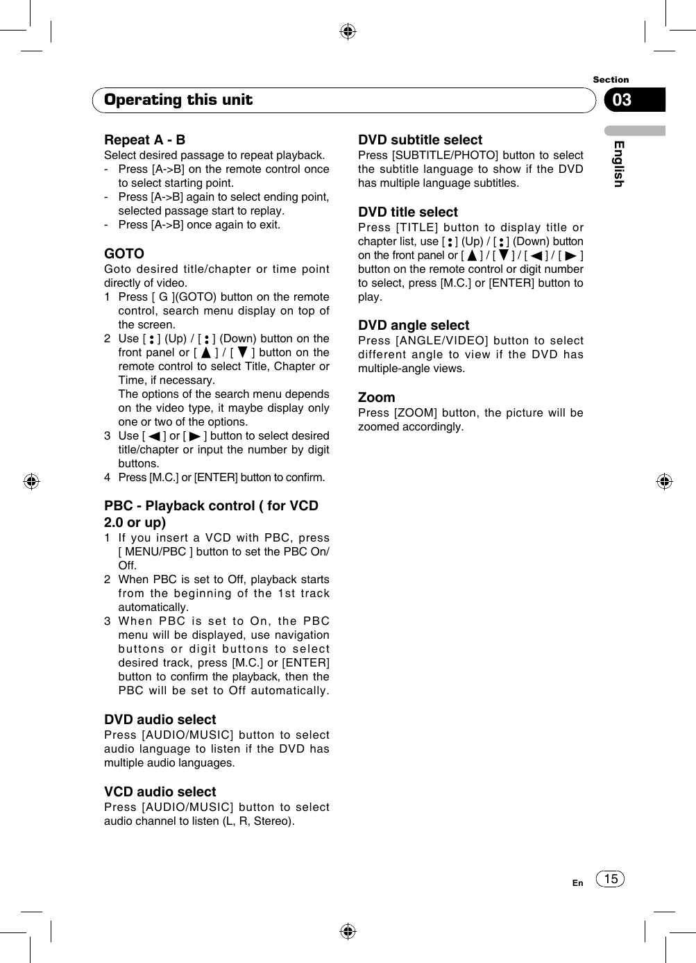 1503EnglishSectionEnRepeat A - BSelect desired passage to repeat playback.-   Press [A-&gt;B] on the remote control once to select starting point.-   Press [A-&gt;B] again to select ending point, selected passage start to replay.-   Press [A-&gt;B] once again to exit. GOTOGoto desired title/chapter or time point directly of video.1   Press [ G ](GOTO) button on the remote control, search menu display on top of the screen. 2   Use  [   ] (Up) / [   ] (Down) button on the front panel or [   ] / [   ] button on the remote control to select Title, Chapter or Time, if necessary.   The options of the search menu depends on the video type, it maybe display only one or two of the options.3   Use  [   ] or [   ] button to select desired title/chapter or input the number by digit buttons. 4  Press [M.C.] or [ENTER] button to conrm.PBC - Playback control ( for VCD 2.0 or up)1   If you insert a VCD with PBC, press    [ MENU/PBC ] button to set the PBC On/Off.2    When PBC is set to Off, playback starts from the beginning of the 1st track automatically. 3   When PBC is set to On, the PBC menu will be displayed, use navigation buttons or digit buttons to select desired track, press [M.C.] or [ENTER] button to confirm the playback, then the PBC will be set to Off automatically.DVD audio selectPress [AUDIO/MUSIC] button to select audio language to listen if the DVD has multiple audio languages.VCD audio selectPress [AUDIO/MUSIC] button to select audio channel to listen (L, R, Stereo).DVD subtitle selectPress [SUBTITLE/PHOTO] button to select the subtitle language to show if the DVD has multiple language subtitles.DVD title select Press [TITLE] button to display title or chapter list, use [   ] (Up) / [   ] (Down) button on the front panel or [   ] / [   ] / [   ] / [   ] button on the remote control or digit number to select, press [M.C.] or [ENTER] button to play. DVD angle selectPress [ANGLE/VIDEO] button to select different angle to view if the DVD has multiple-angle views.ZoomPress [ZOOM] button, the picture will be zoomed accordingly.Operating this unit