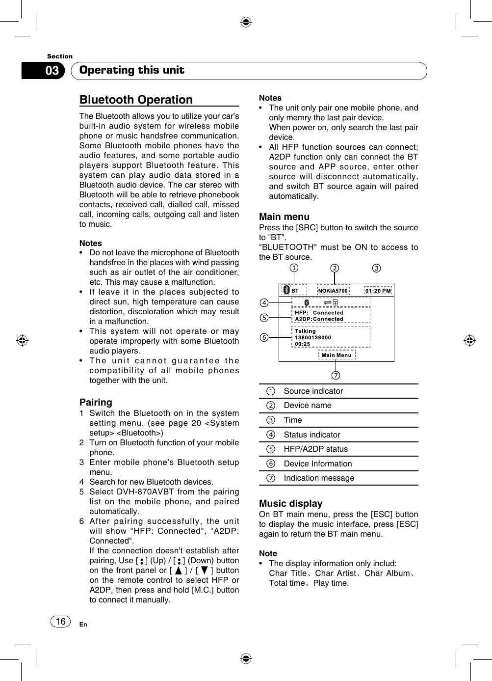 1603SectionEnOperating this unitBluetooth Operation The Bluetooth allows you to utilize your car’s built-in audio system for wireless mobile phone or music handsfree communication. Some Bluetooth mobile phones have the audio features, and some portable audio players support Bluetooth feature. This system can play audio data stored in a Bluetooth audio device. The car stereo with Bluetooth will be able to retrieve phonebook contacts, received call, dialled call, missed call, incoming calls, outgoing call and listen to music.Notes•   Do not leave the microphone of Bluetooth handsfree in the places with wind passing such as air outlet of the air conditioner, etc. This may cause a malfunction.•   If  leave  it  in  the  places  subjected  to direct sun, high temperature can cause distortion, discoloration which may result in a malfunction.•   This  system  will  not  operate  or  may operate improperly with some Bluetooth audio players.•   The  unit  cannot  guarantee  the  compatibility of all mobile phones together with the unit.Pairing1   Switch the Bluetooth on in the system setting menu. (see page 20 &lt;System setup&gt; &lt;Bluetooth&gt;)2   Turn on Bluetooth function of your mobile phone.3   Enter mobile phone’s Bluetooth setup menu.4   Search for new Bluetooth devices.5   Select DVH-870AVBT  from the  pairing list on the mobile phone, and paired automatically.6   After pairing successfully, the unit will  show  &quot;HFP:  Connected&quot;,  &quot;A2DP: Connected&quot;.   If the connection doesn&apos;t establish after pairing, Use [   ] (Up) / [   ] (Down) button on the front panel or [   ] / [   ] button on the  remote control  to select  HFP or A2DP, then press and hold [M.C.] button to connect it manually.Notes•   The unit only pair one mobile phone, and only memry the last pair device.   When power on, only search the last pair device.•   All  HFP  function  sources can  connect; A2DP function only can connect the BT source and APP source, enter other source will disconnect automatically, and switch BT source again will paired automatically.Main menuPress the [SRC] button to switch the source to &quot;BT&quot;. &quot;BLUETOOTH&quot; must  be  ON to  access to the BT source.Source indicatorDevice nameTimeStatus indicatorHFP/A2DP statusDevice Information        Indication messageMusic displayOn BT main menu, press the [ESC] button to display the music interface, press [ESC] again to return the BT main menu.Note•   The display information only includ:    Char  Title、Char Artist、Char Album、Total time、Play time.