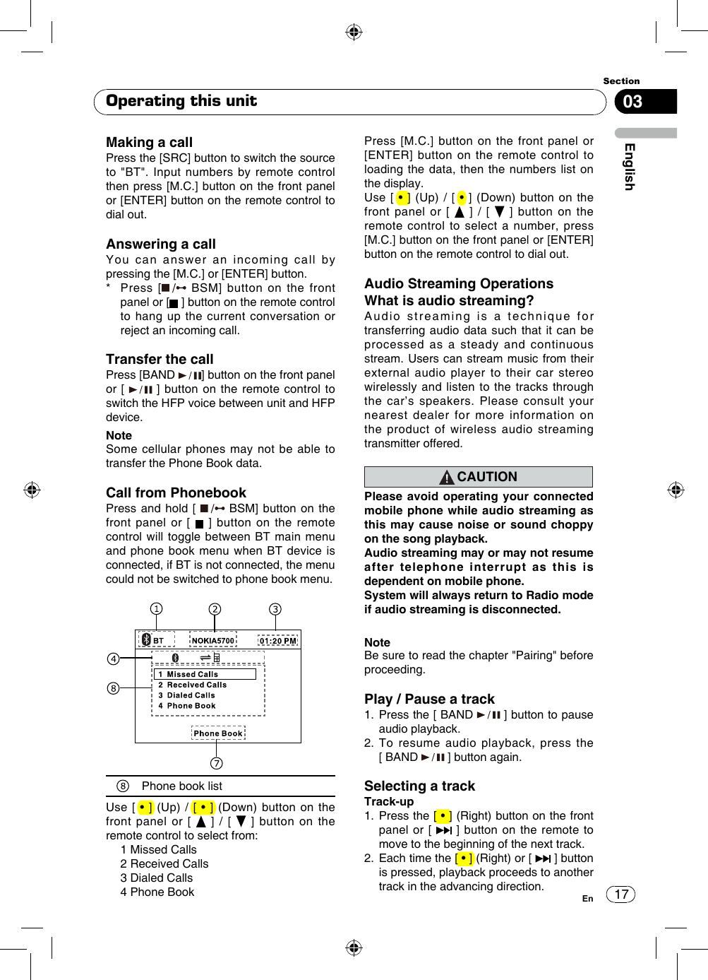 1703EnglishSectionEnOperating this unitMaking a callPress the [SRC] button to switch the source to &quot;BT&quot;. Input numbers by remote control then press [M.C.] button on the front panel or [ENTER] button on the remote control to dial out.Answering a callYou can answer an incoming call by pressing the [M.C.] or [ENTER] button.*   Press  [  BSM] button on the front panel or [  ] button on the remote control to hang up the current conversation or reject an incoming call.Transfer the callPress [BAND  ] button on the front panel or [   ] button on the remote control to switch the HFP voice between unit and HFP device.NoteSome cellular phones may not be able to  transfer the Phone Book data.Call from PhonebookPress and hold [   BSM] button on the front panel or [   ] button on the remote control will toggle between BT main menu and phone book menu when BT device is connected, if BT is not connected, the menu could not be switched to phone book menu.Phone book listUse [  • ] (Up)  / [  •  ] (Down)  button on  the front panel or [   ] / [   ] button on the remote control to select from:  1 Missed Calls  2 Received Calls  3 Dialed Calls  4 Phone BookPress [M.C.] button on the front panel or [ENTER] button on the remote control to loading the data, then the numbers list on the display. Use [  • ] (Up)  / [  •  ] (Down)  button on  the front panel or [   ] / [   ] button on the remote control to select a number, press [M.C.] button on the front panel or [ENTER] button on the remote control to dial out.Audio Streaming OperationsWhat is audio streaming?Audio streaming is a technique for transferring audio data such that it can be processed as a steady and continuous stream. Users can stream music from their external audio player to their car stereo wirelessly and listen to the tracks through the car’s speakers. Please consult your nearest dealer for more information on the product of wireless audio streaming transmitter offered.CAUTIONPlease avoid operating your connected mobile phone while audio streaming as this may cause noise or sound choppy on the song playback.Audio streaming may or may not resume after telephone interrupt as this is dependent on mobile phone.System will always return to Radio mode if audio streaming is disconnected.NoteBe sure to read the chapter &quot;Pairing&quot; before proceeding.Play / Pause a track1.  Press the [ BAND   ] button to pause audio playback.2.   To  resume  audio  playback,  press  the        [ BAND   ] button again.Selecting a trackTrack-up1.   Press the [ • ] (Right) button on the front panel or [   ] button on the remote to move to the beginning of the next track.2.   Each time the [ • ] (Right) or [   ] button is pressed, playback proceeds to another track in the advancing direction.