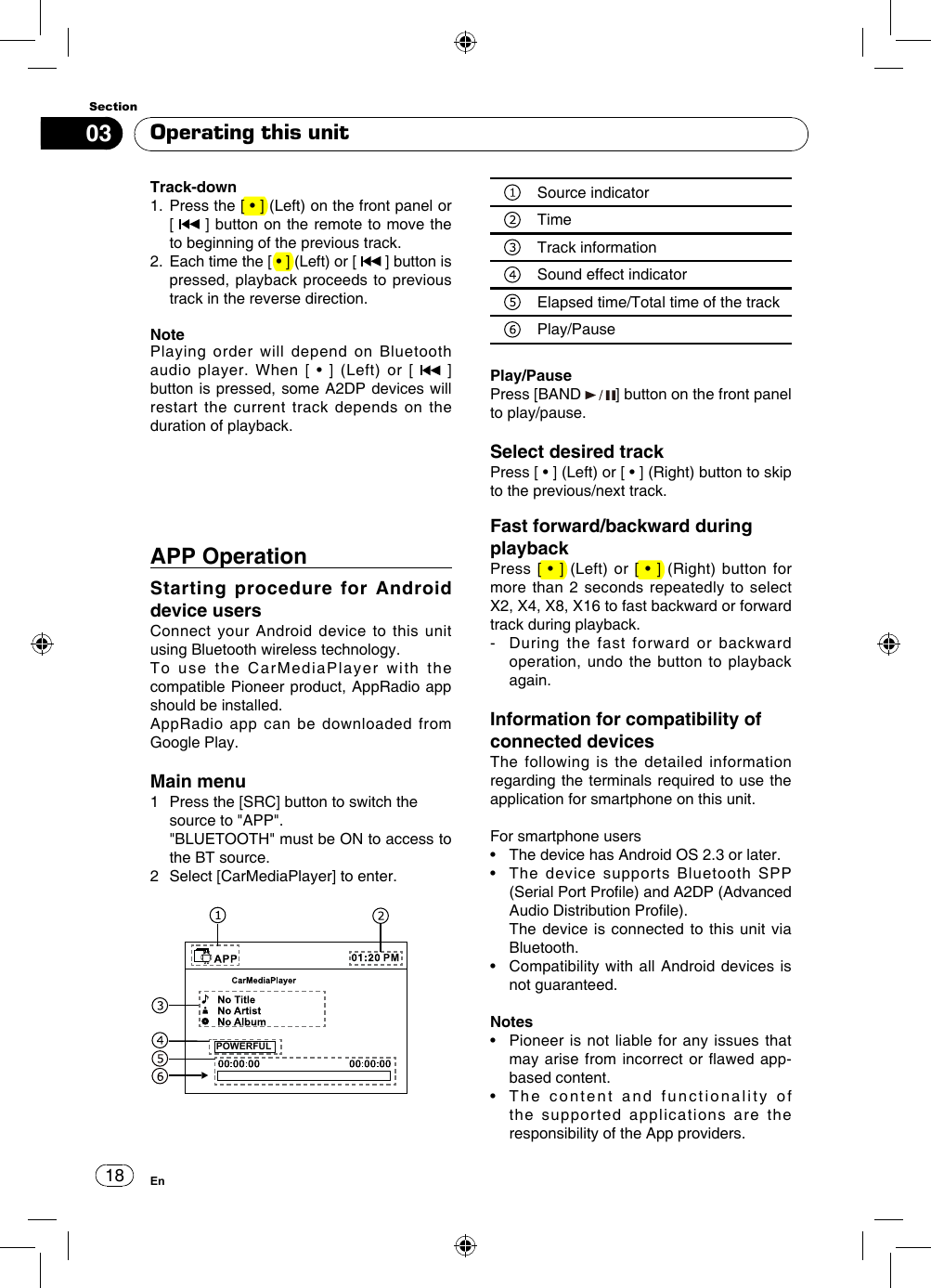 1803SectionEnOperating this unitAPP Operation Starting procedure for Android device users Connect your Android device to this unit using Bluetooth wireless technology.To use the CarMediaPlayer with the compatible Pioneer product, AppRadio app should be installed.AppRadio app can be downloaded from Google Play.Main menu1   Press the [SRC] button to switch the source to &quot;APP&quot;.    &quot;BLUETOOTH&quot; must be ON to access to the BT source.2   Select [CarMediaPlayer] to enter. POWERFULSource indicatorTime Track informationSound effect indicatorElapsed time/Total time of the trackPlay/PausePlay/PausePress [BAND  ] button on the front panel to play/pause.Select desired trackPress [ • ] (Left) or [ • ] (Right) button to skip to the previous/next track.Fast forward/backward during playbackPress [  • ]  (Left) or [  • ]  (Right) button  for more than 2 seconds repeatedly to select X2, X4, X8, X16 to fast backward or forward track during playback.-    During the fast forward or backward operation, undo the button to playback again. Information for compatibility of connected devicesThe following is the detailed information regarding the terminals required to use the application for smartphone on this unit.For smartphone users•   The device has Android OS 2.3 or later.•   The  device  supports  Bluetooth  SPP (Serial Port Prole) and A2DP (Advanced Audio Distribution Prole).   The device is connected to this unit via Bluetooth.•   Compatibility with  all  Android devices is not guaranteed.Notes•   Pioneer is  not liable for  any issues that may arise from  incorrect  or awed app-based content.•   The  content  and  functionality  of  the supported applications are the responsibility of the App providers.Track-down1.   Press the [ • ] (Left) on the front panel or    [   ] button on the remote to move the to beginning of the previous track.2.   Each time the [ • ] (Left) or [   ] button is pressed, playback proceeds to previous track in the reverse direction.NotePlaying order will depend on Bluetooth audio  player.  When  [  •  ]  (Left)  or  [   ] button is pressed, some A2DP devices will restart the current track depends on the duration of playback.