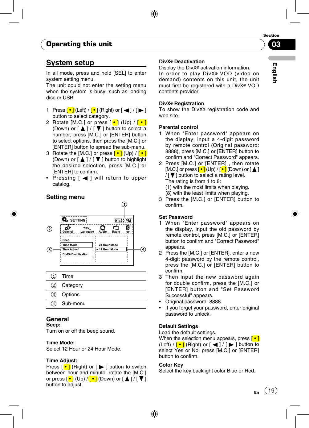 1903EnglishSectionEnOperating this unitSystem setupIn all mode, press and hold [SEL] to enter system setting menu. The unit could not enter the setting menu when the system is busy, such as loading disc or USB.1   Press [ • ] (Left) / [ • ] (Right) or [   ] / [   ] button to select category.2   Rotate  [M.C.] or  press  [ •  ]  (Up) /  [  •  ] (Down) or [   ] / [   ] button to select a number, press [M.C.] or [ENTER] button to select options, then press the [M.C.] or [ENTER] button to spread the sub-menu. 3   Rotate the [M.C.] or press [ • ] (Up) / [ • ] (Down) or [   ] / [   ] button to highlight the desired selection, press [M.C.] or [ENTER] to conrm. •    Pressing  [   ] will return to upper catalog.Setting menuSETTINGTimeCategoryOptionsSub-menuGeneralBeep: Turn on or off the beep sound.Time Mode: Select 12 Hour or 24 Hour Mode.Time Adjust:Press [ • ] (Right) or [   ] button to switch between hour and minute, rotate the [M.C.] or press [ • ] (Up) / [ • ] (Down) or [   ] / [   ] button to adjust.DivX® DeactivationDisplay the DivX® activation information.In order to play DivX® VOD (video on demand) contents on this unit, the unit must first be registered with a DivX® VOD contents provider.DivX® RegistrationTo show the DivX® registration code and web site. Parental control1    When &quot;Enter password&quot; appears on the display, input a 4-digit password by remote control (Original password: 8888), press [M.C.] or [ENTER] button to conrm and &quot;Correct Password&quot; appears.2   Press [M.C.] or [ENTER] , then rotate [M.C.] or press [ • ] (Up) / [ • ] (Down) or [   ] / [   ] button to select a rating level.  The rating is from 1 to 8:   (1) with the most limits when playing.  (8) with the least limits when playing.3   Press the [M.C.] or [ENTER] button to conrm.Set Password1   When &quot;Enter password&quot; appears on the display, input the old password by remote control, press [M.C.] or [ENTER] button to conrm and &quot;Correct Password&quot; appears.2   Press the [M.C.] or [ENTER], enter a new 4-digit password by the remote control, press the [M.C.] or [ENTER] button to conrm.  3   Then input the new password again for double confirm, press the [M.C.] or [ENTER] button and &quot;Set Password Successful&quot; appears.•    Original password: 8888•    If you forget your password, enter original password to unlock.Default SettingsLoad the default settings.When the selection menu appears, press [ • ] (Left) / [ • ] (Right) or [   ] / [   ] button to select Yes or No, press [M.C.] or [ENTER] button to conrm.Color KeySelect the key backlight color Blue or Red.