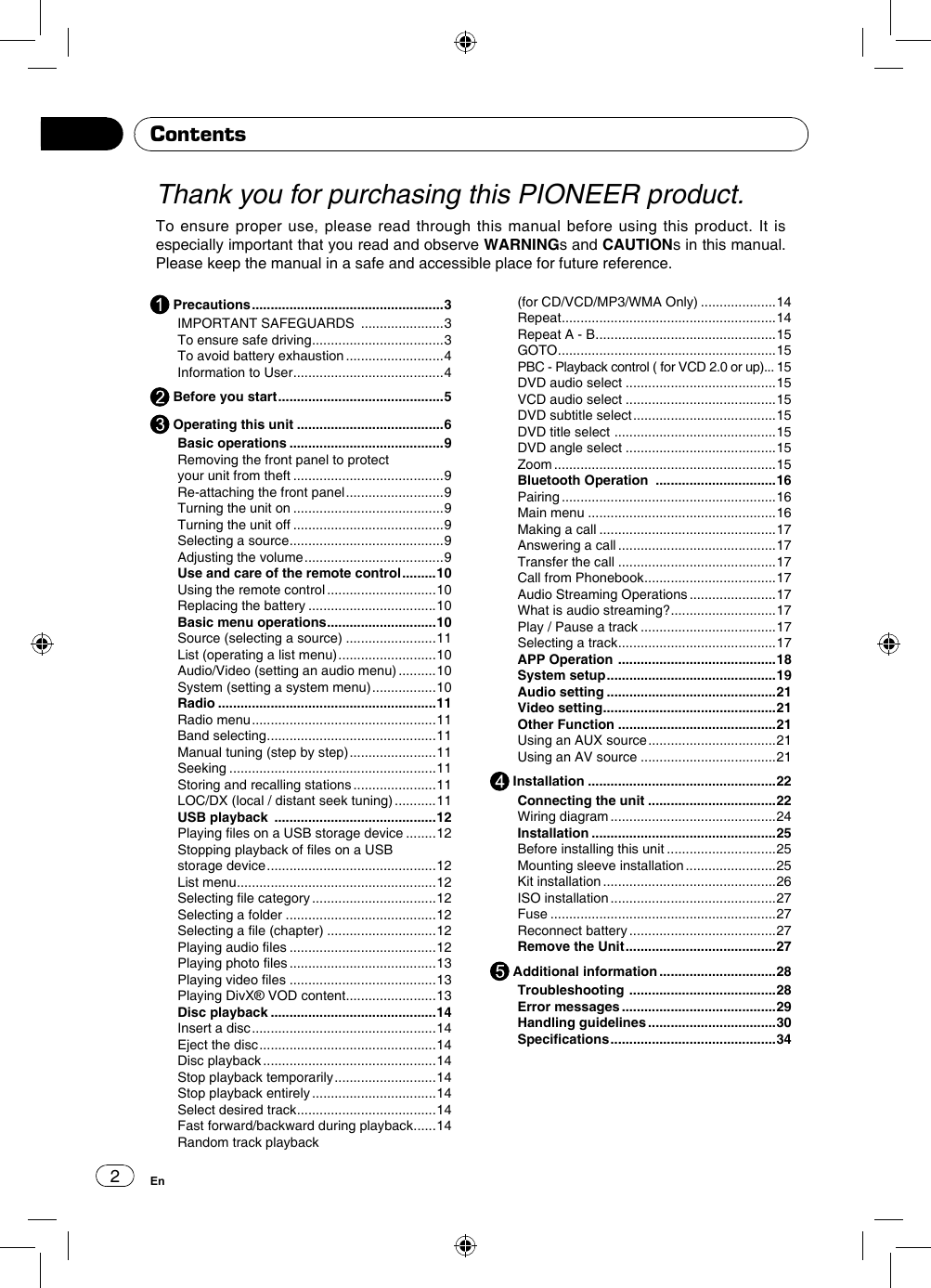 2EnThank you for purchasing this PIONEER product.To ensure proper use, please read through this manual before using this product. It is especially important that you read and observe WARNINGs and CAUTIONs in this manual. Please keep the manual in a safe and accessible place for future reference.Contents Precautions ...................................................3IMPORTANT SAFEGUARDS  ......................3To ensure safe driving ................................... 3To avoid battery exhaustion ..........................4Information to User ........................................ 4 Before you start ............................................5 Operating this unit .......................................6Basic operations .........................................9Removing the front panel to protect your unit from theft ........................................9Re-attaching the front panel ..........................9Turning the unit on ........................................9Turning the unit off ........................................9Selecting a source ......................................... 9Adjusting the volume .....................................9Use and care of the remote control .........10Using the remote control .............................10Replacing the battery ..................................10Basic menu operations ............................. 10Source (selecting a source) ........................11List (operating a list menu) ..........................10Audio/Video (setting an audio menu) ..........10System (setting a system menu) .................10Radio ..........................................................11Radio menu .................................................11Band selecting ............................................. 11Manual tuning (step by step) .......................11Seeking .......................................................11Storing and recalling stations ......................11LOC/DX (local / distant seek tuning) ...........11USB playback  ...........................................12Playing les on a USB storage device ........12Stopping playback of les on a USB storage device .............................................12List menu ..................................................... 12Selecting le category .................................12Selecting a folder ........................................12Selecting a le (chapter) .............................12Playing audio les .......................................12Playing photo les .......................................13Playing video les .......................................13Playing DivX® VOD content ........................ 13Disc playback ............................................14Insert a disc .................................................14Eject the disc ...............................................14Disc playback ..............................................14Stop playback temporarily ...........................14Stop playback entirely .................................14Select desired track ..................................... 14Fast forward/backward during playback ...... 14Random track playback(for CD/VCD/MP3/WMA Only) ....................14Repeat .........................................................14Repeat A - B ................................................ 15GOTO ..........................................................15PBC - Playback control ( for VCD 2.0 or up)... 15DVD audio select ........................................15VCD audio select ........................................15DVD subtitle select ......................................15DVD title select  ........................................... 15DVD angle select ........................................15Zoom ...........................................................15Bluetooth Operation  ................................16Pairing .........................................................16Main menu ..................................................16Making a call ...............................................17Answering a call ..........................................17Transfer the call ..........................................17Call from Phonebook ................................... 17Audio Streaming Operations .......................17What is audio streaming? ............................ 17Play / Pause a track ....................................17Selecting a track .......................................... 17APP Operation  ..........................................18System setup .............................................19Audio setting .............................................21Video setting .............................................. 21Other Function ..........................................21Using an AUX source ..................................21Using an AV source ....................................21 Installation ..................................................22Connecting the unit ..................................22Wiring diagram ............................................24Installation .................................................25Before installing this unit .............................25Mounting sleeve installation ........................25Kit installation ..............................................26ISO installation ............................................27Fuse ............................................................27Reconnect battery .......................................27Remove the Unit ........................................27 Additional information ...............................28Troubleshooting  .......................................28Error messages .........................................29Handling guidelines ..................................30Specications ............................................34