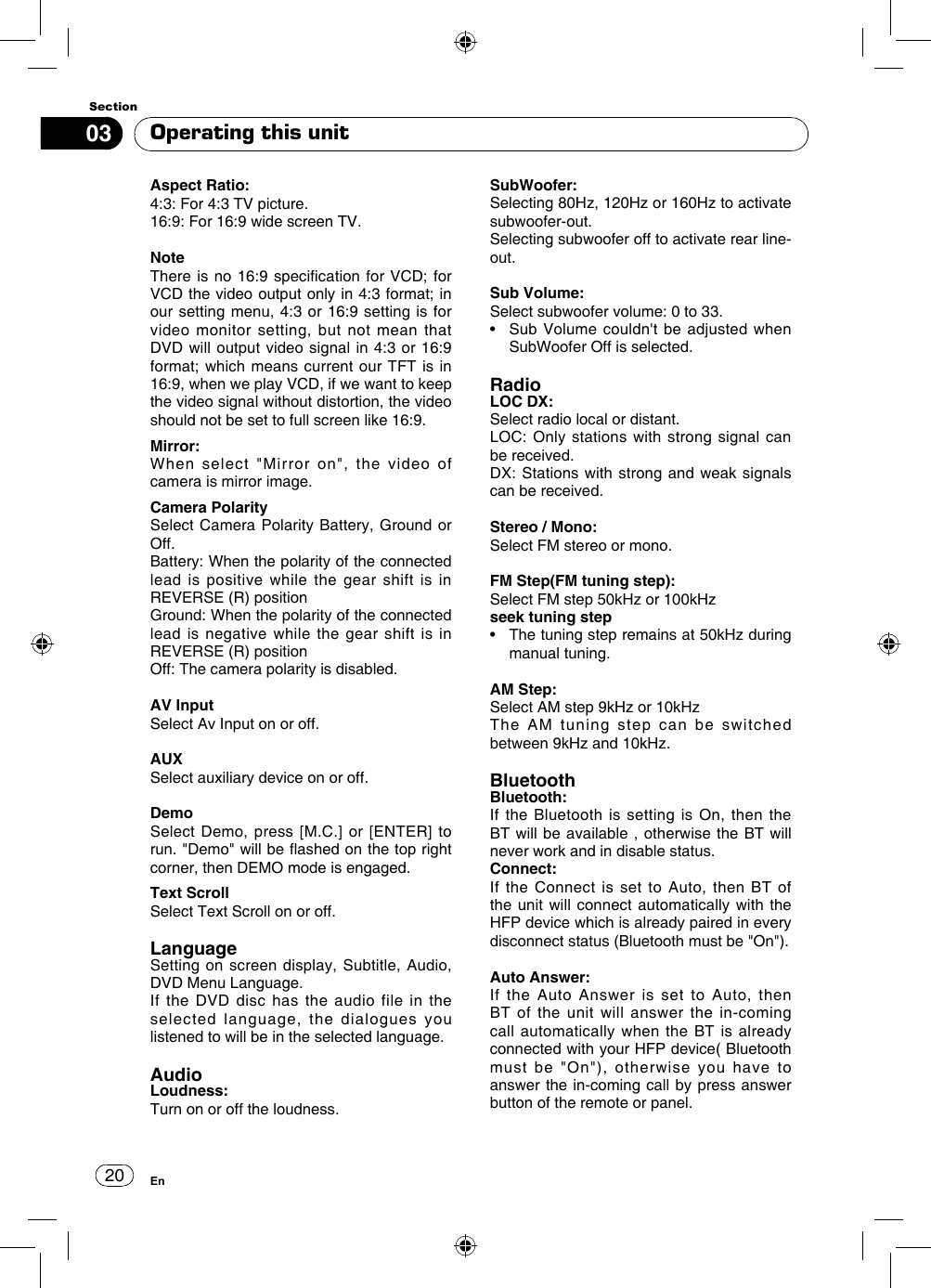 2003SectionEnOperating this unitAspect Ratio:4:3: For 4:3 TV picture.16:9: For 16:9 wide screen TV. NoteThere is no 16:9 specication  for VCD; for VCD the video output only in 4:3 format; in our setting menu, 4:3 or 16:9 setting is for video monitor setting, but not mean that DVD will output video signal in 4:3 or 16:9 format; which means current our  TFT is in 16:9, when we play VCD, if we want to keep the video signal without distortion, the video should not be set to full screen like 16:9.Mirror:When select &quot;Mirror on&quot;, the video of camera is mirror image.Camera PolaritySelect Camera Polarity Battery, Ground or Off.Battery: When the polarity of the connected lead is positive while the gear shift is in REVERSE (R) positionGround: When the polarity of the connected lead is negative while the gear shift is in REVERSE (R) positionOff: The camera polarity is disabled.AV InputSelect Av Input on or off.AUXSelect auxiliary device on or off.DemoSelect Demo, press [M.C.] or [ENTER] to run. &quot;Demo&quot; will be ashed on the top right corner, then DEMO mode is engaged.Text ScrollSelect Text Scroll on or off.LanguageSetting on screen display, Subtitle, Audio, DVD Menu Language.If the DVD disc has the audio file in the selected language, the dialogues you listened to will be in the selected language.AudioLoudness:Turn on or off the loudness.SubWoofer:Selecting 80Hz, 120Hz or 160Hz to activate subwoofer-out. Selecting subwoofer off to activate rear line-out.Sub Volume:Select subwoofer volume: 0 to 33.•    Sub  Volume couldn&apos;t be  adjusted when  SubWoofer Off is selected.RadioLOC DX:Select radio local or distant.LOC: Only stations with strong signal can be received.DX: Stations with strong and weak signals can be received.Stereo / Mono:Select FM stereo or mono.FM Step(FM tuning step):Select FM step 50kHz or 100kHzseek tuning step•   The tuning step remains at 50kHz during manual tuning.AM Step:Select AM step 9kHz or 10kHzThe AM tuning step can be switched between 9kHz and 10kHz.BluetoothBluetooth:If the Bluetooth is setting is On, then the BT will be available , otherwise the BT will never work and in disable status.Connect:If the Connect is set to Auto, then BT of the unit will connect automatically with the HFP device which is already paired in every disconnect status (Bluetooth must be &quot;On&quot;).Auto Answer:If the Auto Answer is set to Auto, then  BT of the unit will answer the in-coming call automatically when the BT is already connected with your HFP device( Bluetooth must be &quot;On&quot;), otherwise you have to answer the in-coming call by press answer button of the remote or panel.