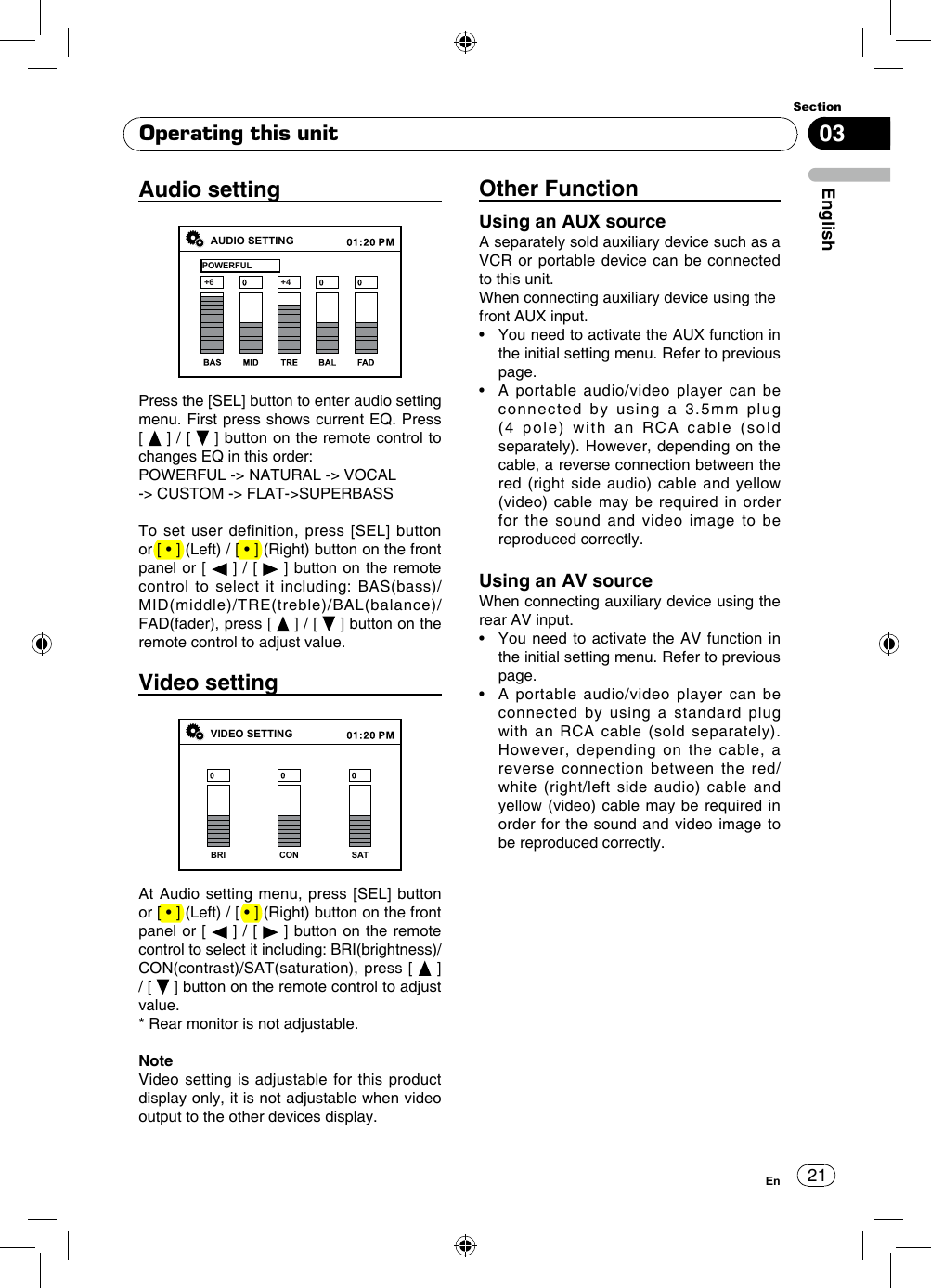 2103EnglishSectionEnOperating this unitAudio settingAUDIO SETTINGPOWERFUL+6 +4Press the [SEL] button to enter audio setting menu.  First  press  shows  current  EQ.  Press        [   ] / [   ] button on the remote control to changes EQ in this order:POWERFUL -&gt; NATURAL -&gt; VOCAL-&gt; CUSTOM -&gt; FLAT-&gt;SUPERBASSTo set user definition, press [SEL] button or [ • ] (Left) / [ • ] (Right) button on the front panel or [   ] / [   ] button on the remote control to select it including: BAS(bass)/MID(middle)/TRE(treble)/BAL(balance)/FAD(fader), press [   ] / [   ] button on the remote control to adjust value.Video settingVIDEO SETTINGBRI CON SATAt Audio setting menu, press [SEL] button or [ • ] (Left) / [ • ] (Right) button on the front panel or [   ] / [   ] button on the remote control to select it including: BRI(brightness)/CON(contrast)/SAT(saturation), press [   ] / [   ] button on the remote control to adjust value.* Rear monitor is not adjustable.NoteVideo setting is adjustable for this product display only, it is not adjustable when video output to the other devices display.Other FunctionUsing an AUX sourceA separately sold auxiliary device such as a VCR or portable device can be connected to this unit. When connecting auxiliary device using thefront AUX input.•    You need to activate the AUX function in the initial setting menu. Refer to previous page.•    A  portable  audio/video  player  can  be connected by using a 3.5mm plug (4 pole) with an RCA cable (sold separately). However, depending on the cable, a reverse connection between the red (right side audio) cable and yellow (video) cable may be required in order for the sound and video image to be reproduced correctly.Using an AV sourceWhen connecting auxiliary device using the rear AV input.•    You  need to activate the  AV  function in the initial setting menu. Refer to previous page.•    A  portable  audio/video  player  can  be connected by using a standard plug  with an RCA cable (sold separately). However,  depending  on  the  cable,  a reverse connection between the red/white (right/left side audio) cable and yellow (video) cable may be required in order for the sound and video image to be reproduced correctly.