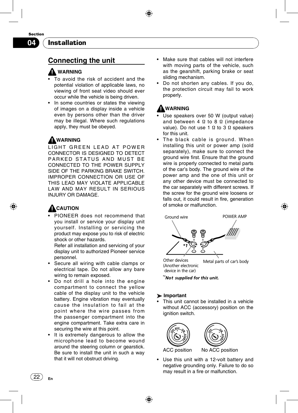 2204SectionEnInstallationConnecting the unit WARNING•   To  avoid  the  risk  of  accident  and  the potential violation of applicable laws, no viewing of front seat video should ever occur while the vehicle is being driven.•   In some  countries or states the  viewing of images on a display inside a vehicle even by persons other than the driver may be illegal. Where such regulations apply, they must be obeyed.WARNINGLIGHT  GREEN  LEAD  AT  POWER  CONNECTOR IS DESIGNED TO DETECT PARKED STATUS AND MUST BE CONNECTED TO  THE POWER  SUPPLY SIDE OF THE PARKING BRAKE SWITCH. IMPROPER CONNECTION OR USE OF THIS LEAD  MAY VIOLATE  APPLICABLE LAW AND MAY RESULT IN SERIOUS INJURY OR DAMAGE.CAUTION•    PIONEER  does  not  recommend  that you install or service your display unit yourself. Installing or servicing the product may expose you to risk of electric shock or other hazards.   Refer all installation and servicing of your display unit to authorized Pioneer service personnel.•    Secure  all wiring  with  cable clamps  or electrical tape. Do not allow any bare wiring to remain exposed.•    Do  not  drill  a  hole  into  the  engine compartment to connect the yellow cable of the display unit to the vehicle battery. Engine vibration may eventually cause the insulation to fail at the point where the wire passes from the passenger compartment into the engine compartment. Take extra care in securing the wire at this point.•    It  is extremely  dangerous  to  allow the microphone lead to become wound around the steering column or gearstick. Be sure to install the unit in such a way that it will not obstruct driving.•    Make  sure that cables  will not  interfere with moving parts of the vehicle, such as the gearshift, parking brake or seat sliding mechanism.•    Do  not  shorten  any  cables.  If  you  do, the protection circuit may fail to work properly.WARNING•    Use  speakers over 50 W  (output value) and  between  4  Ω  to  8  Ω  (impedance value). Do not  use 1 Ω to  3 Ω speakers for this unit.•    The  black  cable  is  ground.  When  installing this unit or power amp (sold separately), make sure to connect the ground wire rst. Ensure that the ground wire is properly connected to metal parts of the car’s body. The ground wire of the power amp and the one of this unit or any other device must be connected to the car separately with different screws. If the screw for the ground wire loosens or falls out, it could result in re, generation of smoke or malfunction.  Ground wireMetal parts of car’s bodyPOWER AMPOther devices(Another electronic device in the car) Important•    This unit cannot be installed in a vehicle without ACC (accessory) position on the ignition switch.  ACC position   No ACC position•   Use this  unit with  a 12-volt battery  and negative grounding only. Failure to do so may result in a re or malfunction.