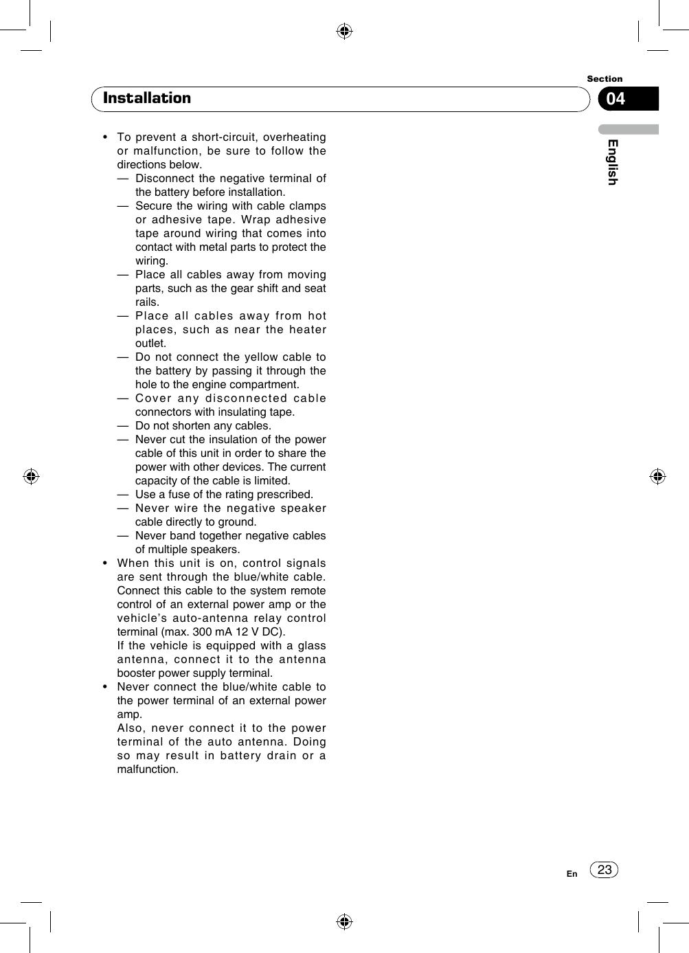 23Section04EnglishEnInstallation•    To  prevent a  short-circuit,  overheating or malfunction, be sure to follow the directions below.  —   Disconnect the negative terminal of the battery before installation.  —   Secure the wiring with cable clamps or adhesive tape. Wrap adhesive tape around wiring that comes into contact with metal parts to protect the wiring.  —   Place all cables away from moving parts, such as the gear shift and seat rails.  —   Place all cables away from hot places, such as near the heater outlet.  —   Do not connect the yellow cable to the battery by passing it through the hole to the engine compartment.  —   Cover any disconnected cable connectors with insulating tape.  —  Do not shorten any cables.  —   Never cut the insulation of the power cable of this unit in order to share the power with other devices. The current capacity of the cable is limited.  —  Use a fuse of the rating prescribed.  —   Never wire the negative speaker cable directly to ground.  —   Never band together negative cables of multiple speakers.•    When  this  unit  is  on,  control  signals are sent through the blue/white cable. Connect this cable to the system remote control of an external power amp or the vehicle’s auto-antenna relay control terminal (max. 300 mA 12 V DC).   If the vehicle is equipped with a glass antenna, connect it to the antenna booster power supply terminal.•    Never  connect the  blue/white  cable  to the power terminal of an external power amp.   Also, never connect it to the power terminal of the auto antenna. Doing so may result in battery drain or a malfunction.