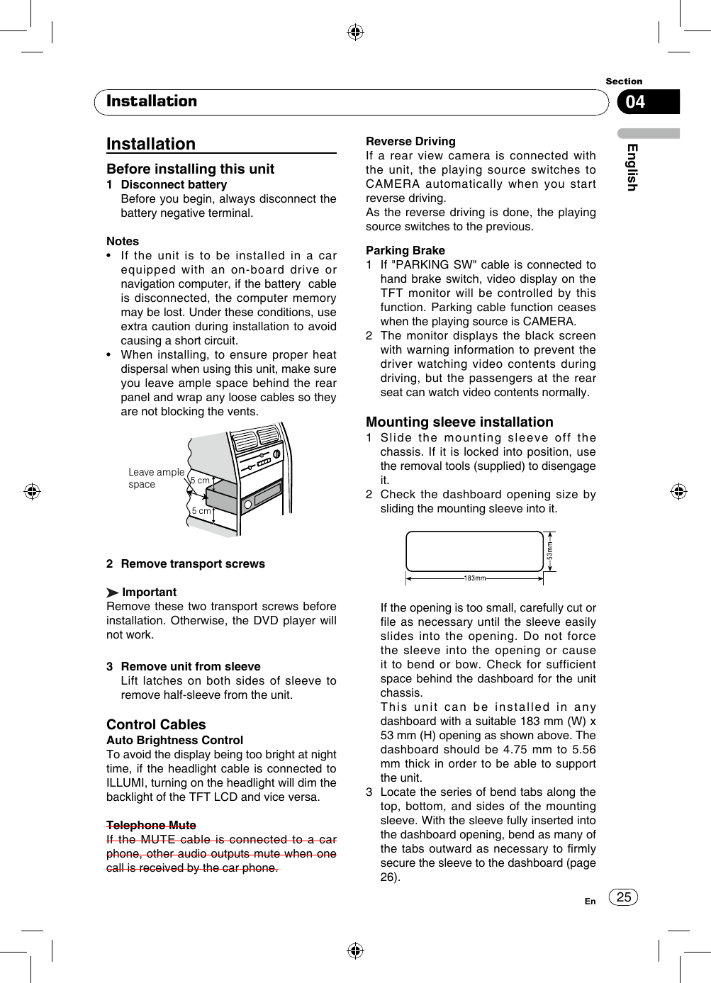 25Section04EnglishEnConnectorYellow OrangeRedBlackBlue/WhiteTo car battery(+)Continuous +12V DC IlluminationIgnition key +12V DCwhen ON/ACCGround leadConnected to a clean,paint-free metal locationMotor/Electric antenna relay control leadAmplifier relay control leadGreen/WhiteViolet/WhiteFront Line out RRear Subwoofer out RREVERSE SWPARKING SWCAMERA INFront Line out LRear Subwoofer out LVEDIO OUTYellowVIDEO IN (AV)AUDIO IN (AV) RADIO ANT MICBT ANTSWC (Steering Wheel Control)R(Red)L(White)Violet/Black     StripeVioletInstallationInstallationBefore installing this unit1  Disconnect battery   Before you begin, always disconnect the battery negative terminal.Notes•    If  the  unit  is  to  be  installed  in  a  car equipped with an on-board drive or navigation computer, if the battery  cable is disconnected, the computer memory may be lost. Under these conditions, use extra caution during installation to avoid causing a short circuit.•    When  installing, to  ensure proper  heat dispersal when using this unit, make sure you leave ample space behind the rear panel and wrap any loose cables so they are not blocking the vents.5cmLeave ample space5 cm5 cm2  Remove transport screws ImportantRemove these two transport screws before installation. Otherwise, the DVD player will not work.3  Remove unit from sleeve   Lift latches on both sides of sleeve to remove half-sleeve from the unit.Control CablesAuto Brightness ControlTo avoid the display being too bright at night time, if the headlight cable is connected to ILLUMI, turning on the headlight will dim the backlight of the TFT LCD and vice versa.Telephone MuteIf the MUTE cable is connected to a car phone, other audio outputs mute when one call is received by the car phone.Reverse DrivingIf a rear view camera is connected with the unit, the playing source switches to CAMERA automatically when you start reverse driving. As the reverse driving is done, the playing source switches to the previous.Parking Brake1   If &quot;PARKING SW&quot; cable is connected to hand brake switch, video display on the TFT monitor will be controlled by this function. Parking cable function ceases when the playing source is CAMERA. 2   The monitor displays the black screen with warning information to prevent the driver watching video contents during driving, but the passengers at the rear seat can watch video contents normally.Mounting sleeve installation1   Slide the mounting sleeve off the chassis. If it is locked into position, use the removal tools (supplied) to disengage it.2   Check the dashboard opening size by sliding the mounting sleeve into it.   If the opening is too small, carefully cut or file as necessary until the sleeve easily slides into the opening. Do not force the sleeve into the opening or cause it to bend or bow. Check for sufficient space behind the dashboard for the unit chassis.   This unit can be installed in any dashboard with a suitable 183 mm (W) x 53 mm (H) opening as shown above. The dashboard should be 4.75 mm to 5.56 mm thick in order to be able to support the unit.3   Locate the series of bend tabs along the top, bottom, and sides of the mounting sleeve. With the sleeve fully inserted into the dashboard opening, bend as many of the tabs outward as  necessary to rmly secure the sleeve to the dashboard (page 26).