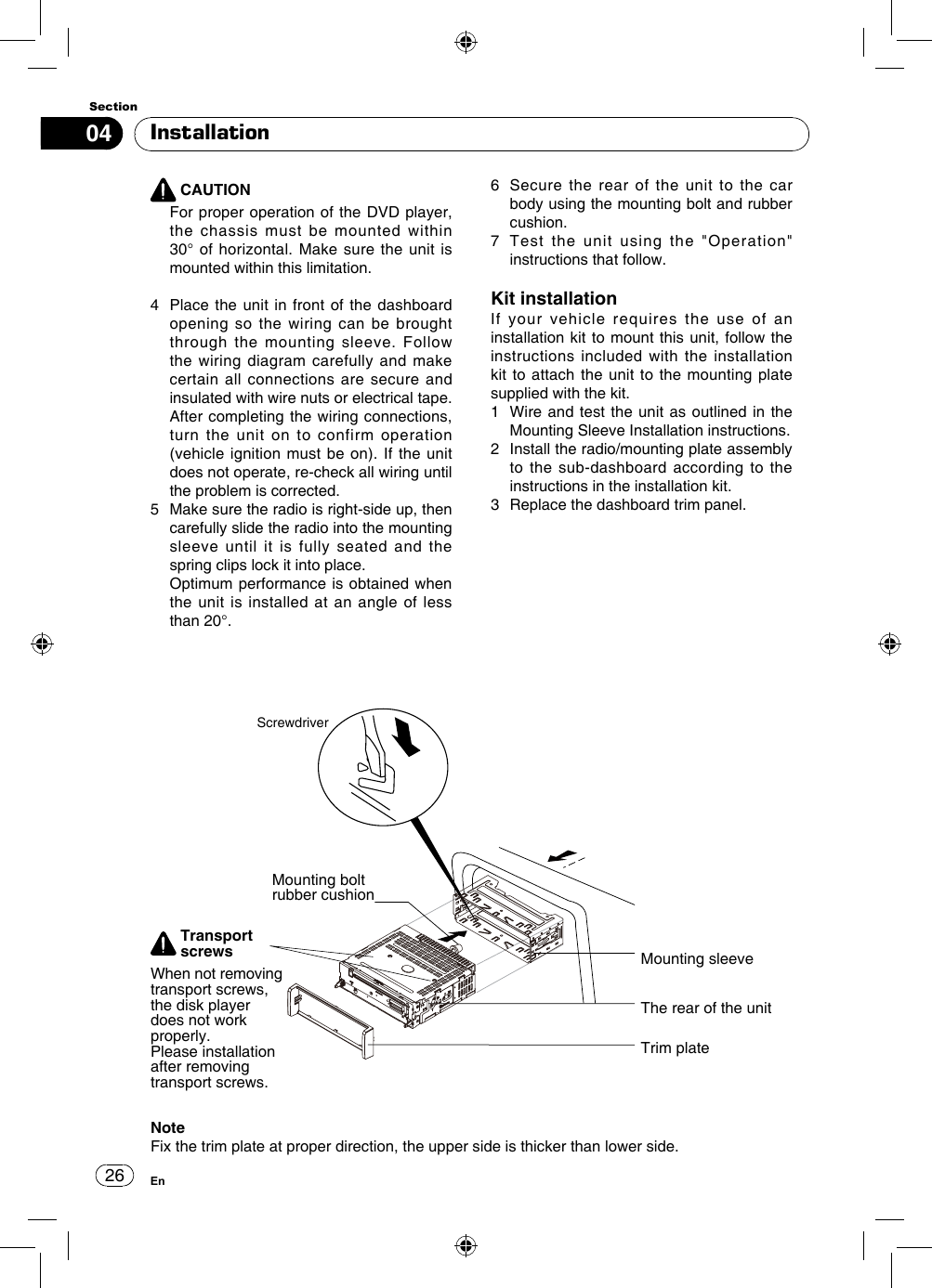 2604SectionEn CAUTION   For proper operation of the DVD player, the chassis must be mounted within 30° of horizontal. Make sure the unit is mounted within this limitation.4   Place the unit in front of the dashboard opening so the wiring can be brought through the mounting sleeve. Follow the wiring diagram carefully and make certain all connections are secure and insulated with wire nuts or electrical tape. After completing the wiring connections, turn the unit on to confirm operation (vehicle ignition must be on). If the unit does not operate, re-check all wiring until the problem is corrected.5   Make sure the radio is right-side up, then carefully slide the radio into the mounting sleeve until it is fully seated and the spring clips lock it into place.    Optimum performance is obtained when the unit is installed at an angle of less than 20°.Installation6   Secure the rear of the unit to the car body using the mounting bolt and rubber cushion.7   Test the unit using the &quot;Operation&quot; instructions that follow.Kit installationIf your vehicle requires the use of an installation kit to mount this unit, follow the instructions included with the installation kit to attach the unit to the mounting plate supplied with the kit.1   Wire and test the unit as outlined in the Mounting Sleeve Installation instructions.2   Install the radio/mounting plate assembly to the sub-dashboard according to the instructions in the installation kit.3   Replace the dashboard trim panel.Mounting bolt rubber cushionScrewdriverMounting sleeveThe rear of the unitNoteFix the trim plate at proper direction, the upper side is thicker than lower side.Trim plateTransport screwsWhen not removing transport screws, the disk player does not work properly.Please installation after removing transport screws.