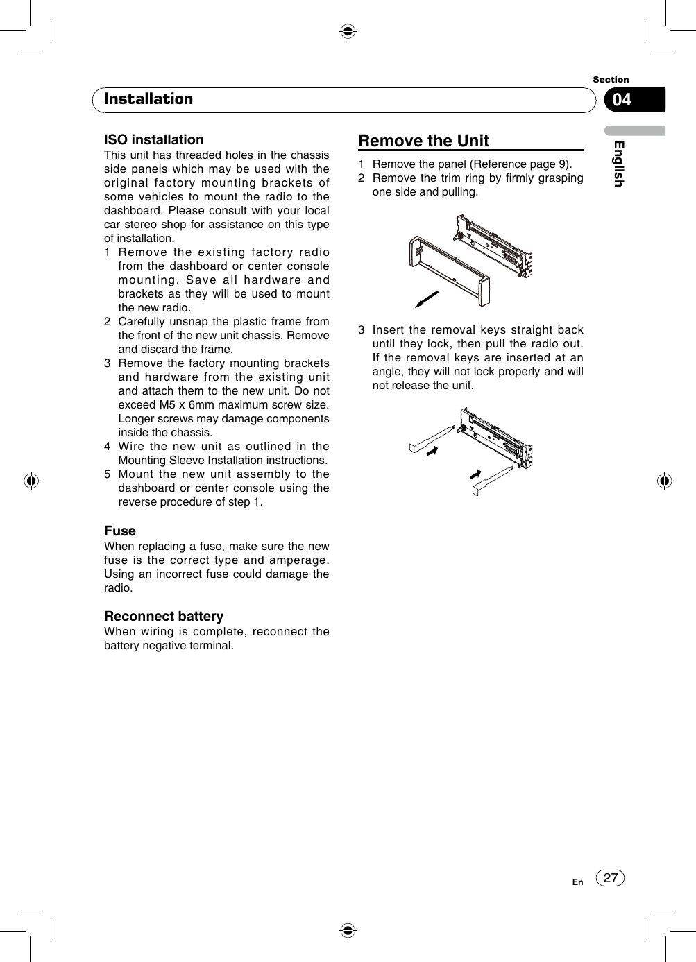 27Section04EnglishEnInstallationRemove the Unit1  Remove the panel (Reference page 9). 2   Remove the trim ring  by  rmly grasping one side and pulling.3   Insert the removal keys straight back until they lock, then pull the radio out. If the removal keys are inserted at an angle, they will not lock properly and will not release the unit.ISO installationThis unit has threaded holes in the chassis side panels which may be used with the original factory mounting brackets of some vehicles to mount the radio to the dashboard. Please consult with your local car stereo shop for assistance on this type of installation.1   Remove the existing factory radio from the dashboard or center console mounting. Save all hardware and brackets as they will be used to mount the new radio.2   Carefully unsnap the plastic frame from the front of the new unit chassis. Remove and discard the frame.3   Remove the factory mounting brackets and hardware from the existing unit and attach them to the new unit. Do not exceed M5 x 6mm maximum screw size. Longer screws may damage components inside the chassis.4   Wire the new unit as outlined in the Mounting Sleeve Installation instructions.5   Mount the new unit assembly to the dashboard or center console using the reverse procedure of step 1.FuseWhen replacing a fuse, make sure the new fuse is the correct type and amperage. Using an incorrect fuse could damage the radio.Reconnect batteryWhen wiring is complete, reconnect the battery negative terminal.